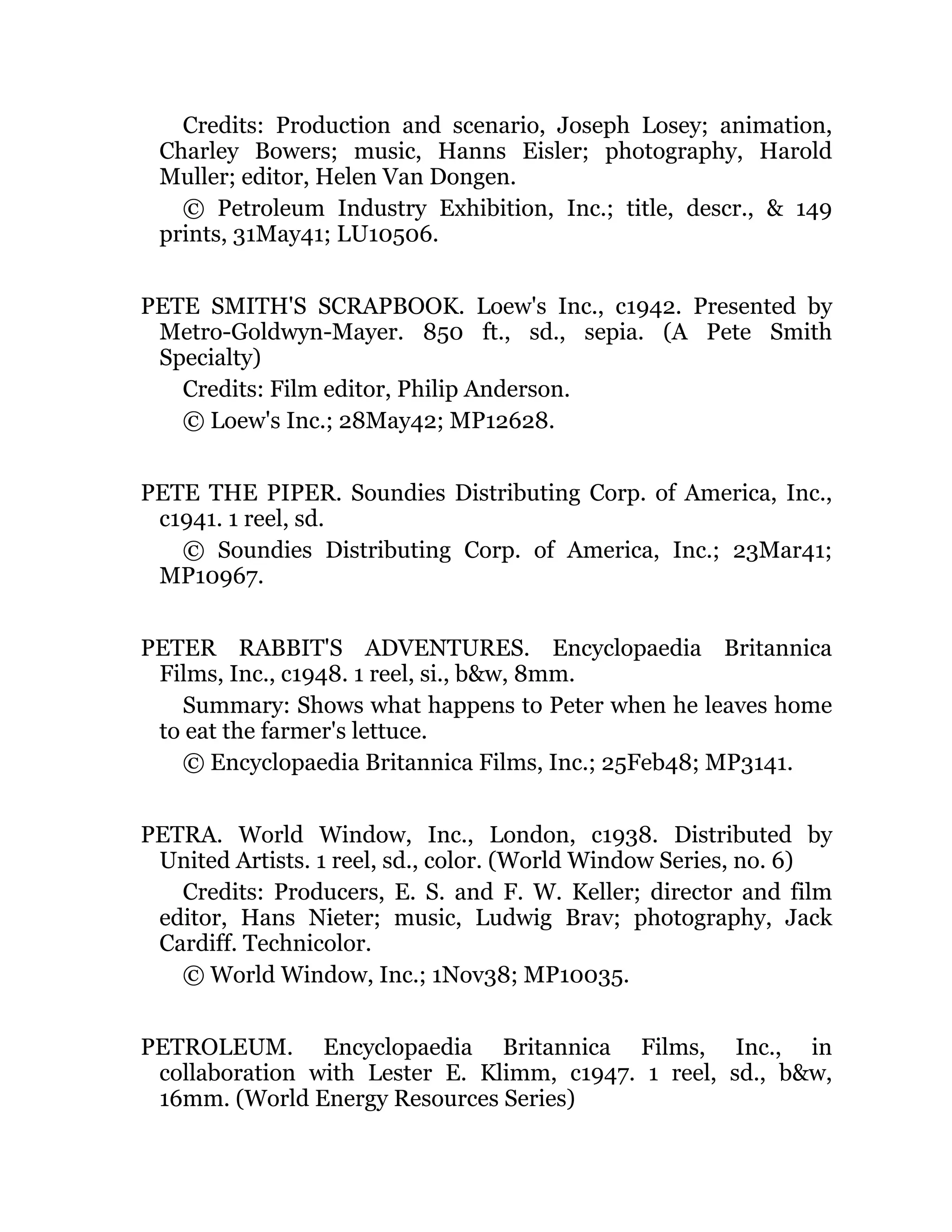 Credits: Production and scenario, Joseph Losey; animation,
Charley Bowers; music, Hanns Eisler; photography, Harold
Muller; editor, Helen Van Dongen.
© Petroleum Industry Exhibition, Inc.; title, descr., & 149
prints, 31May41; LU10506.
PETE SMITH'S SCRAPBOOK. Loew's Inc., c1942. Presented by
Metro-Goldwyn-Mayer. 850 ft., sd., sepia. (A Pete Smith
Specialty)
Credits: Film editor, Philip Anderson.
© Loew's Inc.; 28May42; MP12628.
PETE THE PIPER. Soundies Distributing Corp. of America, Inc.,
c1941. 1 reel, sd.
© Soundies Distributing Corp. of America, Inc.; 23Mar41;
MP10967.
PETER RABBIT'S ADVENTURES. Encyclopaedia Britannica
Films, Inc., c1948. 1 reel, si., b&w, 8mm.
Summary: Shows what happens to Peter when he leaves home
to eat the farmer's lettuce.
© Encyclopaedia Britannica Films, Inc.; 25Feb48; MP3141.
PETRA. World Window, Inc., London, c1938. Distributed by
United Artists. 1 reel, sd., color. (World Window Series, no. 6)
Credits: Producers, E. S. and F. W. Keller; director and film
editor, Hans Nieter; music, Ludwig Brav; photography, Jack
Cardiff. Technicolor.
© World Window, Inc.; 1Nov38; MP10035.
PETROLEUM. Encyclopaedia Britannica Films, Inc., in
collaboration with Lester E. Klimm, c1947. 1 reel, sd., b&w,
16mm. (World Energy Resources Series)
 