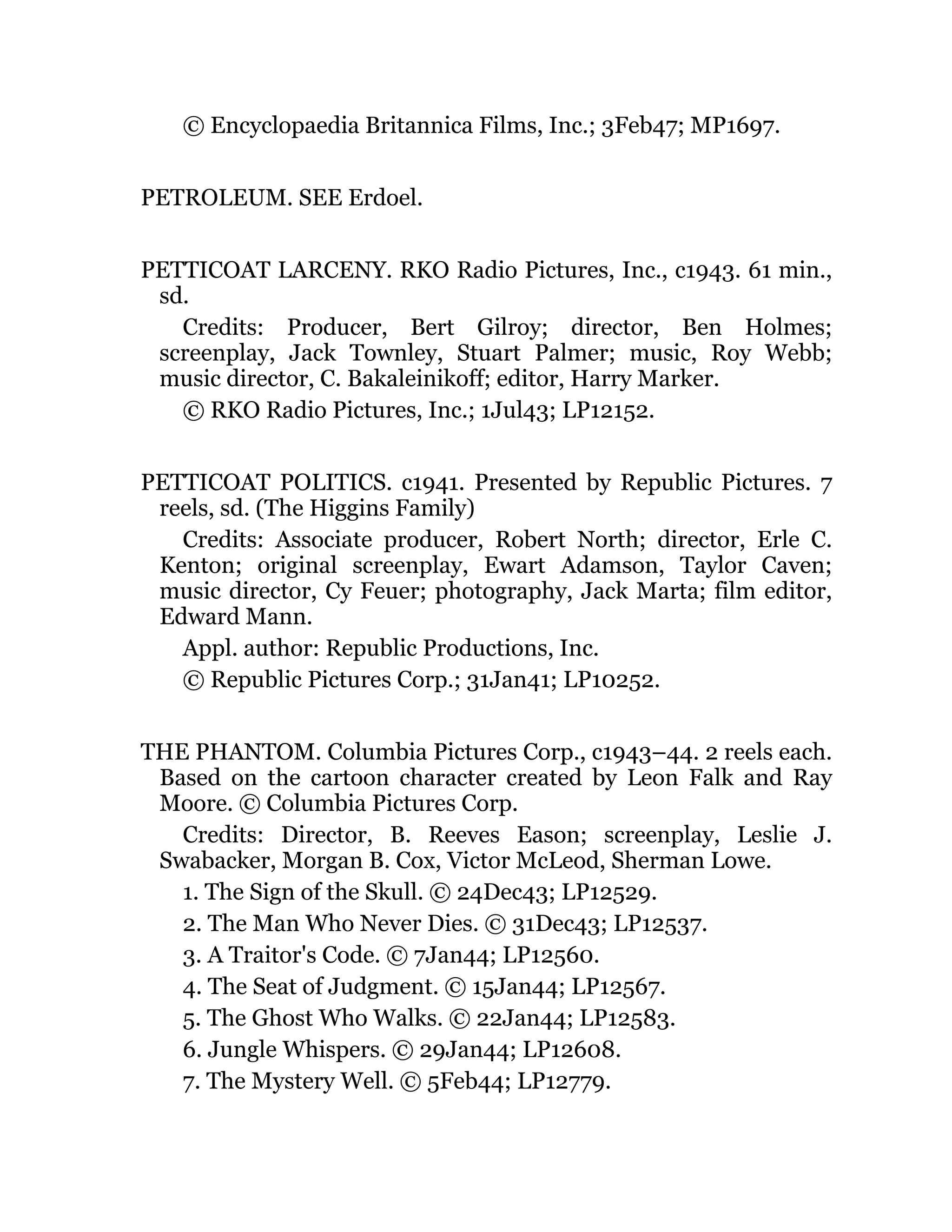 © Encyclopaedia Britannica Films, Inc.; 3Feb47; MP1697.
PETROLEUM. SEE Erdoel.
PETTICOAT LARCENY. RKO Radio Pictures, Inc., c1943. 61 min.,
sd.
Credits: Producer, Bert Gilroy; director, Ben Holmes;
screenplay, Jack Townley, Stuart Palmer; music, Roy Webb;
music director, C. Bakaleinikoff; editor, Harry Marker.
© RKO Radio Pictures, Inc.; 1Jul43; LP12152.
PETTICOAT POLITICS. c1941. Presented by Republic Pictures. 7
reels, sd. (The Higgins Family)
Credits: Associate producer, Robert North; director, Erle C.
Kenton; original screenplay, Ewart Adamson, Taylor Caven;
music director, Cy Feuer; photography, Jack Marta; film editor,
Edward Mann.
Appl. author: Republic Productions, Inc.
© Republic Pictures Corp.; 31Jan41; LP10252.
THE PHANTOM. Columbia Pictures Corp., c1943–44. 2 reels each.
Based on the cartoon character created by Leon Falk and Ray
Moore. © Columbia Pictures Corp.
Credits: Director, B. Reeves Eason; screenplay, Leslie J.
Swabacker, Morgan B. Cox, Victor McLeod, Sherman Lowe.
1. The Sign of the Skull. © 24Dec43; LP12529.
2. The Man Who Never Dies. © 31Dec43; LP12537.
3. A Traitor's Code. © 7Jan44; LP12560.
4. The Seat of Judgment. © 15Jan44; LP12567.
5. The Ghost Who Walks. © 22Jan44; LP12583.
6. Jungle Whispers. © 29Jan44; LP12608.
7. The Mystery Well. © 5Feb44; LP12779.
 