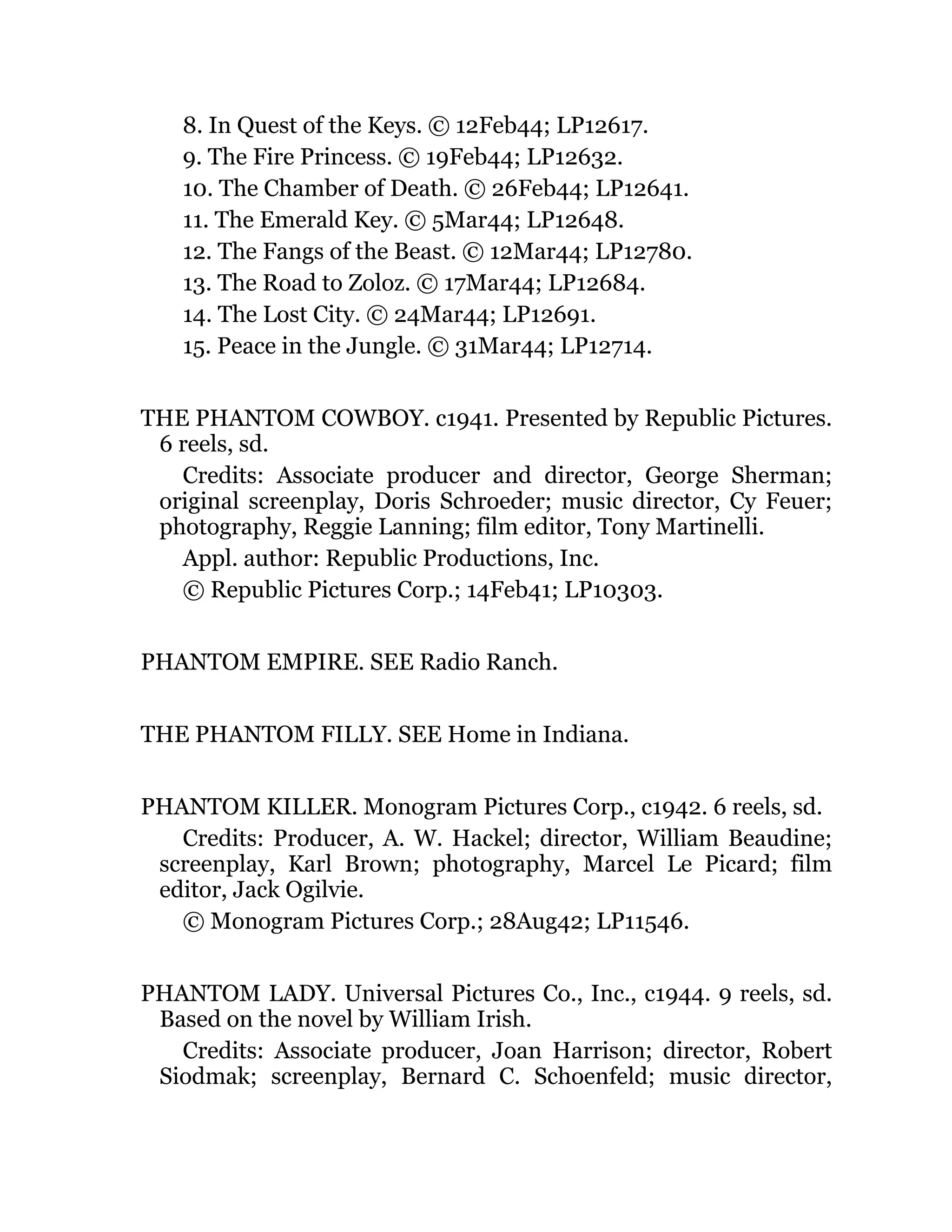 8. In Quest of the Keys. © 12Feb44; LP12617.
9. The Fire Princess. © 19Feb44; LP12632.
10. The Chamber of Death. © 26Feb44; LP12641.
11. The Emerald Key. © 5Mar44; LP12648.
12. The Fangs of the Beast. © 12Mar44; LP12780.
13. The Road to Zoloz. © 17Mar44; LP12684.
14. The Lost City. © 24Mar44; LP12691.
15. Peace in the Jungle. © 31Mar44; LP12714.
THE PHANTOM COWBOY. c1941. Presented by Republic Pictures.
6 reels, sd.
Credits: Associate producer and director, George Sherman;
original screenplay, Doris Schroeder; music director, Cy Feuer;
photography, Reggie Lanning; film editor, Tony Martinelli.
Appl. author: Republic Productions, Inc.
© Republic Pictures Corp.; 14Feb41; LP10303.
PHANTOM EMPIRE. SEE Radio Ranch.
THE PHANTOM FILLY. SEE Home in Indiana.
PHANTOM KILLER. Monogram Pictures Corp., c1942. 6 reels, sd.
Credits: Producer, A. W. Hackel; director, William Beaudine;
screenplay, Karl Brown; photography, Marcel Le Picard; film
editor, Jack Ogilvie.
© Monogram Pictures Corp.; 28Aug42; LP11546.
PHANTOM LADY. Universal Pictures Co., Inc., c1944. 9 reels, sd.
Based on the novel by William Irish.
Credits: Associate producer, Joan Harrison; director, Robert
Siodmak; screenplay, Bernard C. Schoenfeld; music director,
 