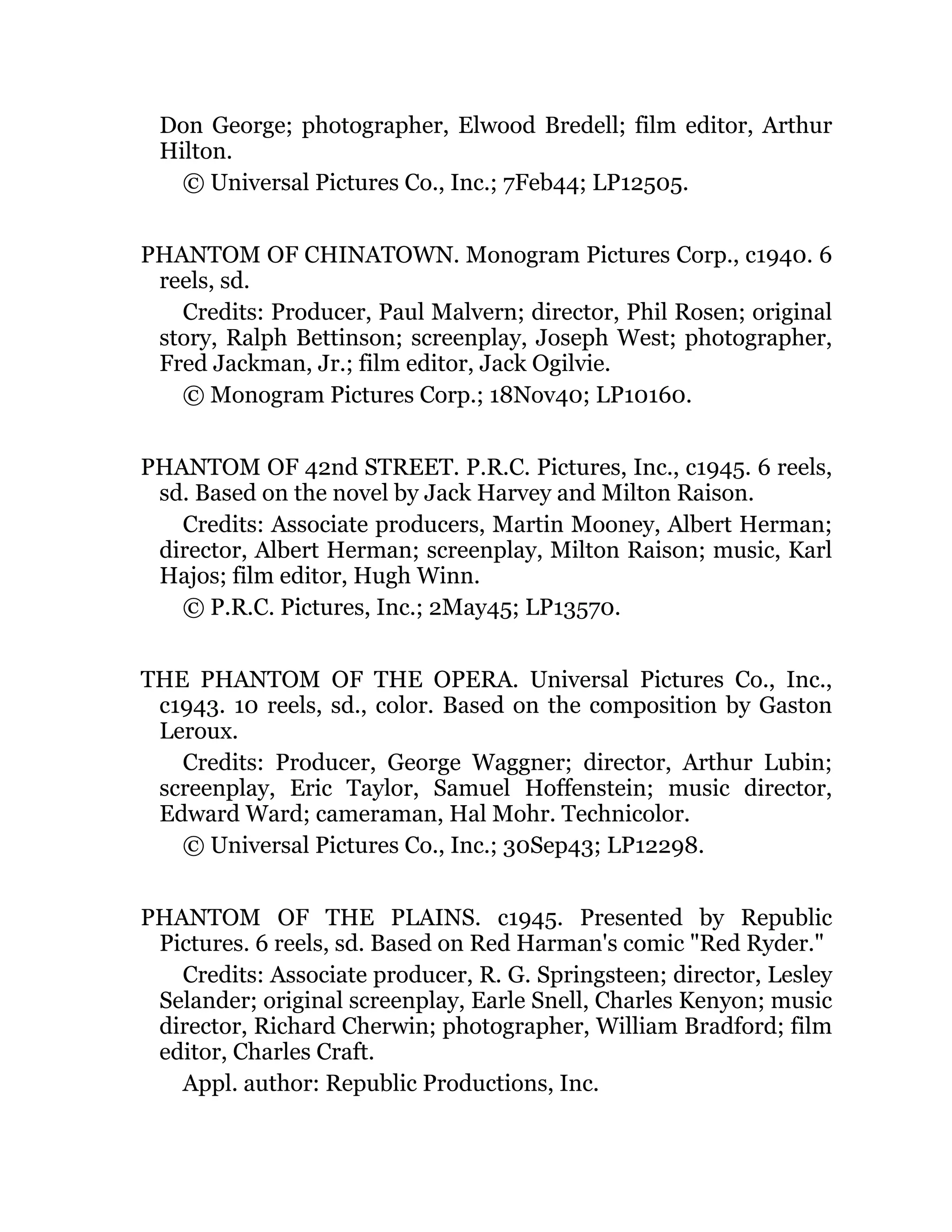 Don George; photographer, Elwood Bredell; film editor, Arthur
Hilton.
© Universal Pictures Co., Inc.; 7Feb44; LP12505.
PHANTOM OF CHINATOWN. Monogram Pictures Corp., c1940. 6
reels, sd.
Credits: Producer, Paul Malvern; director, Phil Rosen; original
story, Ralph Bettinson; screenplay, Joseph West; photographer,
Fred Jackman, Jr.; film editor, Jack Ogilvie.
© Monogram Pictures Corp.; 18Nov40; LP10160.
PHANTOM OF 42nd STREET. P.R.C. Pictures, Inc., c1945. 6 reels,
sd. Based on the novel by Jack Harvey and Milton Raison.
Credits: Associate producers, Martin Mooney, Albert Herman;
director, Albert Herman; screenplay, Milton Raison; music, Karl
Hajos; film editor, Hugh Winn.
© P.R.C. Pictures, Inc.; 2May45; LP13570.
THE PHANTOM OF THE OPERA. Universal Pictures Co., Inc.,
c1943. 10 reels, sd., color. Based on the composition by Gaston
Leroux.
Credits: Producer, George Waggner; director, Arthur Lubin;
screenplay, Eric Taylor, Samuel Hoffenstein; music director,
Edward Ward; cameraman, Hal Mohr. Technicolor.
© Universal Pictures Co., Inc.; 30Sep43; LP12298.
PHANTOM OF THE PLAINS. c1945. Presented by Republic
Pictures. 6 reels, sd. Based on Red Harman's comic "Red Ryder."
Credits: Associate producer, R. G. Springsteen; director, Lesley
Selander; original screenplay, Earle Snell, Charles Kenyon; music
director, Richard Cherwin; photographer, William Bradford; film
editor, Charles Craft.
Appl. author: Republic Productions, Inc.
 