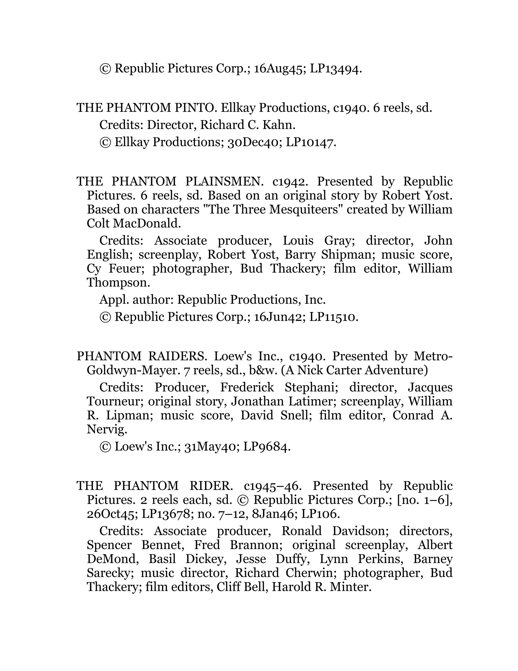 © Republic Pictures Corp.; 16Aug45; LP13494.
THE PHANTOM PINTO. Ellkay Productions, c1940. 6 reels, sd.
Credits: Director, Richard C. Kahn.
© Ellkay Productions; 30Dec40; LP10147.
THE PHANTOM PLAINSMEN. c1942. Presented by Republic
Pictures. 6 reels, sd. Based on an original story by Robert Yost.
Based on characters "The Three Mesquiteers" created by William
Colt MacDonald.
Credits: Associate producer, Louis Gray; director, John
English; screenplay, Robert Yost, Barry Shipman; music score,
Cy Feuer; photographer, Bud Thackery; film editor, William
Thompson.
Appl. author: Republic Productions, Inc.
© Republic Pictures Corp.; 16Jun42; LP11510.
PHANTOM RAIDERS. Loew's Inc., c1940. Presented by Metro-
Goldwyn-Mayer. 7 reels, sd., b&w. (A Nick Carter Adventure)
Credits: Producer, Frederick Stephani; director, Jacques
Tourneur; original story, Jonathan Latimer; screenplay, William
R. Lipman; music score, David Snell; film editor, Conrad A.
Nervig.
© Loew's Inc.; 31May40; LP9684.
THE PHANTOM RIDER. c1945–46. Presented by Republic
Pictures. 2 reels each, sd. © Republic Pictures Corp.; [no. 1–6],
26Oct45; LP13678; no. 7–12, 8Jan46; LP106.
Credits: Associate producer, Ronald Davidson; directors,
Spencer Bennet, Fred Brannon; original screenplay, Albert
DeMond, Basil Dickey, Jesse Duffy, Lynn Perkins, Barney
Sarecky; music director, Richard Cherwin; photographer, Bud
Thackery; film editors, Cliff Bell, Harold R. Minter.
 