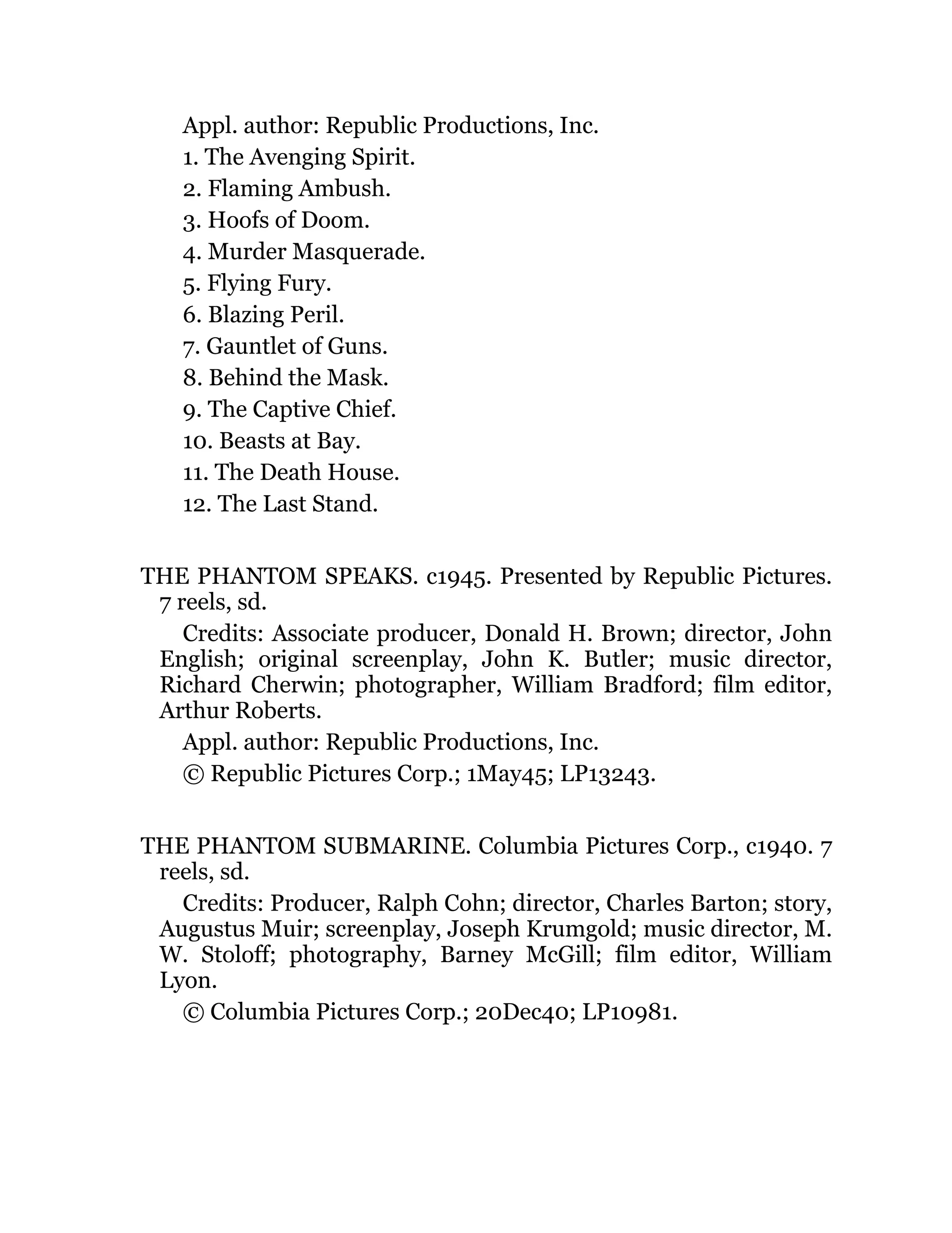 Appl. author: Republic Productions, Inc.
1. The Avenging Spirit.
2. Flaming Ambush.
3. Hoofs of Doom.
4. Murder Masquerade.
5. Flying Fury.
6. Blazing Peril.
7. Gauntlet of Guns.
8. Behind the Mask.
9. The Captive Chief.
10. Beasts at Bay.
11. The Death House.
12. The Last Stand.
THE PHANTOM SPEAKS. c1945. Presented by Republic Pictures.
7 reels, sd.
Credits: Associate producer, Donald H. Brown; director, John
English; original screenplay, John K. Butler; music director,
Richard Cherwin; photographer, William Bradford; film editor,
Arthur Roberts.
Appl. author: Republic Productions, Inc.
© Republic Pictures Corp.; 1May45; LP13243.
THE PHANTOM SUBMARINE. Columbia Pictures Corp., c1940. 7
reels, sd.
Credits: Producer, Ralph Cohn; director, Charles Barton; story,
Augustus Muir; screenplay, Joseph Krumgold; music director, M.
W. Stoloff; photography, Barney McGill; film editor, William
Lyon.
© Columbia Pictures Corp.; 20Dec40; LP10981.
 
