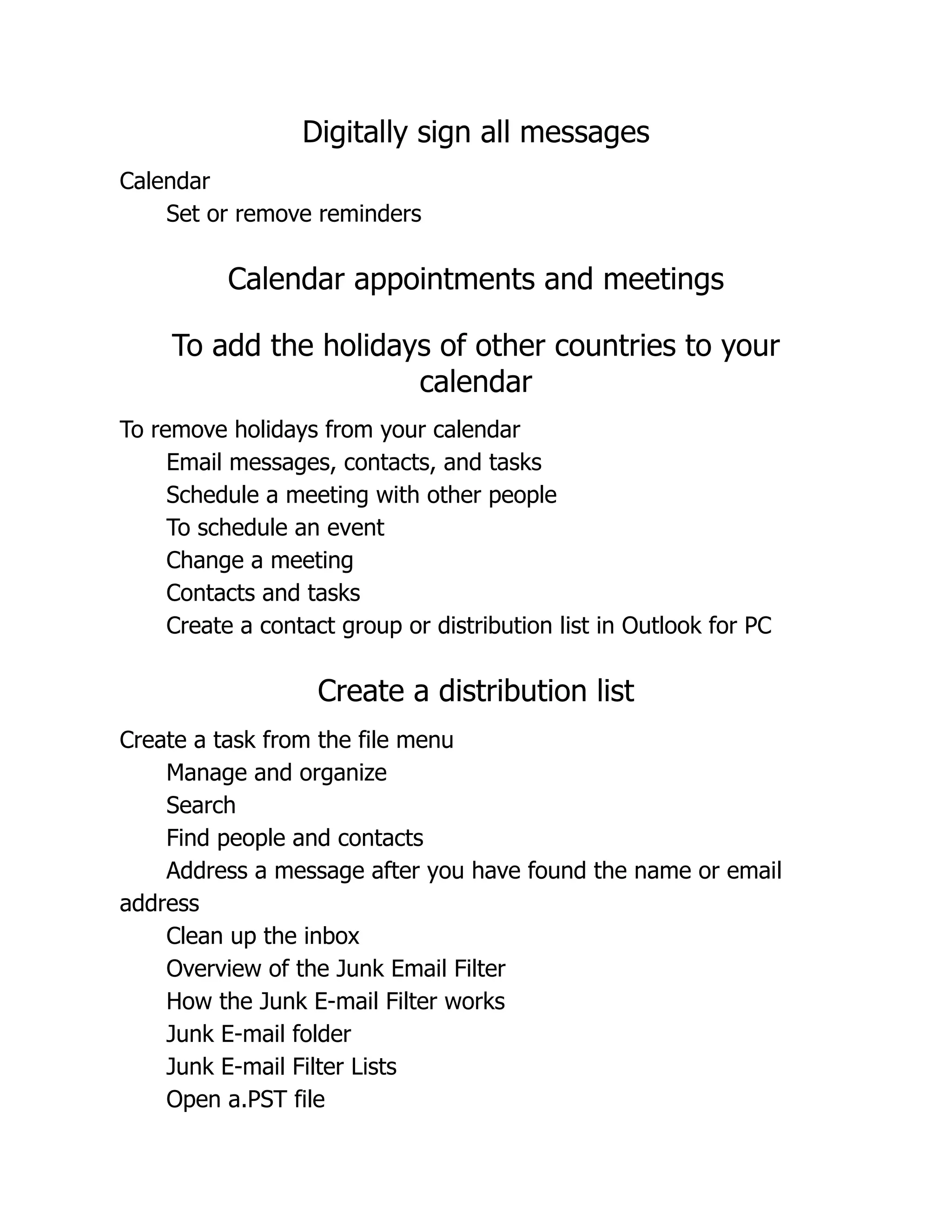 Digitally sign all messages
Calendar
Set or remove reminders
Calendar appointments and meetings
To add the holidays of other countries to your
calendar
To remove holidays from your calendar
Email messages, contacts, and tasks
Schedule a meeting with other people
To schedule an event
Change a meeting
Contacts and tasks
Create a contact group or distribution list in Outlook for PC
Create a distribution list
Create a task from the file menu
Manage and organize
Search
Find people and contacts
Address a message after you have found the name or email
address
Clean up the inbox
Overview of the Junk Email Filter
How the Junk E-mail Filter works
Junk E-mail folder
Junk E-mail Filter Lists
Open a.PST file
 