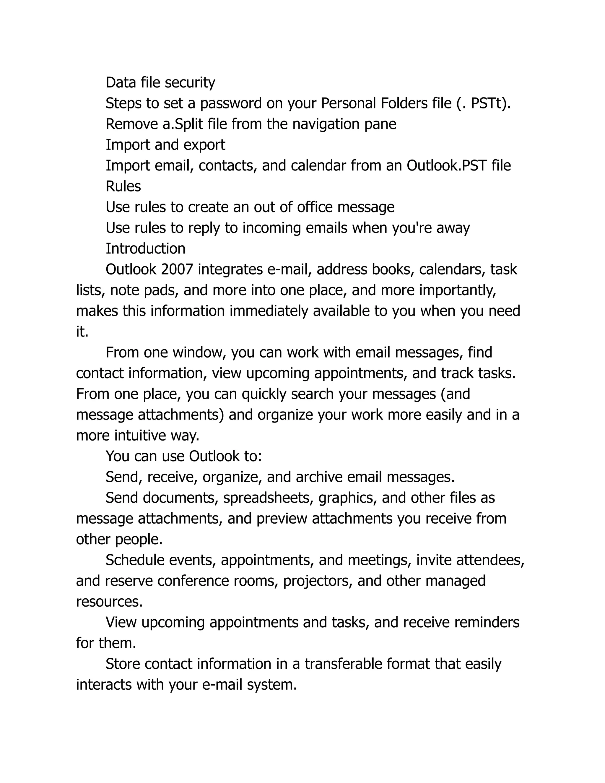 Data file security
Steps to set a password on your Personal Folders file (. PSTt).
Remove a.Split file from the navigation pane
Import and export
Import email, contacts, and calendar from an Outlook.PST file
Rules
Use rules to create an out of office message
Use rules to reply to incoming emails when you're away
Introduction
Outlook 2007 integrates e-mail, address books, calendars, task
lists, note pads, and more into one place, and more importantly,
makes this information immediately available to you when you need
it.
From one window, you can work with email messages, find
contact information, view upcoming appointments, and track tasks.
From one place, you can quickly search your messages (and
message attachments) and organize your work more easily and in a
more intuitive way.
You can use Outlook to:
Send, receive, organize, and archive email messages.
Send documents, spreadsheets, graphics, and other files as
message attachments, and preview attachments you receive from
other people.
Schedule events, appointments, and meetings, invite attendees,
and reserve conference rooms, projectors, and other managed
resources.
View upcoming appointments and tasks, and receive reminders
for them.
Store contact information in a transferable format that easily
interacts with your e-mail system.
 