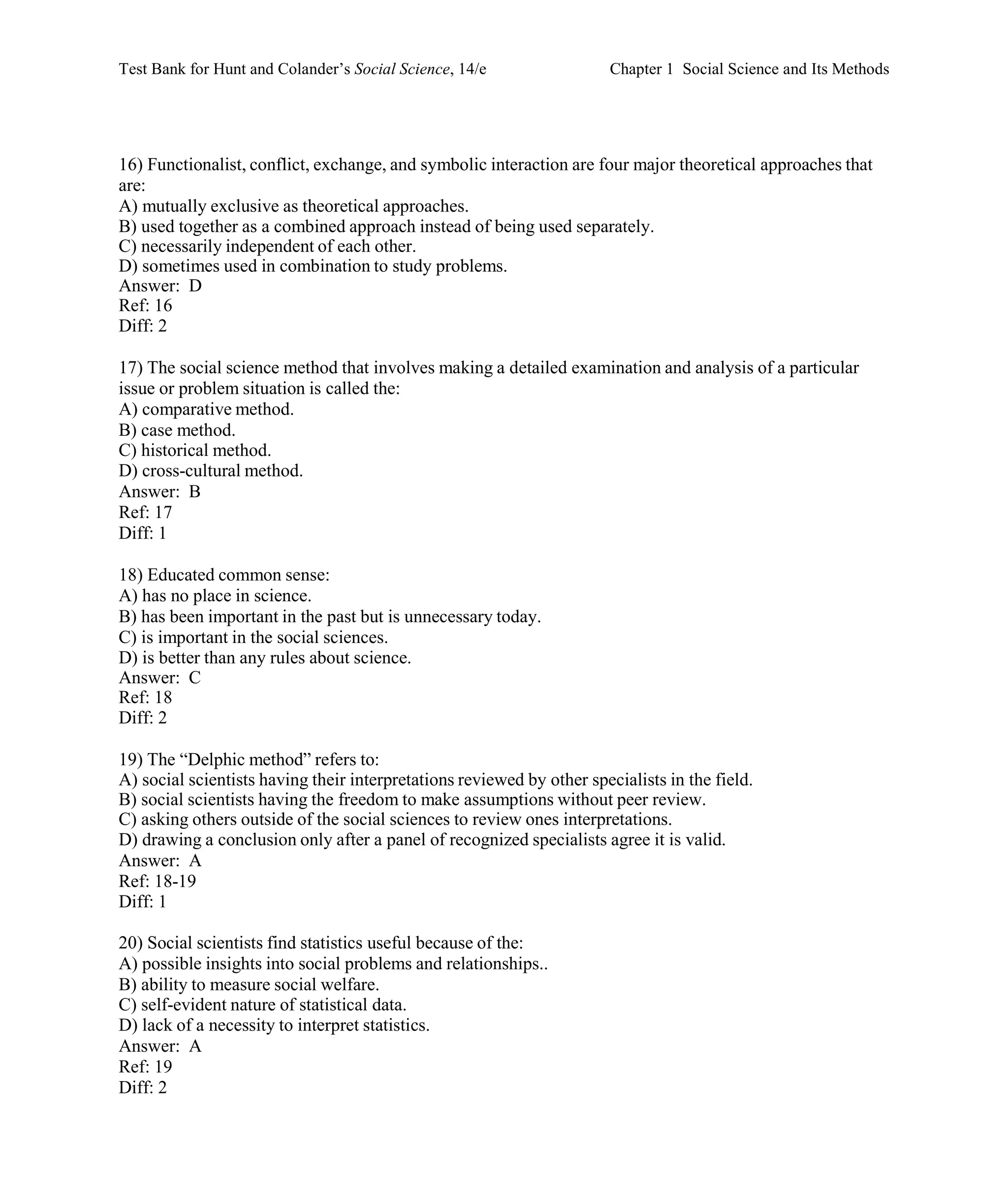 Test Bank for Hunt and Colander’s Social Science, 14/e Chapter 1 Social Science and Its Methods
16) Functionalist, conflict, exchange, and symbolic interaction are four major theoretical approaches that
are:
A) mutually exclusive as theoretical approaches.
B) used together as a combined approach instead of being used separately.
C) necessarily independent of each other.
D) sometimes used in combination to study problems.
Answer: D
Ref: 16
Diff: 2
17) The social science method that involves making a detailed examination and analysis of a particular
issue or problem situation is called the:
A) comparative method.
B) case method.
C) historical method.
D) cross-cultural method.
Answer: B
Ref: 17
Diff: 1
18) Educated common sense:
A) has no place in science.
B) has been important in the past but is unnecessary today.
C) is important in the social sciences.
D) is better than any rules about science.
Answer: C
Ref: 18
Diff: 2
19) The “Delphic method” refers to:
A) social scientists having their interpretations reviewed by other specialists in the field.
B) social scientists having the freedom to make assumptions without peer review.
C) asking others outside of the social sciences to review ones interpretations.
D) drawing a conclusion only after a panel of recognized specialists agree it is valid.
Answer: A
Ref: 18-19
Diff: 1
20) Social scientists find statistics useful because of the:
A) possible insights into social problems and relationships..
B) ability to measure social welfare.
C) self-evident nature of statistical data.
D) lack of a necessity to interpret statistics.
Answer: A
Ref: 19
Diff: 2
 