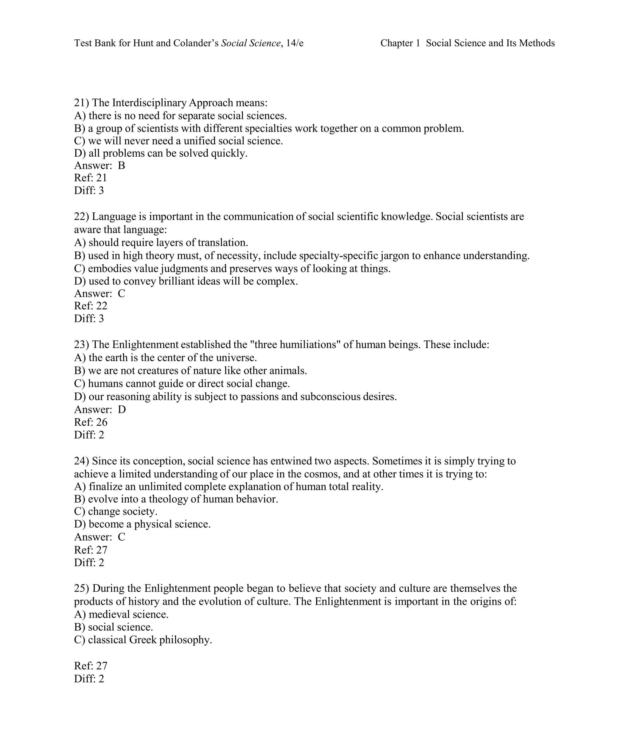 Test Bank for Hunt and Colander’s Social Science, 14/e Chapter 1 Social Science and Its Methods
Ref: 27
Diff: 2
21) The Interdisciplinary Approach means:
A) there is no need for separate social sciences.
B) a group of scientists with different specialties work together on a common problem.
C) we will never need a unified social science.
D) all problems can be solved quickly.
Answer: B
Ref: 21
Diff: 3
22) Language is important in the communication of social scientific knowledge. Social scientists are
aware that language:
A) should require layers of translation.
B) used in high theory must, of necessity, include specialty-specific jargon to enhance understanding.
C) embodies value judgments and preserves ways of looking at things.
D) used to convey brilliant ideas will be complex.
Answer: C
Ref: 22
Diff: 3
23) The Enlightenment established the "three humiliations" of human beings. These include:
A) the earth is the center of the universe.
B) we are not creatures of nature like other animals.
C) humans cannot guide or direct social change.
D) our reasoning ability is subject to passions and subconscious desires.
Answer: D
Ref: 26
Diff: 2
24) Since its conception, social science has entwined two aspects. Sometimes it is simply trying to
achieve a limited understanding of our place in the cosmos, and at other times it is trying to:
A) finalize an unlimited complete explanation of human total reality.
B) evolve into a theology of human behavior.
C) change society.
D) become a physical science.
Answer: C
Ref: 27
Diff: 2
25) During the Enlightenment people began to believe that society and culture are themselves the
products of history and the evolution of culture. The Enlightenment is important in the origins of:
A) medieval science.
B) social science.
C) classical Greek philosophy.
 