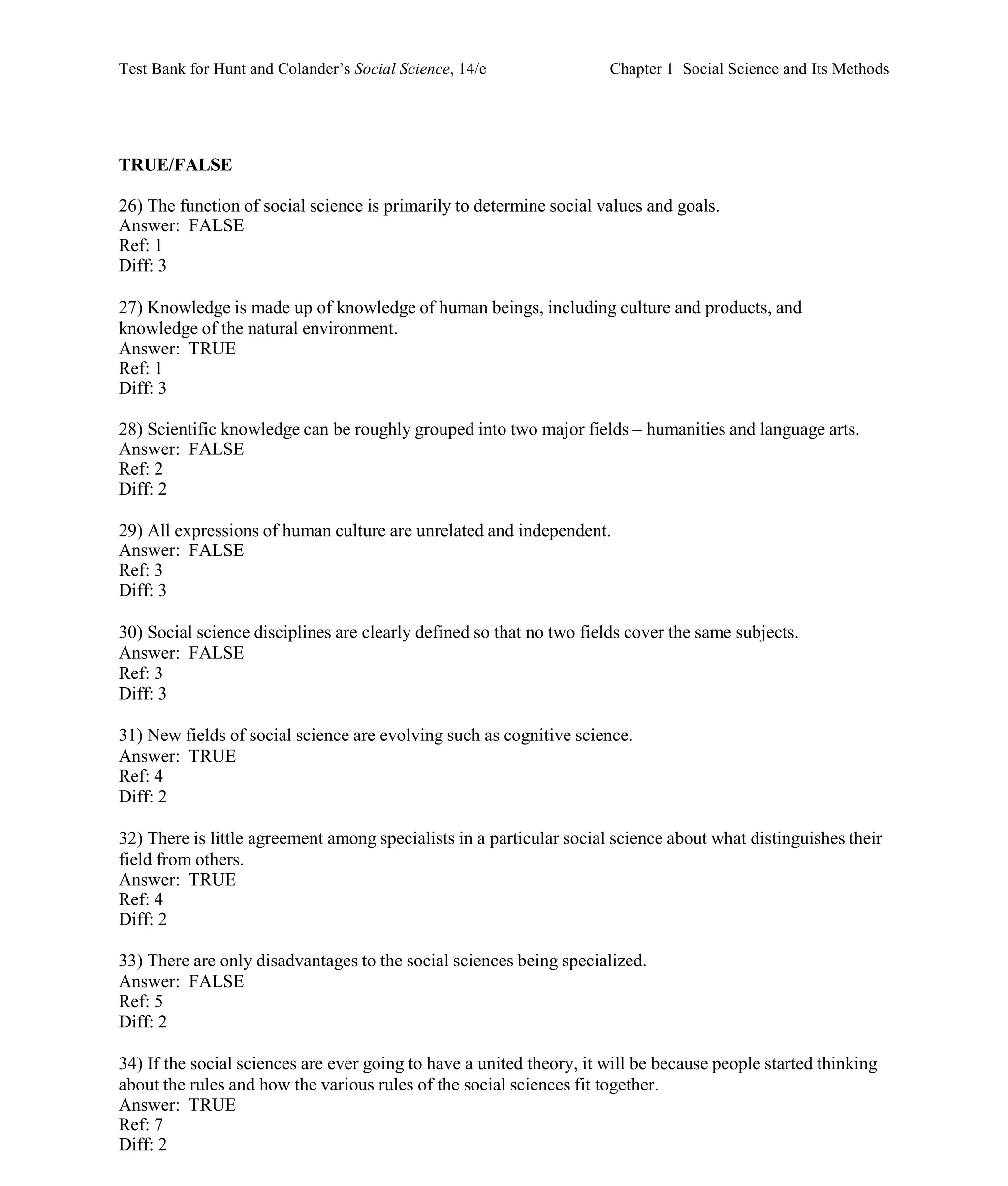 Test Bank for Hunt and Colander’s Social Science, 14/e Chapter 1 Social Science and Its Methods
TRUE/FALSE
26) The function of social science is primarily to determine social values and goals.
Answer: FALSE
Ref: 1
Diff: 3
27) Knowledge is made up of knowledge of human beings, including culture and products, and
knowledge of the natural environment.
Answer: TRUE
Ref: 1
Diff: 3
28) Scientific knowledge can be roughly grouped into two major fields – humanities and language arts.
Answer: FALSE
Ref: 2
Diff: 2
29) All expressions of human culture are unrelated and independent.
Answer: FALSE
Ref: 3
Diff: 3
30) Social science disciplines are clearly defined so that no two fields cover the same subjects.
Answer: FALSE
Ref: 3
Diff: 3
31) New fields of social science are evolving such as cognitive science.
Answer: TRUE
Ref: 4
Diff: 2
32) There is little agreement among specialists in a particular social science about what distinguishes their
field from others.
Answer: TRUE
Ref: 4
Diff: 2
33) There are only disadvantages to the social sciences being specialized.
Answer: FALSE
Ref: 5
Diff: 2
34) If the social sciences are ever going to have a united theory, it will be because people started thinking
about the rules and how the various rules of the social sciences fit together.
Answer: TRUE
Ref: 7
Diff: 2
 