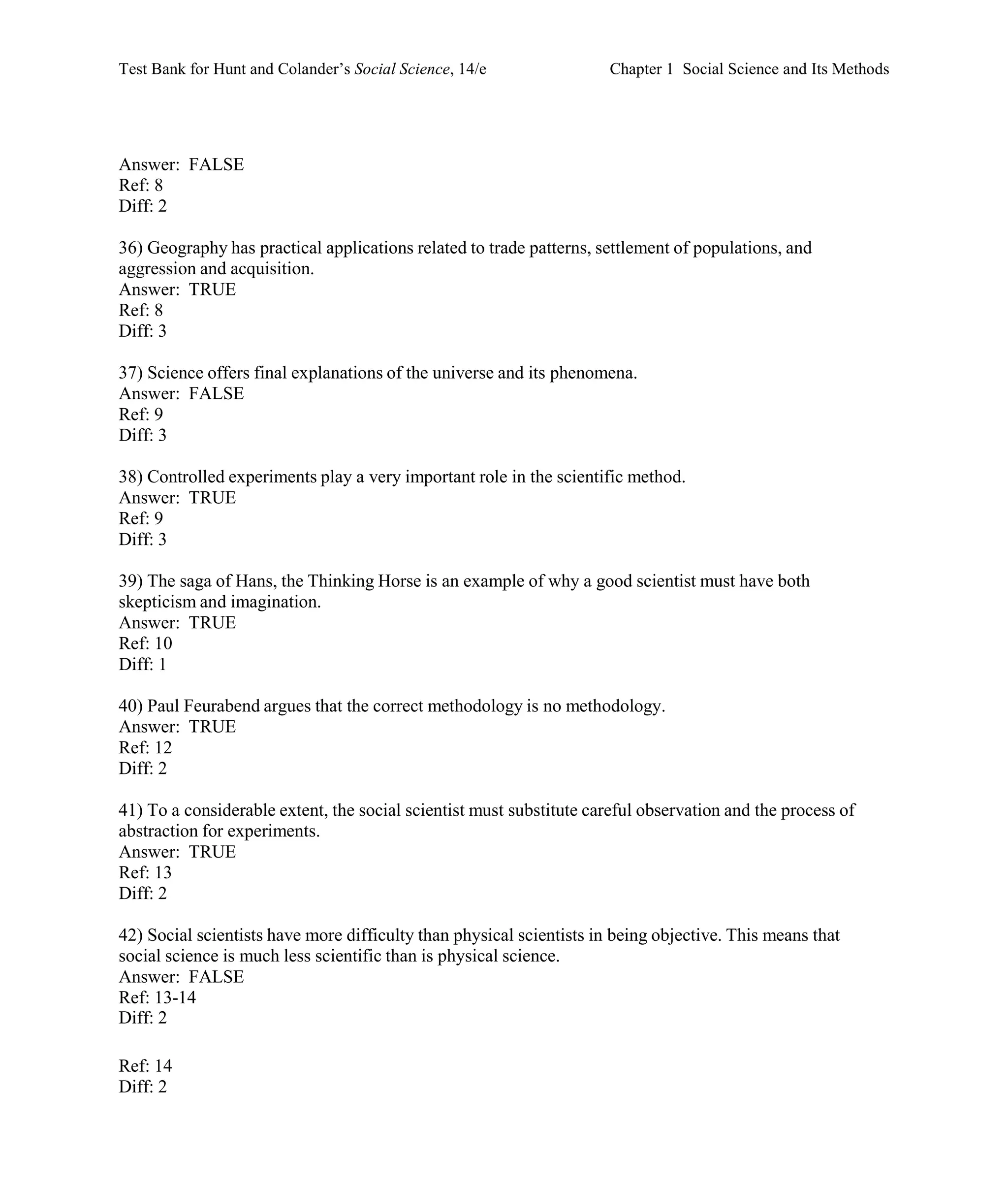 Test Bank for Hunt and Colander’s Social Science, 14/e Chapter 1 Social Science and Its Methods
Ref: 14
Diff: 2
Answer: FALSE
Ref: 8
Diff: 2
36) Geography has practical applications related to trade patterns, settlement of populations, and
aggression and acquisition.
Answer: TRUE
Ref: 8
Diff: 3
37) Science offers final explanations of the universe and its phenomena.
Answer: FALSE
Ref: 9
Diff: 3
38) Controlled experiments play a very important role in the scientific method.
Answer: TRUE
Ref: 9
Diff: 3
39) The saga of Hans, the Thinking Horse is an example of why a good scientist must have both
skepticism and imagination.
Answer: TRUE
Ref: 10
Diff: 1
40) Paul Feurabend argues that the correct methodology is no methodology.
Answer: TRUE
Ref: 12
Diff: 2
41) To a considerable extent, the social scientist must substitute careful observation and the process of
abstraction for experiments.
Answer: TRUE
Ref: 13
Diff: 2
42) Social scientists have more difficulty than physical scientists in being objective. This means that
social science is much less scientific than is physical science.
Answer: FALSE
Ref: 13-14
Diff: 2
 