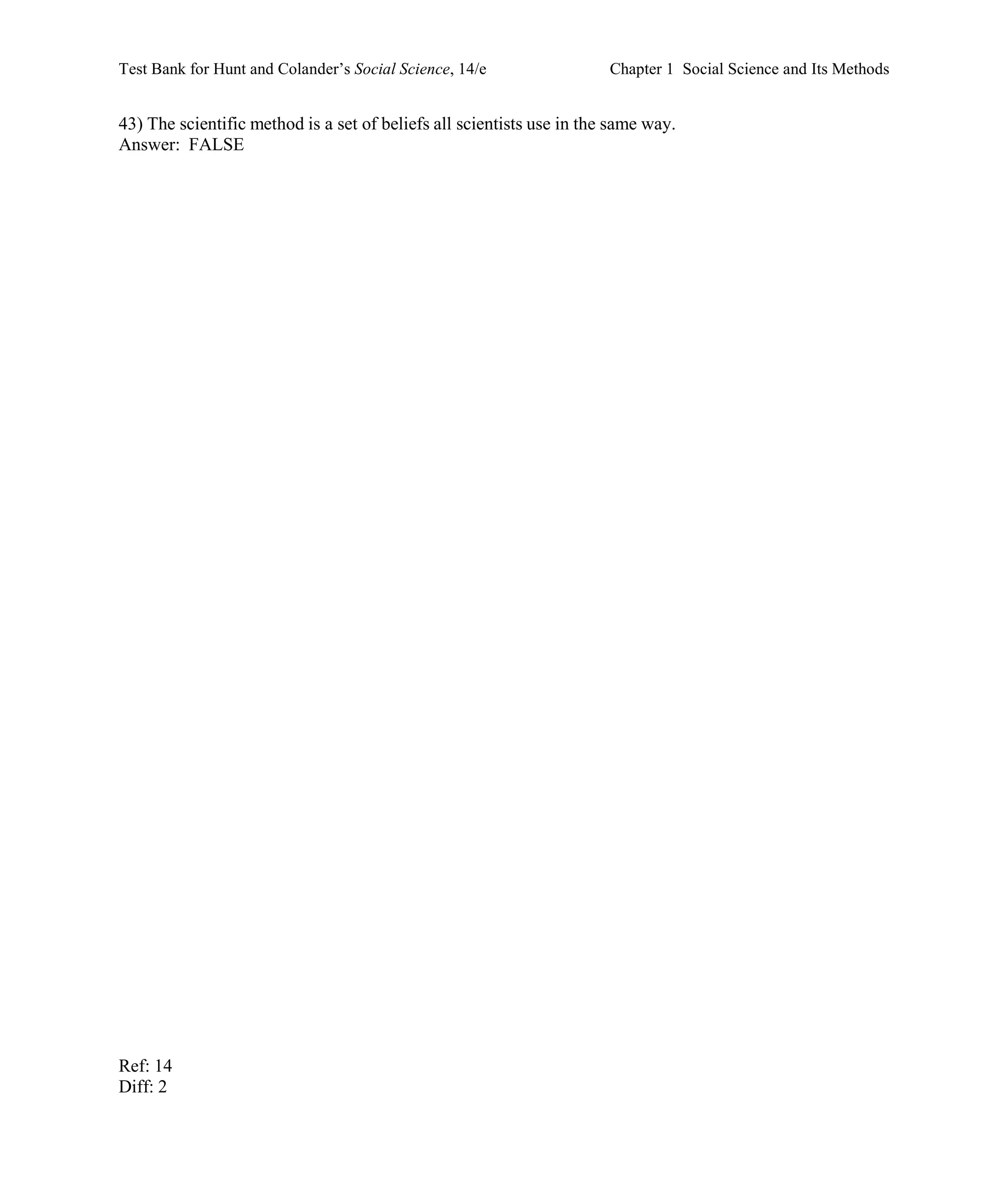 Test Bank for Hunt and Colander’s Social Science, 14/e Chapter 1 Social Science and Its Methods
Ref: 14
Diff: 2
43) The scientific method is a set of beliefs all scientists use in the same way.
Answer: FALSE
 