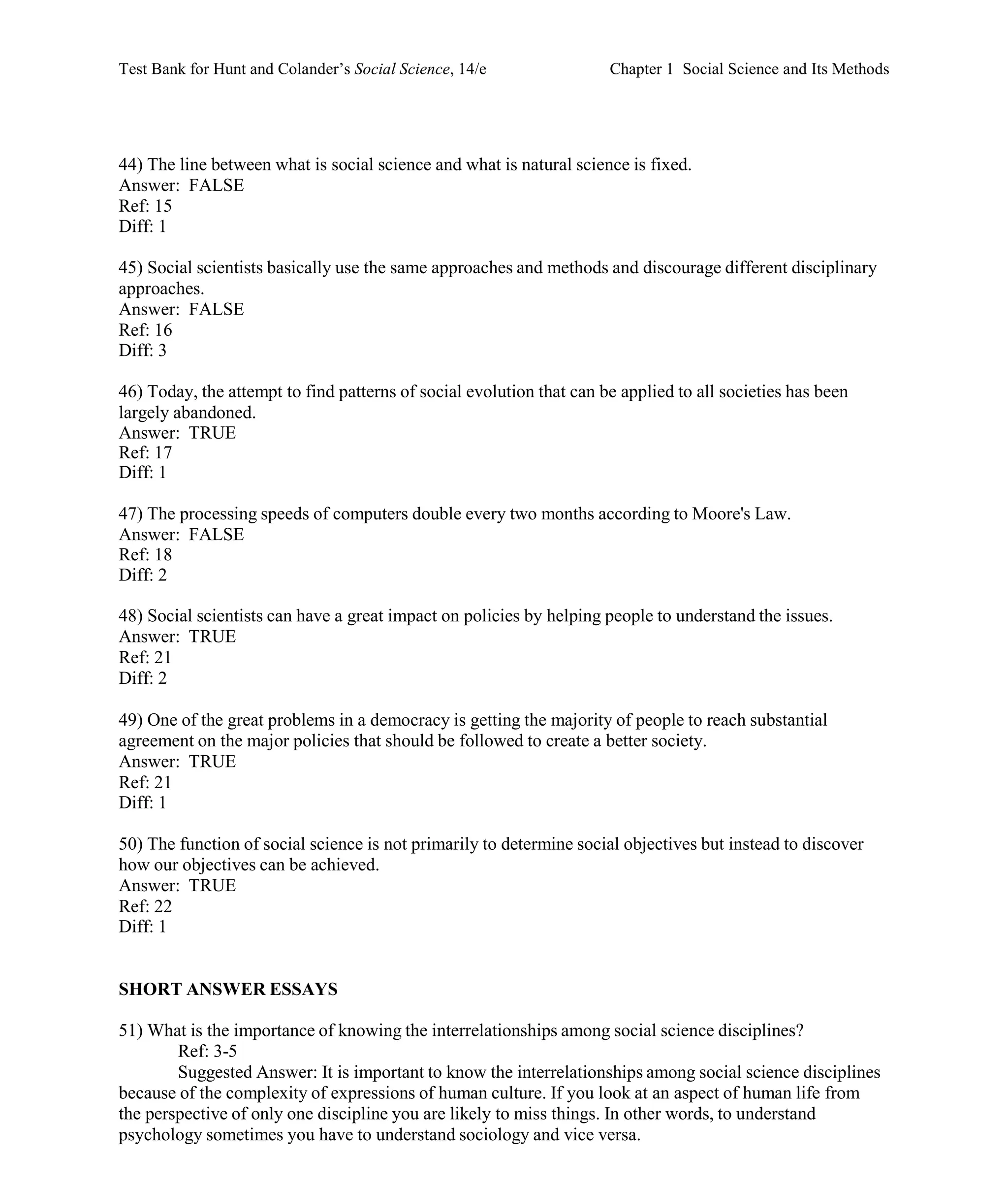 Test Bank for Hunt and Colander’s Social Science, 14/e Chapter 1 Social Science and Its Methods
44) The line between what is social science and what is natural science is fixed.
Answer: FALSE
Ref: 15
Diff: 1
45) Social scientists basically use the same approaches and methods and discourage different disciplinary
approaches.
Answer: FALSE
Ref: 16
Diff: 3
46) Today, the attempt to find patterns of social evolution that can be applied to all societies has been
largely abandoned.
Answer: TRUE
Ref: 17
Diff: 1
47) The processing speeds of computers double every two months according to Moore's Law.
Answer: FALSE
Ref: 18
Diff: 2
48) Social scientists can have a great impact on policies by helping people to understand the issues.
Answer: TRUE
Ref: 21
Diff: 2
49) One of the great problems in a democracy is getting the majority of people to reach substantial
agreement on the major policies that should be followed to create a better society.
Answer: TRUE
Ref: 21
Diff: 1
50) The function of social science is not primarily to determine social objectives but instead to discover
how our objectives can be achieved.
Answer: TRUE
Ref: 22
Diff: 1
SHORT ANSWER ESSAYS
51) What is the importance of knowing the interrelationships among social science disciplines?
Ref: 3-5
Suggested Answer: It is important to know the interrelationships among social science disciplines
because of the complexity of expressions of human culture. If you look at an aspect of human life from
the perspective of only one discipline you are likely to miss things. In other words, to understand
psychology sometimes you have to understand sociology and vice versa.
 