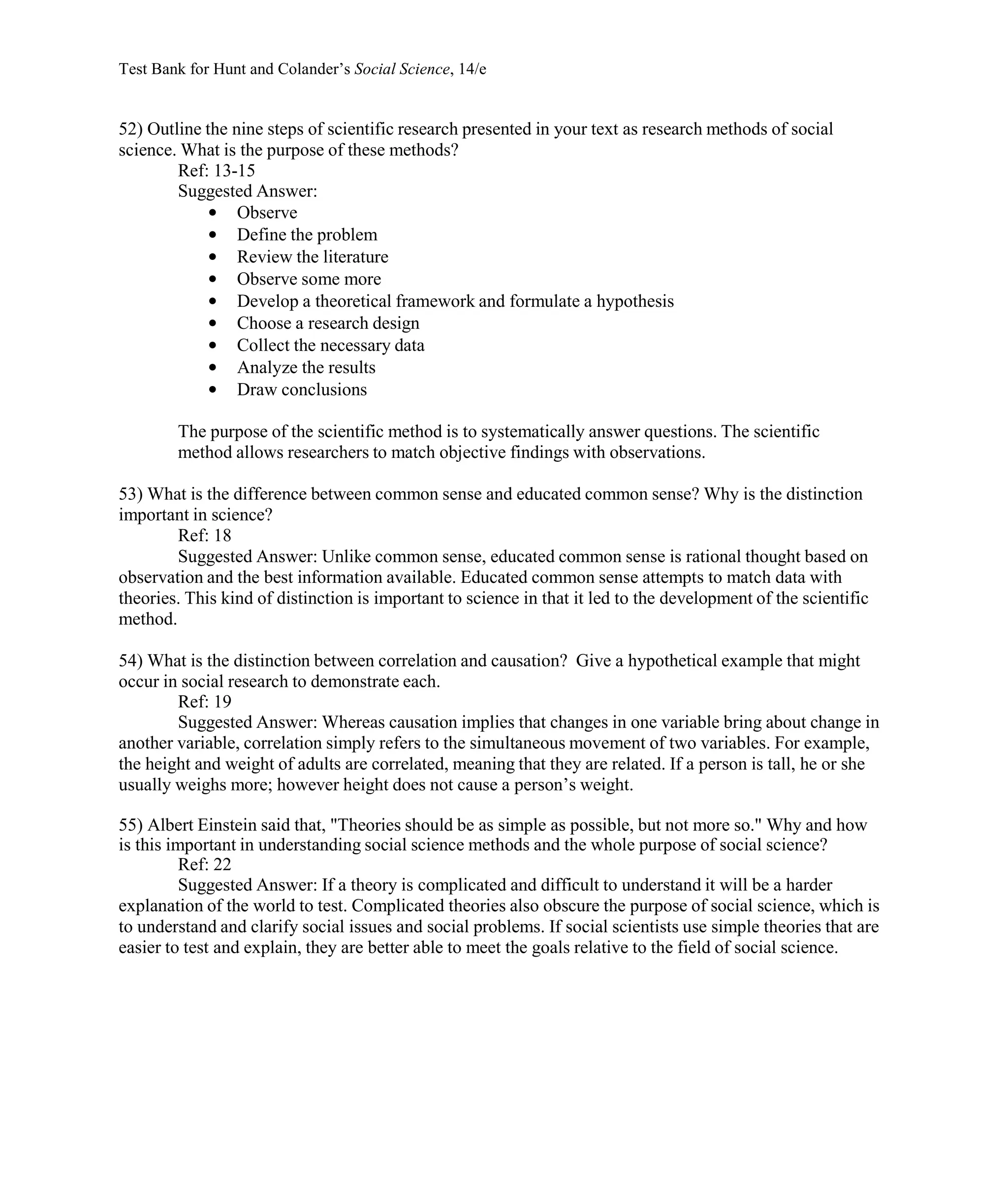 Test Bank for Hunt and Colander’s Social Science, 14/e
52) Outline the nine steps of scientific research presented in your text as research methods of social
science. What is the purpose of these methods?
Ref: 13-15
Suggested Answer:
• Observe
• Define the problem
• Review the literature
• Observe some more
• Develop a theoretical framework and formulate a hypothesis
• Choose a research design
• Collect the necessary data
• Analyze the results
• Draw conclusions
The purpose of the scientific method is to systematically answer questions. The scientific
method allows researchers to match objective findings with observations.
53) What is the difference between common sense and educated common sense? Why is the distinction
important in science?
Ref: 18
Suggested Answer: Unlike common sense, educated common sense is rational thought based on
observation and the best information available. Educated common sense attempts to match data with
theories. This kind of distinction is important to science in that it led to the development of the scientific
method.
54) What is the distinction between correlation and causation? Give a hypothetical example that might
occur in social research to demonstrate each.
Ref: 19
Suggested Answer: Whereas causation implies that changes in one variable bring about change in
another variable, correlation simply refers to the simultaneous movement of two variables. For example,
the height and weight of adults are correlated, meaning that they are related. If a person is tall, he or she
usually weighs more; however height does not cause a person’s weight.
55) Albert Einstein said that, "Theories should be as simple as possible, but not more so." Why and how
is this important in understanding social science methods and the whole purpose of social science?
Ref: 22
Suggested Answer: If a theory is complicated and difficult to understand it will be a harder
explanation of the world to test. Complicated theories also obscure the purpose of social science, which is
to understand and clarify social issues and social problems. If social scientists use simple theories that are
easier to test and explain, they are better able to meet the goals relative to the field of social science.
 