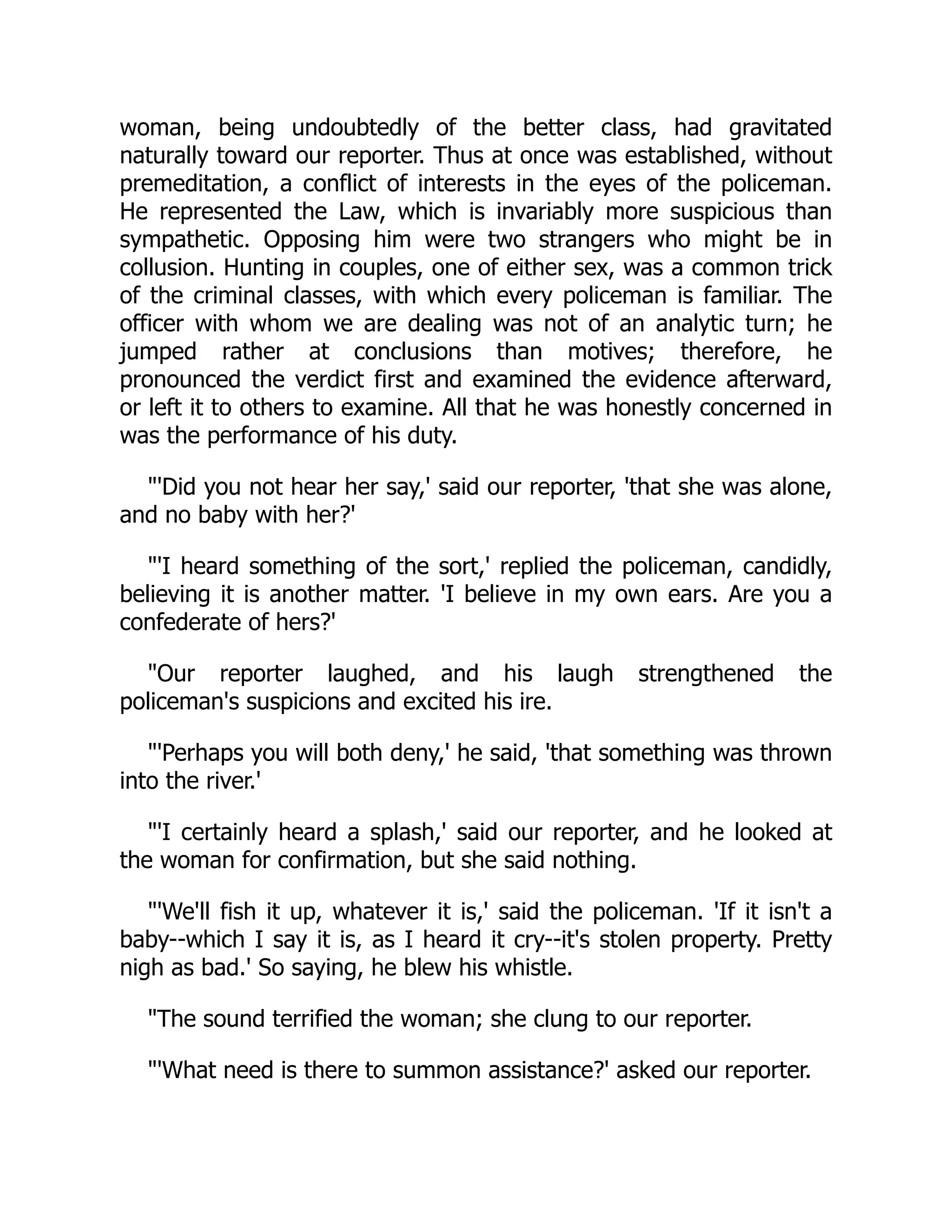 woman, being undoubtedly of the better class, had gravitated
naturally toward our reporter. Thus at once was established, without
premeditation, a conflict of interests in the eyes of the policeman.
He represented the Law, which is invariably more suspicious than
sympathetic. Opposing him were two strangers who might be in
collusion. Hunting in couples, one of either sex, was a common trick
of the criminal classes, with which every policeman is familiar. The
officer with whom we are dealing was not of an analytic turn; he
jumped rather at conclusions than motives; therefore, he
pronounced the verdict first and examined the evidence afterward,
or left it to others to examine. All that he was honestly concerned in
was the performance of his duty.
"'Did you not hear her say,' said our reporter, 'that she was alone,
and no baby with her?'
"'I heard something of the sort,' replied the policeman, candidly,
believing it is another matter. 'I believe in my own ears. Are you a
confederate of hers?'
"Our reporter laughed, and his laugh strengthened the
policeman's suspicions and excited his ire.
"'Perhaps you will both deny,' he said, 'that something was thrown
into the river.'
"'I certainly heard a splash,' said our reporter, and he looked at
the woman for confirmation, but she said nothing.
"'We'll fish it up, whatever it is,' said the policeman. 'If it isn't a
baby--which I say it is, as I heard it cry--it's stolen property. Pretty
nigh as bad.' So saying, he blew his whistle.
"The sound terrified the woman; she clung to our reporter.
"'What need is there to summon assistance?' asked our reporter.
 