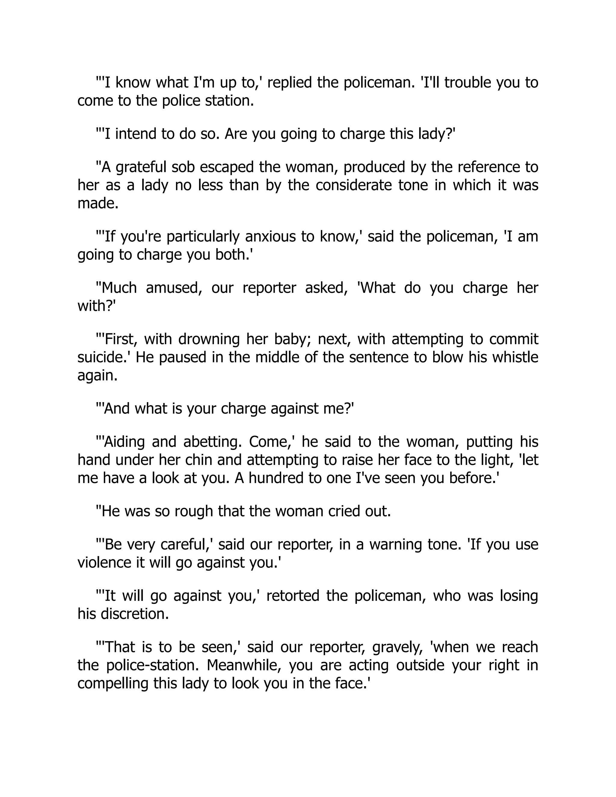 "'I know what I'm up to,' replied the policeman. 'I'll trouble you to
come to the police station.
"'I intend to do so. Are you going to charge this lady?'
"A grateful sob escaped the woman, produced by the reference to
her as a lady no less than by the considerate tone in which it was
made.
"'If you're particularly anxious to know,' said the policeman, 'I am
going to charge you both.'
"Much amused, our reporter asked, 'What do you charge her
with?'
"'First, with drowning her baby; next, with attempting to commit
suicide.' He paused in the middle of the sentence to blow his whistle
again.
"'And what is your charge against me?'
"'Aiding and abetting. Come,' he said to the woman, putting his
hand under her chin and attempting to raise her face to the light, 'let
me have a look at you. A hundred to one I've seen you before.'
"He was so rough that the woman cried out.
"'Be very careful,' said our reporter, in a warning tone. 'If you use
violence it will go against you.'
"'It will go against you,' retorted the policeman, who was losing
his discretion.
"'That is to be seen,' said our reporter, gravely, 'when we reach
the police-station. Meanwhile, you are acting outside your right in
compelling this lady to look you in the face.'
 