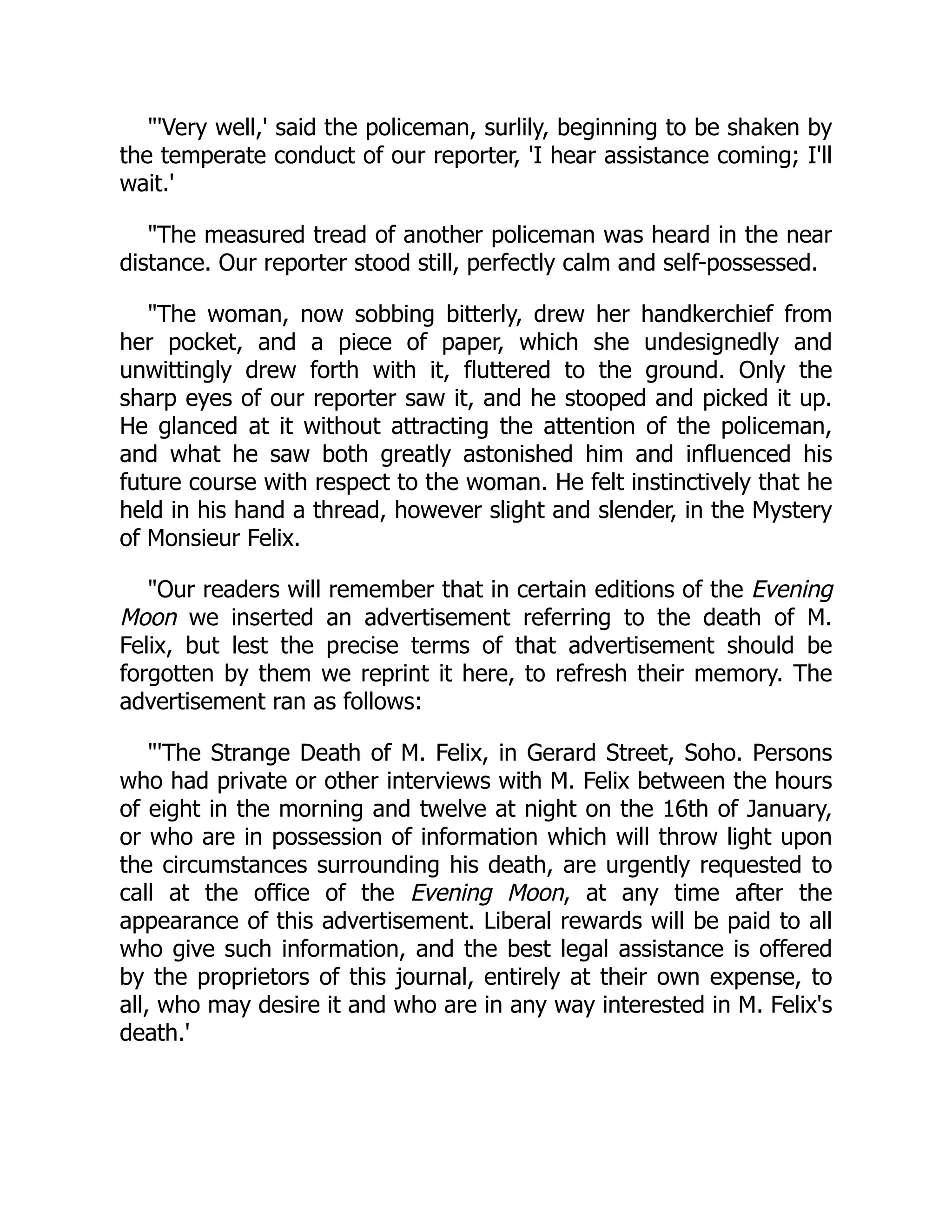 "'Very well,' said the policeman, surlily, beginning to be shaken by
the temperate conduct of our reporter, 'I hear assistance coming; I'll
wait.'
"The measured tread of another policeman was heard in the near
distance. Our reporter stood still, perfectly calm and self-possessed.
"The woman, now sobbing bitterly, drew her handkerchief from
her pocket, and a piece of paper, which she undesignedly and
unwittingly drew forth with it, fluttered to the ground. Only the
sharp eyes of our reporter saw it, and he stooped and picked it up.
He glanced at it without attracting the attention of the policeman,
and what he saw both greatly astonished him and influenced his
future course with respect to the woman. He felt instinctively that he
held in his hand a thread, however slight and slender, in the Mystery
of Monsieur Felix.
"Our readers will remember that in certain editions of the Evening
Moon we inserted an advertisement referring to the death of M.
Felix, but lest the precise terms of that advertisement should be
forgotten by them we reprint it here, to refresh their memory. The
advertisement ran as follows:
"'The Strange Death of M. Felix, in Gerard Street, Soho. Persons
who had private or other interviews with M. Felix between the hours
of eight in the morning and twelve at night on the 16th of January,
or who are in possession of information which will throw light upon
the circumstances surrounding his death, are urgently requested to
call at the office of the Evening Moon, at any time after the
appearance of this advertisement. Liberal rewards will be paid to all
who give such information, and the best legal assistance is offered
by the proprietors of this journal, entirely at their own expense, to
all, who may desire it and who are in any way interested in M. Felix's
death.'
 