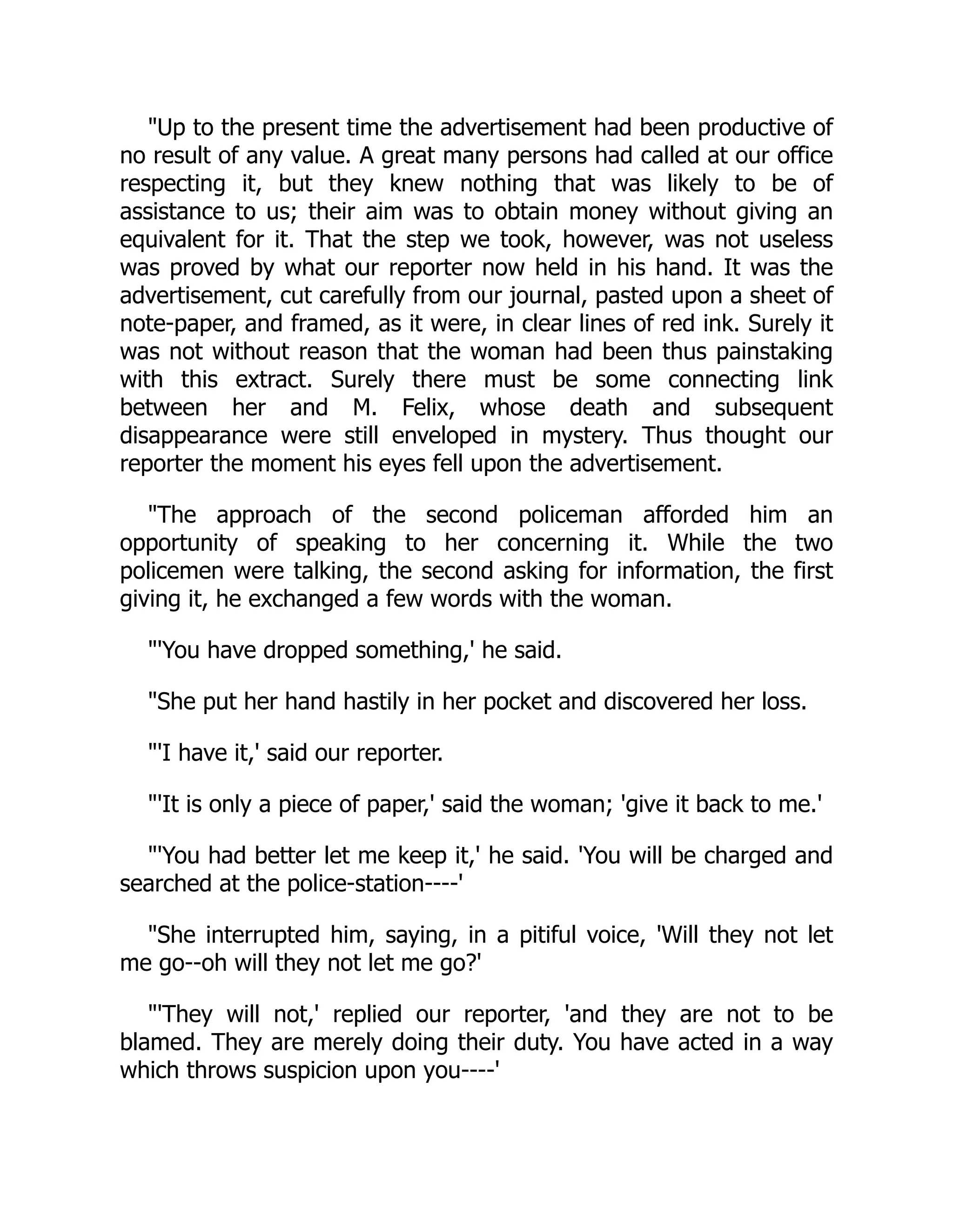 "Up to the present time the advertisement had been productive of
no result of any value. A great many persons had called at our office
respecting it, but they knew nothing that was likely to be of
assistance to us; their aim was to obtain money without giving an
equivalent for it. That the step we took, however, was not useless
was proved by what our reporter now held in his hand. It was the
advertisement, cut carefully from our journal, pasted upon a sheet of
note-paper, and framed, as it were, in clear lines of red ink. Surely it
was not without reason that the woman had been thus painstaking
with this extract. Surely there must be some connecting link
between her and M. Felix, whose death and subsequent
disappearance were still enveloped in mystery. Thus thought our
reporter the moment his eyes fell upon the advertisement.
"The approach of the second policeman afforded him an
opportunity of speaking to her concerning it. While the two
policemen were talking, the second asking for information, the first
giving it, he exchanged a few words with the woman.
"'You have dropped something,' he said.
"She put her hand hastily in her pocket and discovered her loss.
"'I have it,' said our reporter.
"'It is only a piece of paper,' said the woman; 'give it back to me.'
"'You had better let me keep it,' he said. 'You will be charged and
searched at the police-station----'
"She interrupted him, saying, in a pitiful voice, 'Will they not let
me go--oh will they not let me go?'
"'They will not,' replied our reporter, 'and they are not to be
blamed. They are merely doing their duty. You have acted in a way
which throws suspicion upon you----'
 