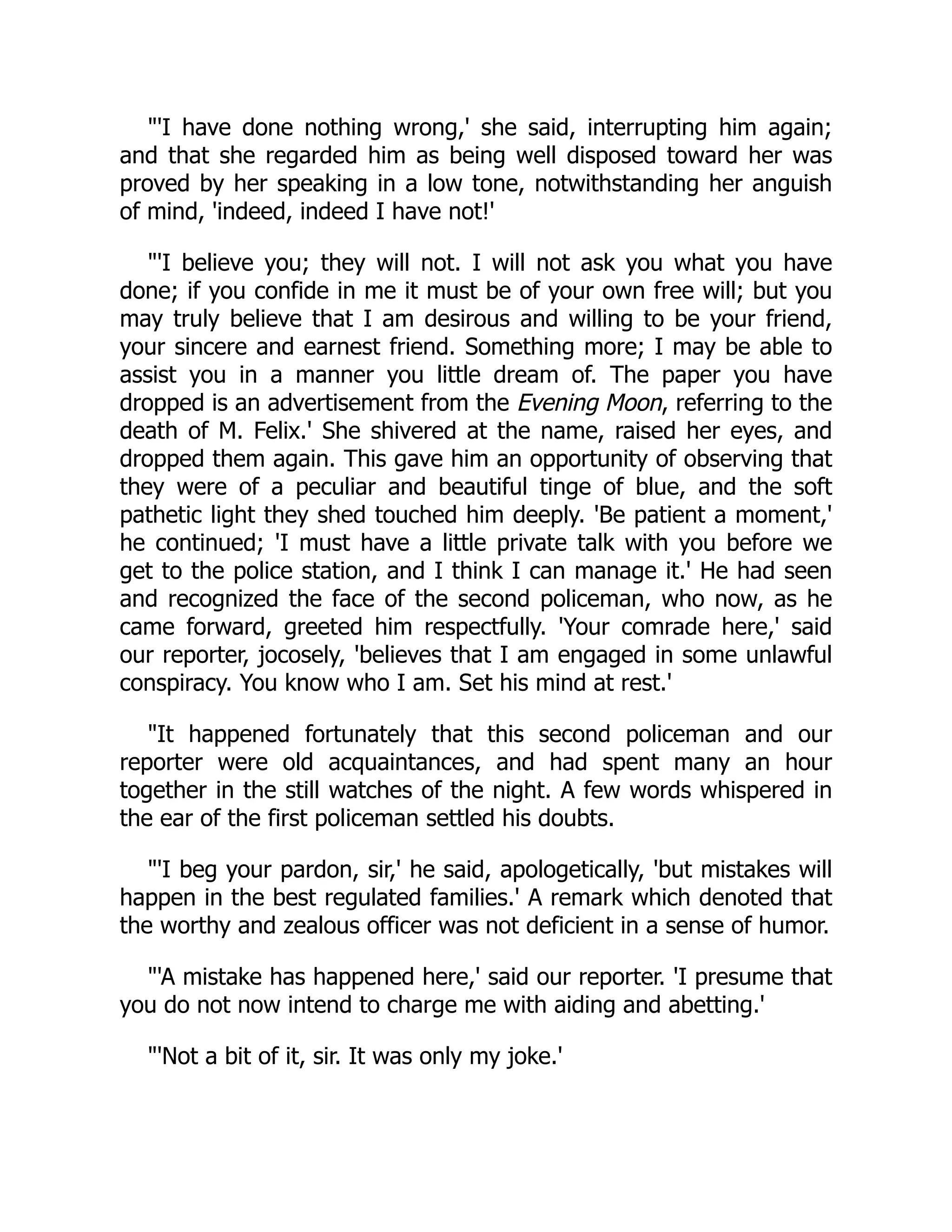 "'I have done nothing wrong,' she said, interrupting him again;
and that she regarded him as being well disposed toward her was
proved by her speaking in a low tone, notwithstanding her anguish
of mind, 'indeed, indeed I have not!'
"'I believe you; they will not. I will not ask you what you have
done; if you confide in me it must be of your own free will; but you
may truly believe that I am desirous and willing to be your friend,
your sincere and earnest friend. Something more; I may be able to
assist you in a manner you little dream of. The paper you have
dropped is an advertisement from the Evening Moon, referring to the
death of M. Felix.' She shivered at the name, raised her eyes, and
dropped them again. This gave him an opportunity of observing that
they were of a peculiar and beautiful tinge of blue, and the soft
pathetic light they shed touched him deeply. 'Be patient a moment,'
he continued; 'I must have a little private talk with you before we
get to the police station, and I think I can manage it.' He had seen
and recognized the face of the second policeman, who now, as he
came forward, greeted him respectfully. 'Your comrade here,' said
our reporter, jocosely, 'believes that I am engaged in some unlawful
conspiracy. You know who I am. Set his mind at rest.'
"It happened fortunately that this second policeman and our
reporter were old acquaintances, and had spent many an hour
together in the still watches of the night. A few words whispered in
the ear of the first policeman settled his doubts.
"'I beg your pardon, sir,' he said, apologetically, 'but mistakes will
happen in the best regulated families.' A remark which denoted that
the worthy and zealous officer was not deficient in a sense of humor.
"'A mistake has happened here,' said our reporter. 'I presume that
you do not now intend to charge me with aiding and abetting.'
"'Not a bit of it, sir. It was only my joke.'
 