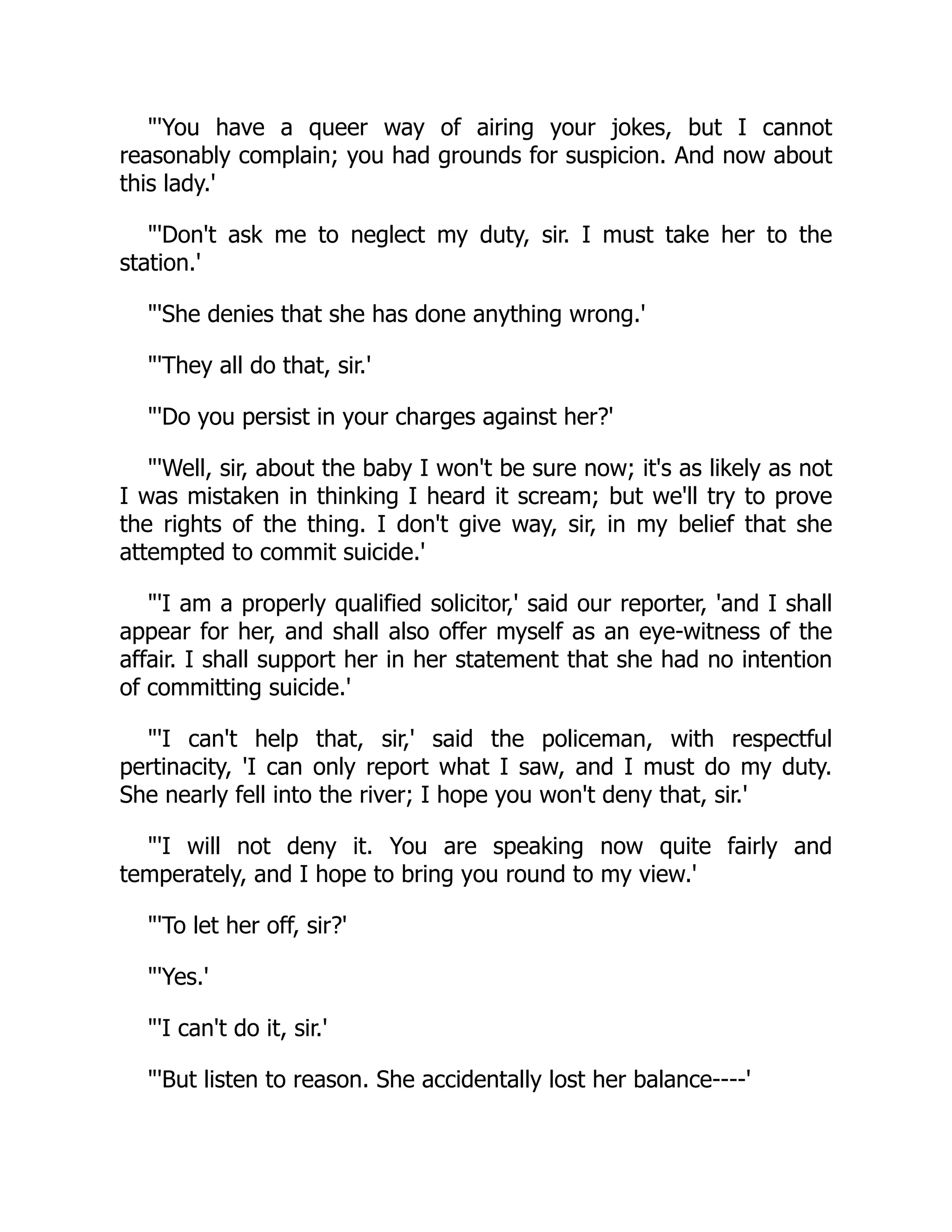 "'You have a queer way of airing your jokes, but I cannot
reasonably complain; you had grounds for suspicion. And now about
this lady.'
"'Don't ask me to neglect my duty, sir. I must take her to the
station.'
"'She denies that she has done anything wrong.'
"'They all do that, sir.'
"'Do you persist in your charges against her?'
"'Well, sir, about the baby I won't be sure now; it's as likely as not
I was mistaken in thinking I heard it scream; but we'll try to prove
the rights of the thing. I don't give way, sir, in my belief that she
attempted to commit suicide.'
"'I am a properly qualified solicitor,' said our reporter, 'and I shall
appear for her, and shall also offer myself as an eye-witness of the
affair. I shall support her in her statement that she had no intention
of committing suicide.'
"'I can't help that, sir,' said the policeman, with respectful
pertinacity, 'I can only report what I saw, and I must do my duty.
She nearly fell into the river; I hope you won't deny that, sir.'
"'I will not deny it. You are speaking now quite fairly and
temperately, and I hope to bring you round to my view.'
"'To let her off, sir?'
"'Yes.'
"'I can't do it, sir.'
"'But listen to reason. She accidentally lost her balance----'
 