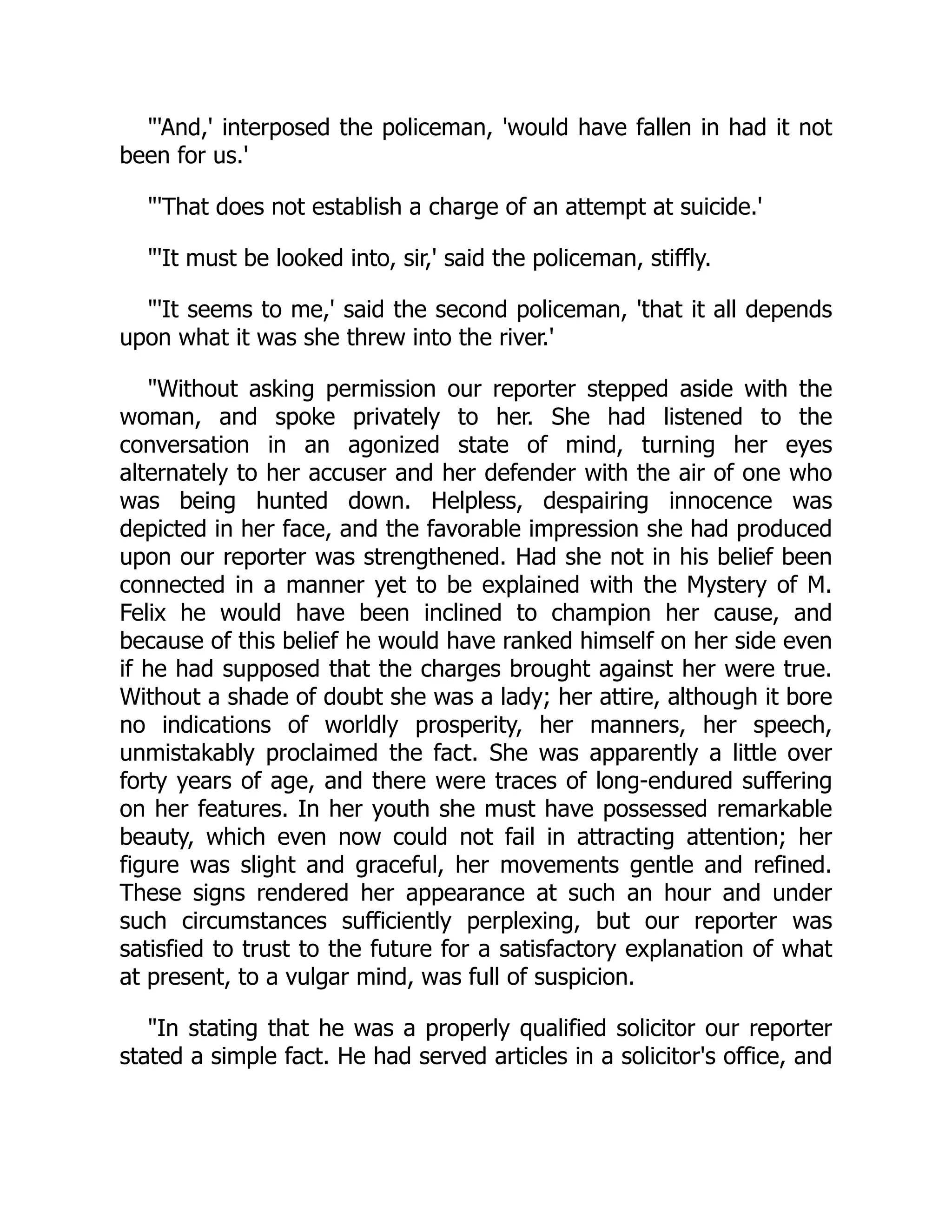 "'And,' interposed the policeman, 'would have fallen in had it not
been for us.'
"'That does not establish a charge of an attempt at suicide.'
"'It must be looked into, sir,' said the policeman, stiffly.
"'It seems to me,' said the second policeman, 'that it all depends
upon what it was she threw into the river.'
"Without asking permission our reporter stepped aside with the
woman, and spoke privately to her. She had listened to the
conversation in an agonized state of mind, turning her eyes
alternately to her accuser and her defender with the air of one who
was being hunted down. Helpless, despairing innocence was
depicted in her face, and the favorable impression she had produced
upon our reporter was strengthened. Had she not in his belief been
connected in a manner yet to be explained with the Mystery of M.
Felix he would have been inclined to champion her cause, and
because of this belief he would have ranked himself on her side even
if he had supposed that the charges brought against her were true.
Without a shade of doubt she was a lady; her attire, although it bore
no indications of worldly prosperity, her manners, her speech,
unmistakably proclaimed the fact. She was apparently a little over
forty years of age, and there were traces of long-endured suffering
on her features. In her youth she must have possessed remarkable
beauty, which even now could not fail in attracting attention; her
figure was slight and graceful, her movements gentle and refined.
These signs rendered her appearance at such an hour and under
such circumstances sufficiently perplexing, but our reporter was
satisfied to trust to the future for a satisfactory explanation of what
at present, to a vulgar mind, was full of suspicion.
"In stating that he was a properly qualified solicitor our reporter
stated a simple fact. He had served articles in a solicitor's office, and
 