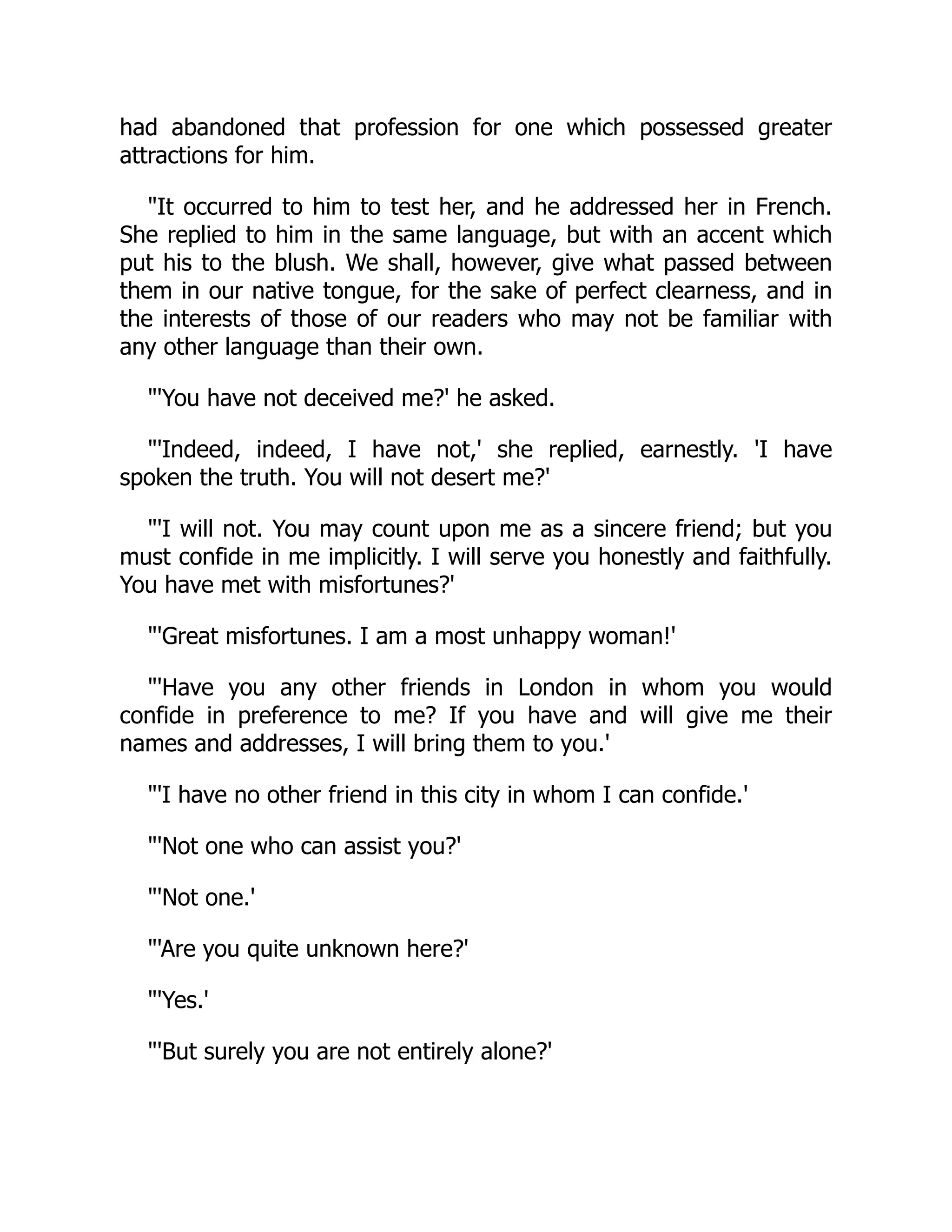 had abandoned that profession for one which possessed greater
attractions for him.
"It occurred to him to test her, and he addressed her in French.
She replied to him in the same language, but with an accent which
put his to the blush. We shall, however, give what passed between
them in our native tongue, for the sake of perfect clearness, and in
the interests of those of our readers who may not be familiar with
any other language than their own.
"'You have not deceived me?' he asked.
"'Indeed, indeed, I have not,' she replied, earnestly. 'I have
spoken the truth. You will not desert me?'
"'I will not. You may count upon me as a sincere friend; but you
must confide in me implicitly. I will serve you honestly and faithfully.
You have met with misfortunes?'
"'Great misfortunes. I am a most unhappy woman!'
"'Have you any other friends in London in whom you would
confide in preference to me? If you have and will give me their
names and addresses, I will bring them to you.'
"'I have no other friend in this city in whom I can confide.'
"'Not one who can assist you?'
"'Not one.'
"'Are you quite unknown here?'
"'Yes.'
"'But surely you are not entirely alone?'
 