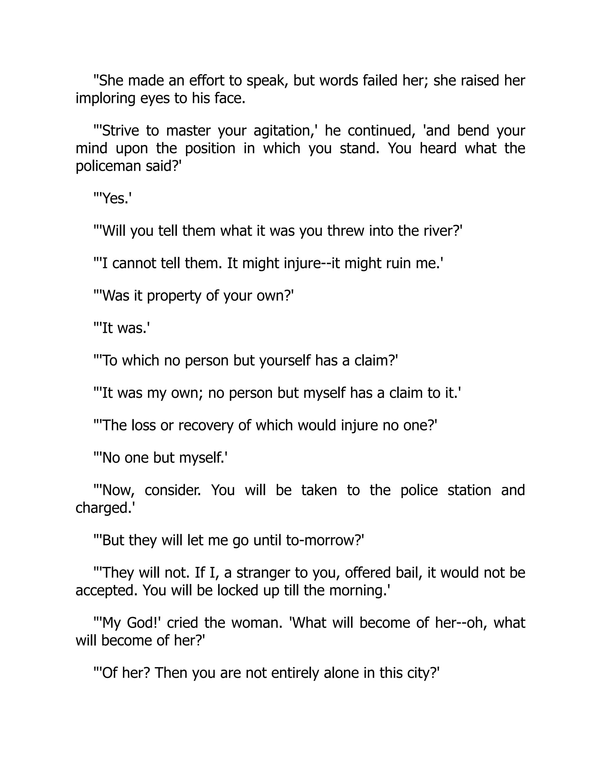"She made an effort to speak, but words failed her; she raised her
imploring eyes to his face.
"'Strive to master your agitation,' he continued, 'and bend your
mind upon the position in which you stand. You heard what the
policeman said?'
"'Yes.'
"'Will you tell them what it was you threw into the river?'
"'I cannot tell them. It might injure--it might ruin me.'
"'Was it property of your own?'
"'It was.'
"'To which no person but yourself has a claim?'
"'It was my own; no person but myself has a claim to it.'
"'The loss or recovery of which would injure no one?'
"'No one but myself.'
"'Now, consider. You will be taken to the police station and
charged.'
"'But they will let me go until to-morrow?'
"'They will not. If I, a stranger to you, offered bail, it would not be
accepted. You will be locked up till the morning.'
"'My God!' cried the woman. 'What will become of her--oh, what
will become of her?'
"'Of her? Then you are not entirely alone in this city?'
 
