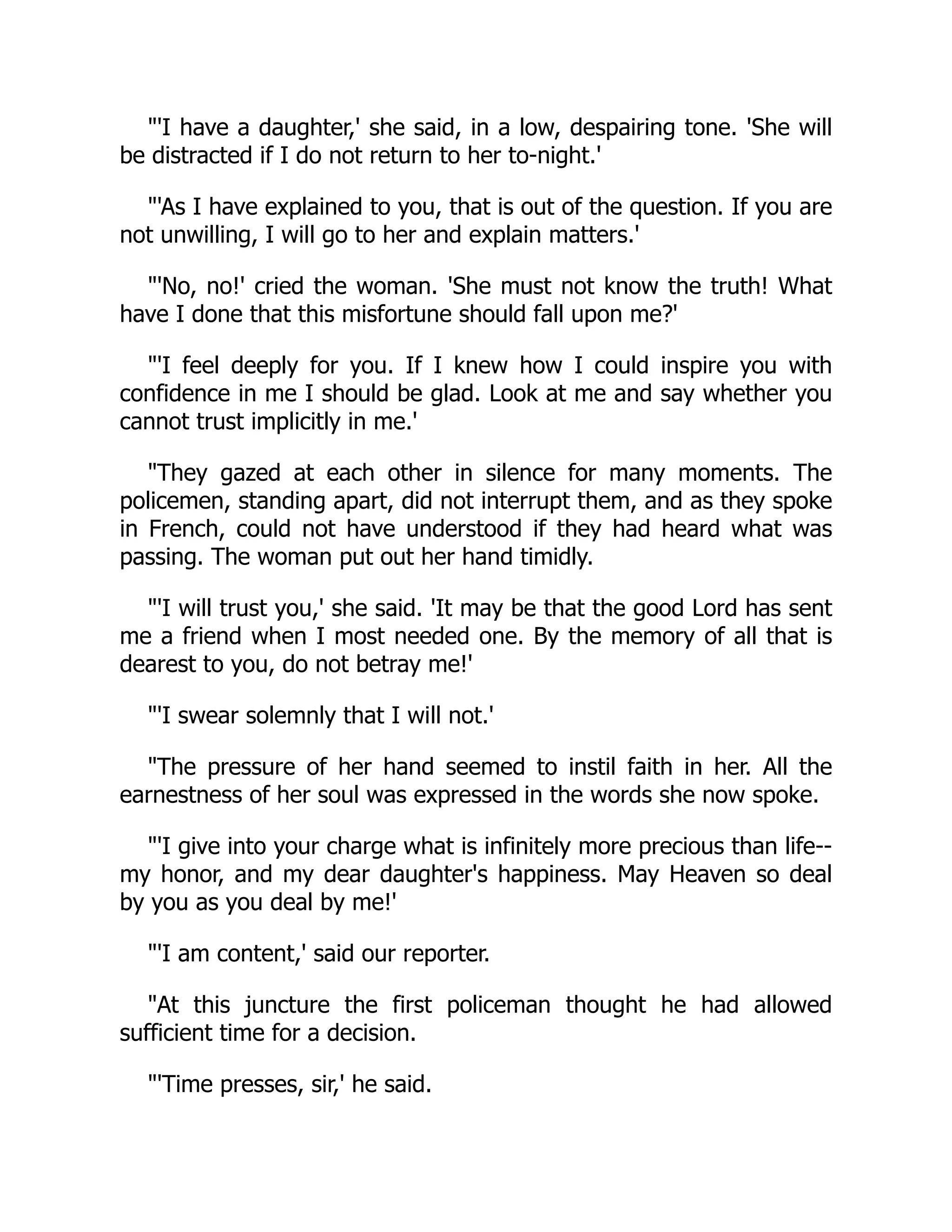 "'I have a daughter,' she said, in a low, despairing tone. 'She will
be distracted if I do not return to her to-night.'
"'As I have explained to you, that is out of the question. If you are
not unwilling, I will go to her and explain matters.'
"'No, no!' cried the woman. 'She must not know the truth! What
have I done that this misfortune should fall upon me?'
"'I feel deeply for you. If I knew how I could inspire you with
confidence in me I should be glad. Look at me and say whether you
cannot trust implicitly in me.'
"They gazed at each other in silence for many moments. The
policemen, standing apart, did not interrupt them, and as they spoke
in French, could not have understood if they had heard what was
passing. The woman put out her hand timidly.
"'I will trust you,' she said. 'It may be that the good Lord has sent
me a friend when I most needed one. By the memory of all that is
dearest to you, do not betray me!'
"'I swear solemnly that I will not.'
"The pressure of her hand seemed to instil faith in her. All the
earnestness of her soul was expressed in the words she now spoke.
"'I give into your charge what is infinitely more precious than life--
my honor, and my dear daughter's happiness. May Heaven so deal
by you as you deal by me!'
"'I am content,' said our reporter.
"At this juncture the first policeman thought he had allowed
sufficient time for a decision.
"'Time presses, sir,' he said.
 