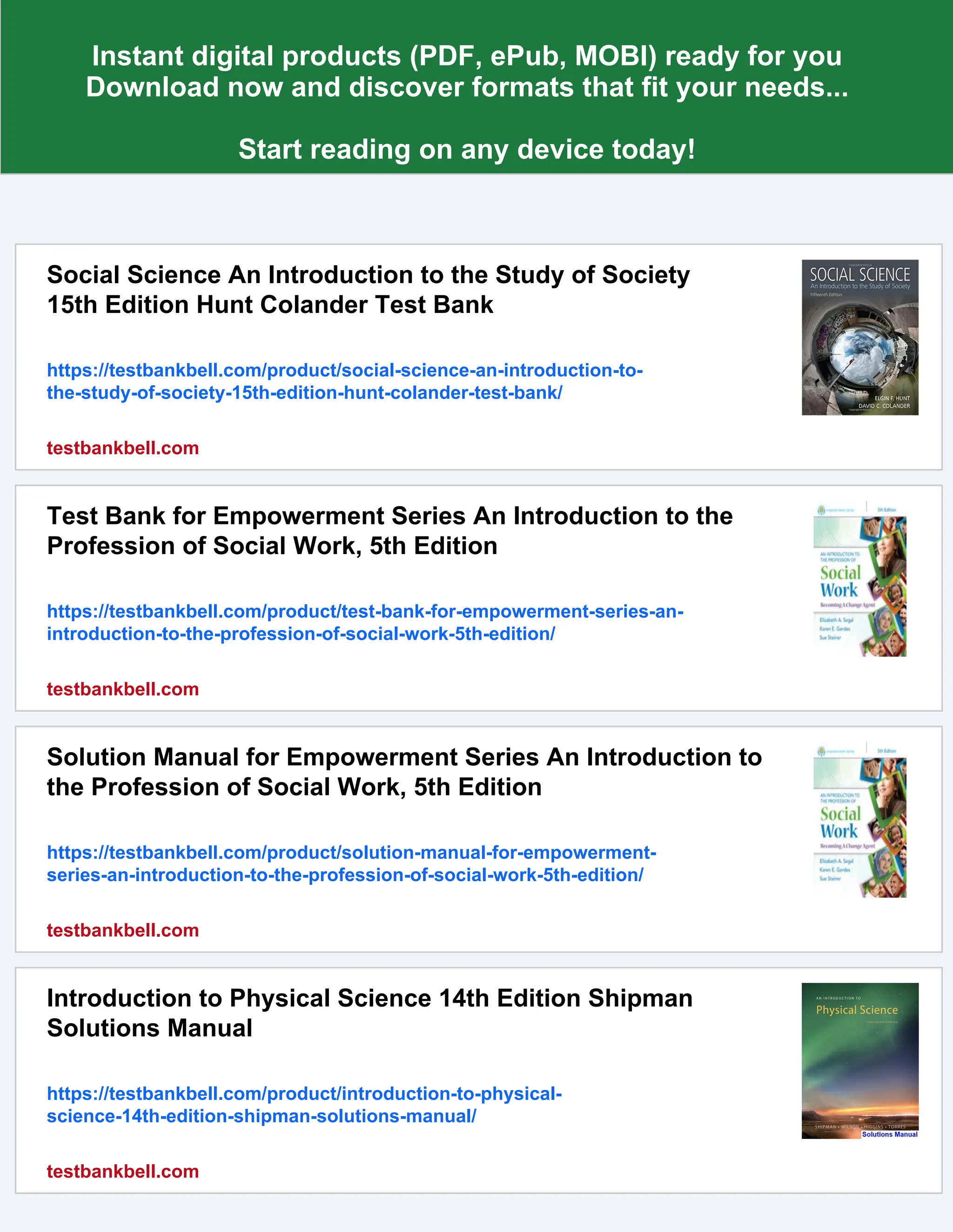 Instant digital products (PDF, ePub, MOBI) ready for you
Download now and discover formats that fit your needs...
Start reading on any device today!
Social Science An Introduction to the Study of Society
15th Edition Hunt Colander Test Bank
https://testbankbell.com/product/social-science-an-introduction-to-
the-study-of-society-15th-edition-hunt-colander-test-bank/
testbankbell.com
Test Bank for Empowerment Series An Introduction to the
Profession of Social Work, 5th Edition
https://testbankbell.com/product/test-bank-for-empowerment-series-an-
introduction-to-the-profession-of-social-work-5th-edition/
testbankbell.com
Solution Manual for Empowerment Series An Introduction to
the Profession of Social Work, 5th Edition
https://testbankbell.com/product/solution-manual-for-empowerment-
series-an-introduction-to-the-profession-of-social-work-5th-edition/
testbankbell.com
Introduction to Physical Science 14th Edition Shipman
Solutions Manual
https://testbankbell.com/product/introduction-to-physical-
science-14th-edition-shipman-solutions-manual/
testbankbell.com
 
