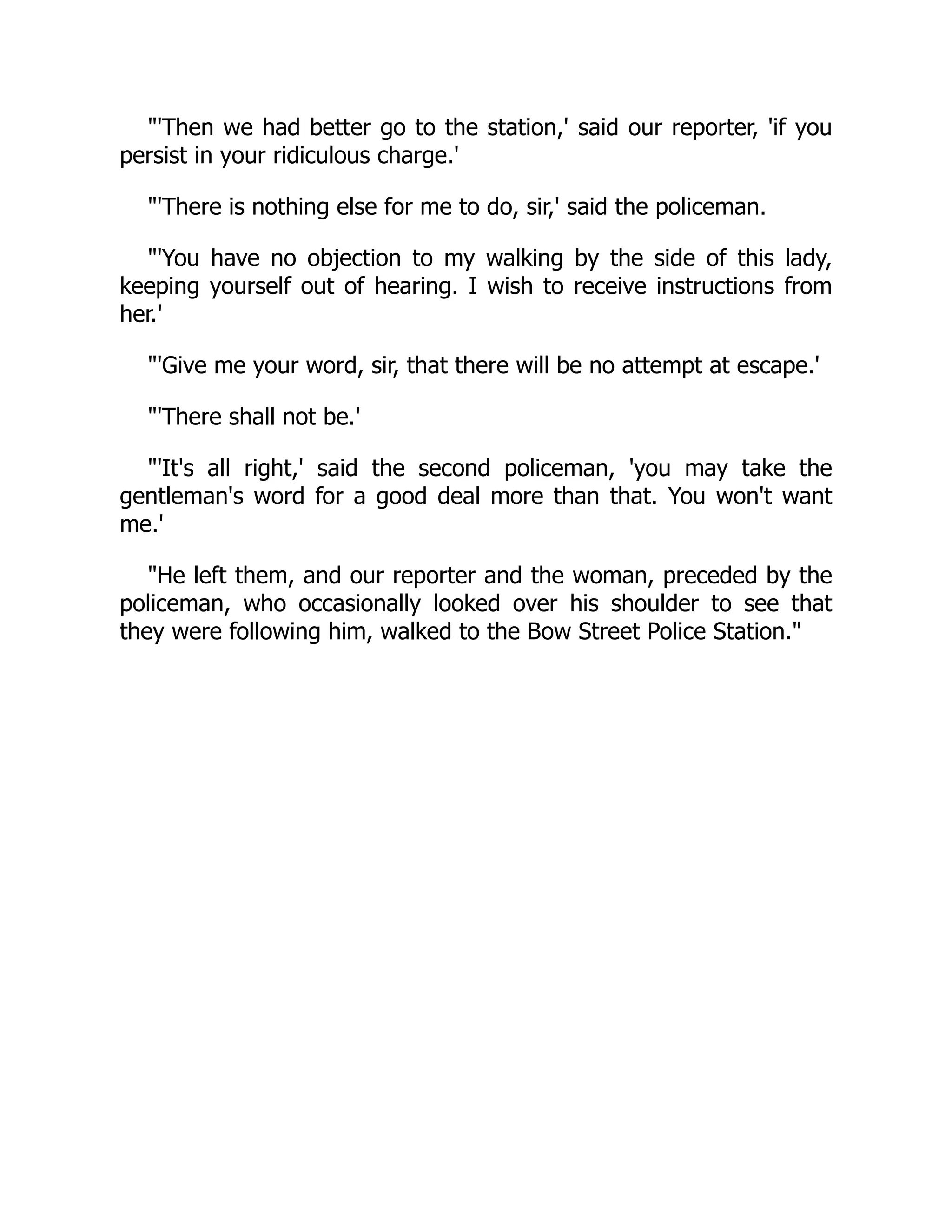 "'Then we had better go to the station,' said our reporter, 'if you
persist in your ridiculous charge.'
"'There is nothing else for me to do, sir,' said the policeman.
"'You have no objection to my walking by the side of this lady,
keeping yourself out of hearing. I wish to receive instructions from
her.'
"'Give me your word, sir, that there will be no attempt at escape.'
"'There shall not be.'
"'It's all right,' said the second policeman, 'you may take the
gentleman's word for a good deal more than that. You won't want
me.'
"He left them, and our reporter and the woman, preceded by the
policeman, who occasionally looked over his shoulder to see that
they were following him, walked to the Bow Street Police Station."
 