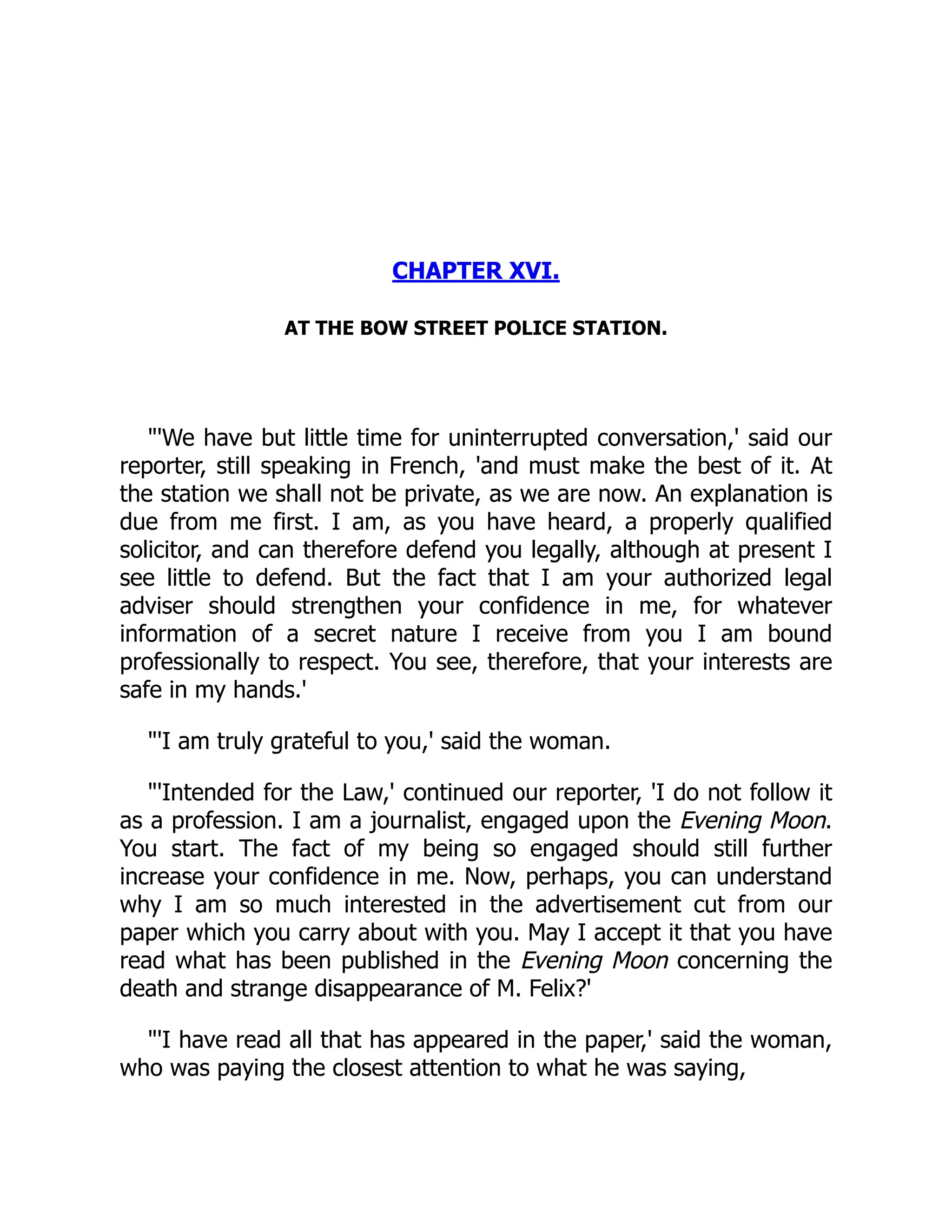 CHAPTER XVI.
AT THE BOW STREET POLICE STATION.
"'We have but little time for uninterrupted conversation,' said our
reporter, still speaking in French, 'and must make the best of it. At
the station we shall not be private, as we are now. An explanation is
due from me first. I am, as you have heard, a properly qualified
solicitor, and can therefore defend you legally, although at present I
see little to defend. But the fact that I am your authorized legal
adviser should strengthen your confidence in me, for whatever
information of a secret nature I receive from you I am bound
professionally to respect. You see, therefore, that your interests are
safe in my hands.'
"'I am truly grateful to you,' said the woman.
"'Intended for the Law,' continued our reporter, 'I do not follow it
as a profession. I am a journalist, engaged upon the Evening Moon.
You start. The fact of my being so engaged should still further
increase your confidence in me. Now, perhaps, you can understand
why I am so much interested in the advertisement cut from our
paper which you carry about with you. May I accept it that you have
read what has been published in the Evening Moon concerning the
death and strange disappearance of M. Felix?'
"'I have read all that has appeared in the paper,' said the woman,
who was paying the closest attention to what he was saying,
 