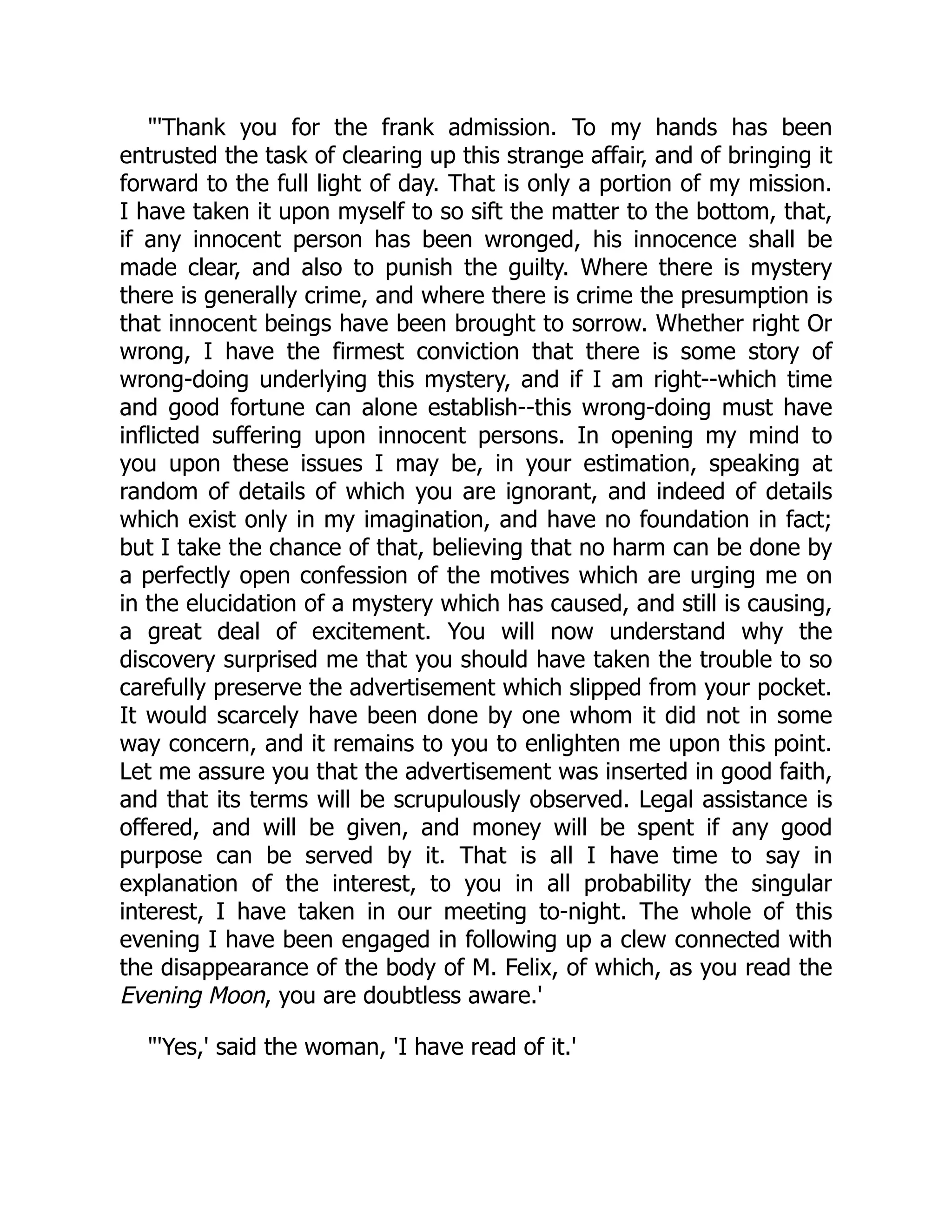 "'Thank you for the frank admission. To my hands has been
entrusted the task of clearing up this strange affair, and of bringing it
forward to the full light of day. That is only a portion of my mission.
I have taken it upon myself to so sift the matter to the bottom, that,
if any innocent person has been wronged, his innocence shall be
made clear, and also to punish the guilty. Where there is mystery
there is generally crime, and where there is crime the presumption is
that innocent beings have been brought to sorrow. Whether right Or
wrong, I have the firmest conviction that there is some story of
wrong-doing underlying this mystery, and if I am right--which time
and good fortune can alone establish--this wrong-doing must have
inflicted suffering upon innocent persons. In opening my mind to
you upon these issues I may be, in your estimation, speaking at
random of details of which you are ignorant, and indeed of details
which exist only in my imagination, and have no foundation in fact;
but I take the chance of that, believing that no harm can be done by
a perfectly open confession of the motives which are urging me on
in the elucidation of a mystery which has caused, and still is causing,
a great deal of excitement. You will now understand why the
discovery surprised me that you should have taken the trouble to so
carefully preserve the advertisement which slipped from your pocket.
It would scarcely have been done by one whom it did not in some
way concern, and it remains to you to enlighten me upon this point.
Let me assure you that the advertisement was inserted in good faith,
and that its terms will be scrupulously observed. Legal assistance is
offered, and will be given, and money will be spent if any good
purpose can be served by it. That is all I have time to say in
explanation of the interest, to you in all probability the singular
interest, I have taken in our meeting to-night. The whole of this
evening I have been engaged in following up a clew connected with
the disappearance of the body of M. Felix, of which, as you read the
Evening Moon, you are doubtless aware.'
"'Yes,' said the woman, 'I have read of it.'
 
