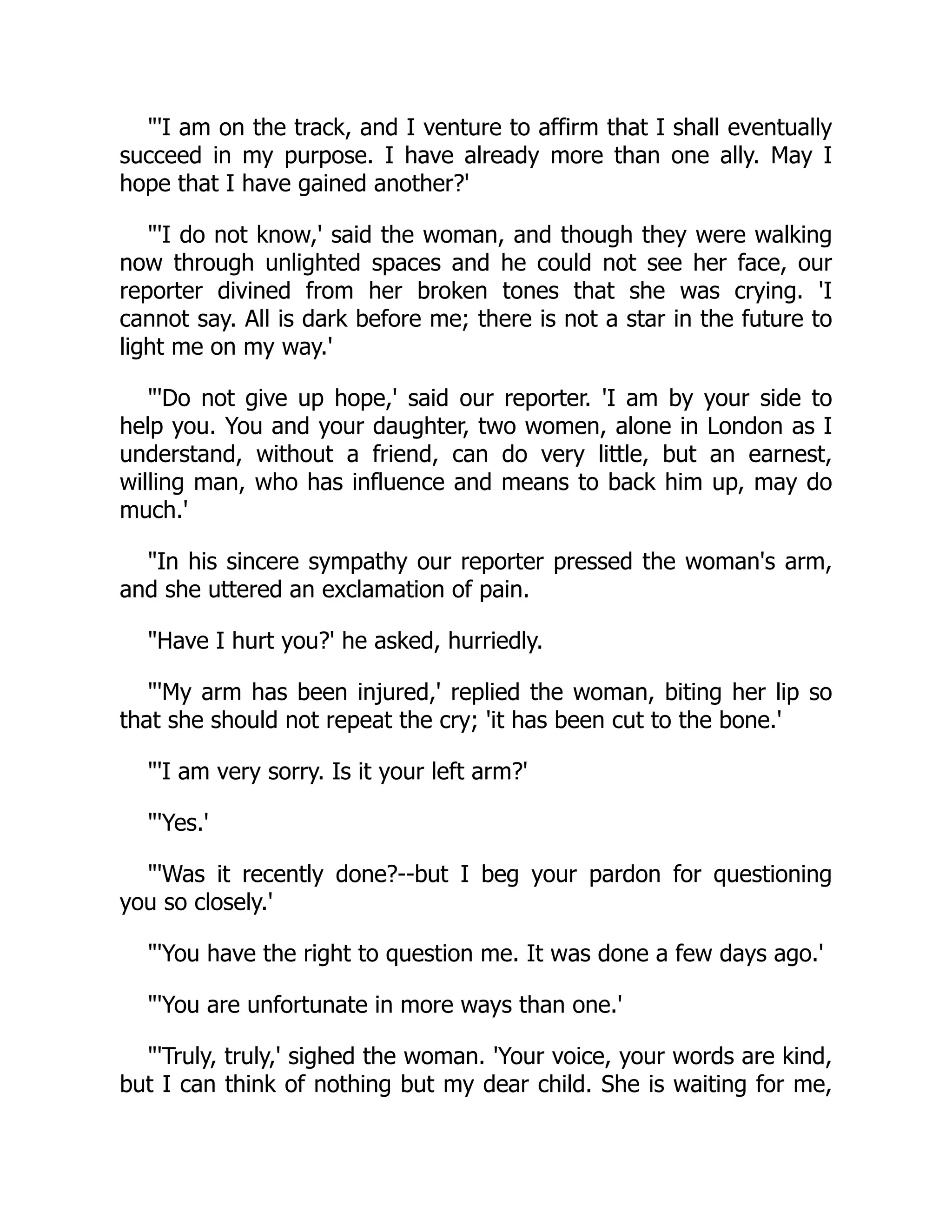 "'I am on the track, and I venture to affirm that I shall eventually
succeed in my purpose. I have already more than one ally. May I
hope that I have gained another?'
"'I do not know,' said the woman, and though they were walking
now through unlighted spaces and he could not see her face, our
reporter divined from her broken tones that she was crying. 'I
cannot say. All is dark before me; there is not a star in the future to
light me on my way.'
"'Do not give up hope,' said our reporter. 'I am by your side to
help you. You and your daughter, two women, alone in London as I
understand, without a friend, can do very little, but an earnest,
willing man, who has influence and means to back him up, may do
much.'
"In his sincere sympathy our reporter pressed the woman's arm,
and she uttered an exclamation of pain.
"Have I hurt you?' he asked, hurriedly.
"'My arm has been injured,' replied the woman, biting her lip so
that she should not repeat the cry; 'it has been cut to the bone.'
"'I am very sorry. Is it your left arm?'
"'Yes.'
"'Was it recently done?--but I beg your pardon for questioning
you so closely.'
"'You have the right to question me. It was done a few days ago.'
"'You are unfortunate in more ways than one.'
"'Truly, truly,' sighed the woman. 'Your voice, your words are kind,
but I can think of nothing but my dear child. She is waiting for me,
 
