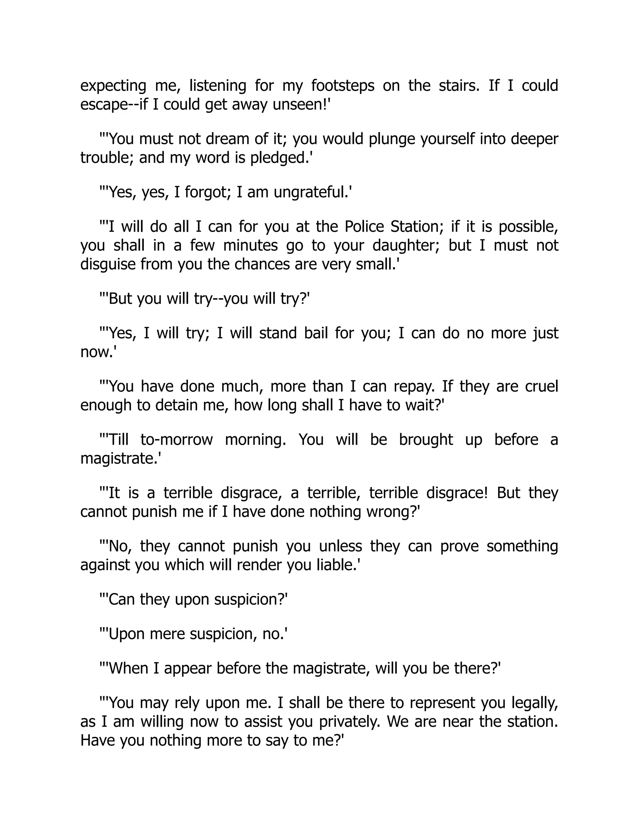 expecting me, listening for my footsteps on the stairs. If I could
escape--if I could get away unseen!'
"'You must not dream of it; you would plunge yourself into deeper
trouble; and my word is pledged.'
"'Yes, yes, I forgot; I am ungrateful.'
"'I will do all I can for you at the Police Station; if it is possible,
you shall in a few minutes go to your daughter; but I must not
disguise from you the chances are very small.'
"'But you will try--you will try?'
"'Yes, I will try; I will stand bail for you; I can do no more just
now.'
"'You have done much, more than I can repay. If they are cruel
enough to detain me, how long shall I have to wait?'
"'Till to-morrow morning. You will be brought up before a
magistrate.'
"'It is a terrible disgrace, a terrible, terrible disgrace! But they
cannot punish me if I have done nothing wrong?'
"'No, they cannot punish you unless they can prove something
against you which will render you liable.'
"'Can they upon suspicion?'
"'Upon mere suspicion, no.'
"'When I appear before the magistrate, will you be there?'
"'You may rely upon me. I shall be there to represent you legally,
as I am willing now to assist you privately. We are near the station.
Have you nothing more to say to me?'
 