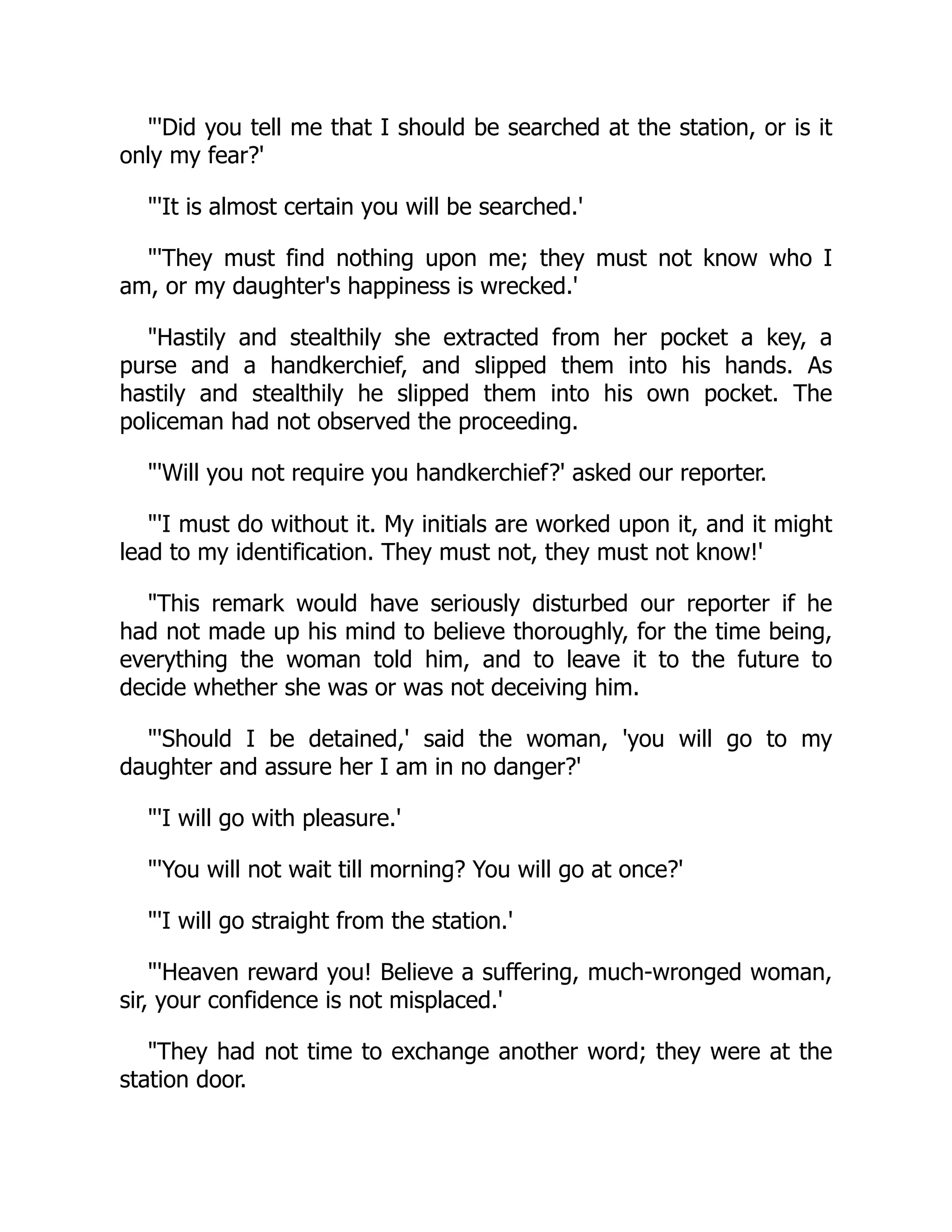 "'Did you tell me that I should be searched at the station, or is it
only my fear?'
"'It is almost certain you will be searched.'
"'They must find nothing upon me; they must not know who I
am, or my daughter's happiness is wrecked.'
"Hastily and stealthily she extracted from her pocket a key, a
purse and a handkerchief, and slipped them into his hands. As
hastily and stealthily he slipped them into his own pocket. The
policeman had not observed the proceeding.
"'Will you not require you handkerchief?' asked our reporter.
"'I must do without it. My initials are worked upon it, and it might
lead to my identification. They must not, they must not know!'
"This remark would have seriously disturbed our reporter if he
had not made up his mind to believe thoroughly, for the time being,
everything the woman told him, and to leave it to the future to
decide whether she was or was not deceiving him.
"'Should I be detained,' said the woman, 'you will go to my
daughter and assure her I am in no danger?'
"'I will go with pleasure.'
"'You will not wait till morning? You will go at once?'
"'I will go straight from the station.'
"'Heaven reward you! Believe a suffering, much-wronged woman,
sir, your confidence is not misplaced.'
"They had not time to exchange another word; they were at the
station door.
 