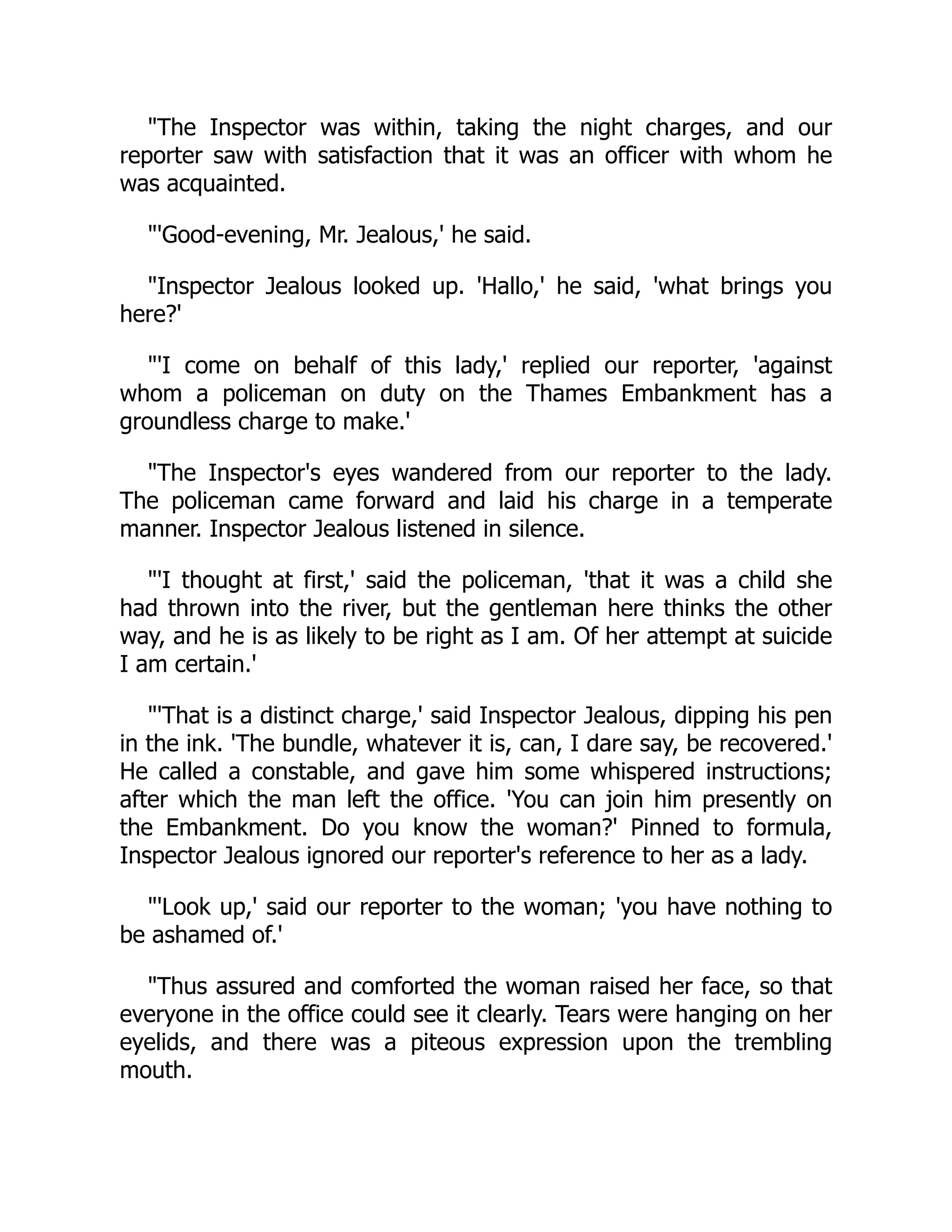 "The Inspector was within, taking the night charges, and our
reporter saw with satisfaction that it was an officer with whom he
was acquainted.
"'Good-evening, Mr. Jealous,' he said.
"Inspector Jealous looked up. 'Hallo,' he said, 'what brings you
here?'
"'I come on behalf of this lady,' replied our reporter, 'against
whom a policeman on duty on the Thames Embankment has a
groundless charge to make.'
"The Inspector's eyes wandered from our reporter to the lady.
The policeman came forward and laid his charge in a temperate
manner. Inspector Jealous listened in silence.
"'I thought at first,' said the policeman, 'that it was a child she
had thrown into the river, but the gentleman here thinks the other
way, and he is as likely to be right as I am. Of her attempt at suicide
I am certain.'
"'That is a distinct charge,' said Inspector Jealous, dipping his pen
in the ink. 'The bundle, whatever it is, can, I dare say, be recovered.'
He called a constable, and gave him some whispered instructions;
after which the man left the office. 'You can join him presently on
the Embankment. Do you know the woman?' Pinned to formula,
Inspector Jealous ignored our reporter's reference to her as a lady.
"'Look up,' said our reporter to the woman; 'you have nothing to
be ashamed of.'
"Thus assured and comforted the woman raised her face, so that
everyone in the office could see it clearly. Tears were hanging on her
eyelids, and there was a piteous expression upon the trembling
mouth.
 
