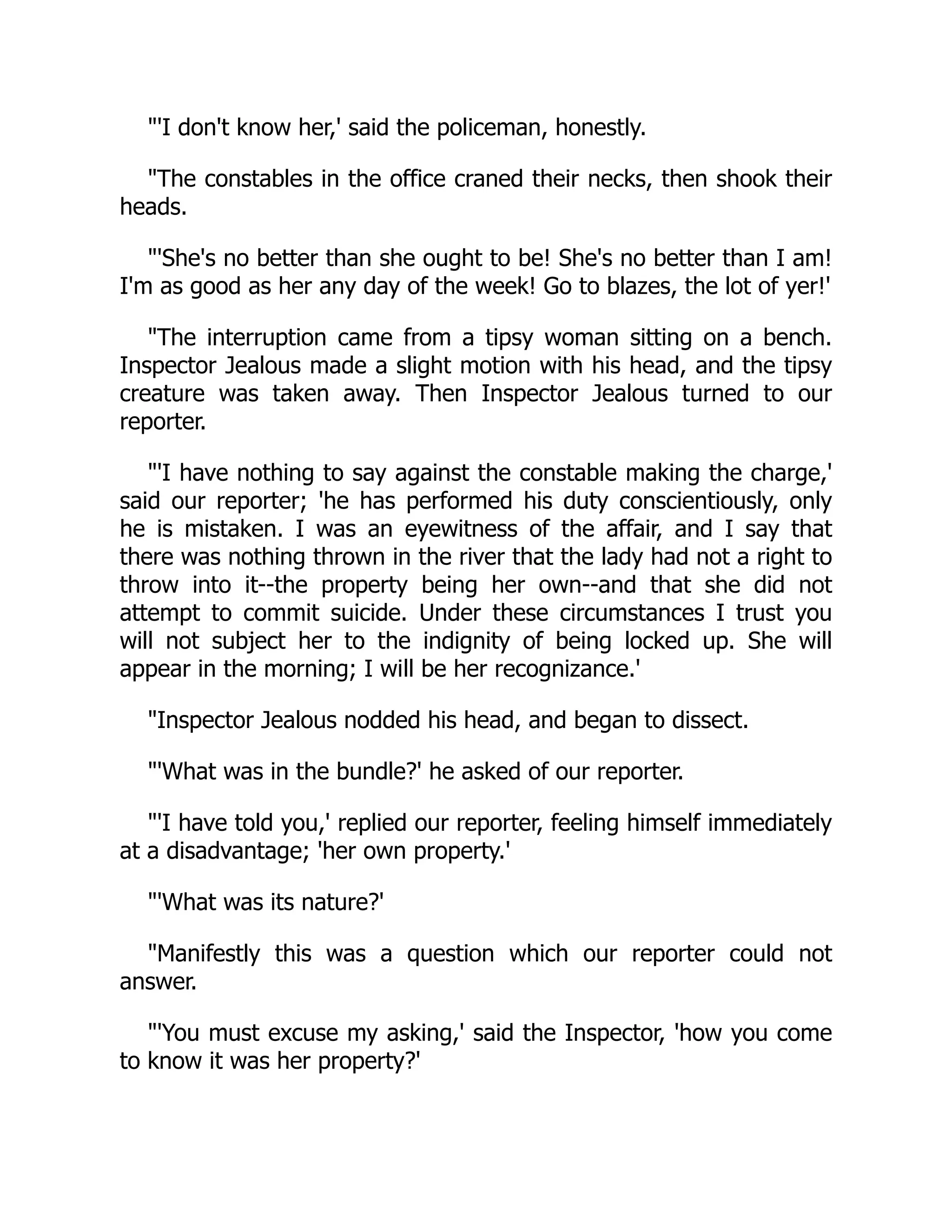 "'I don't know her,' said the policeman, honestly.
"The constables in the office craned their necks, then shook their
heads.
"'She's no better than she ought to be! She's no better than I am!
I'm as good as her any day of the week! Go to blazes, the lot of yer!'
"The interruption came from a tipsy woman sitting on a bench.
Inspector Jealous made a slight motion with his head, and the tipsy
creature was taken away. Then Inspector Jealous turned to our
reporter.
"'I have nothing to say against the constable making the charge,'
said our reporter; 'he has performed his duty conscientiously, only
he is mistaken. I was an eyewitness of the affair, and I say that
there was nothing thrown in the river that the lady had not a right to
throw into it--the property being her own--and that she did not
attempt to commit suicide. Under these circumstances I trust you
will not subject her to the indignity of being locked up. She will
appear in the morning; I will be her recognizance.'
"Inspector Jealous nodded his head, and began to dissect.
"'What was in the bundle?' he asked of our reporter.
"'I have told you,' replied our reporter, feeling himself immediately
at a disadvantage; 'her own property.'
"'What was its nature?'
"Manifestly this was a question which our reporter could not
answer.
"'You must excuse my asking,' said the Inspector, 'how you come
to know it was her property?'
 