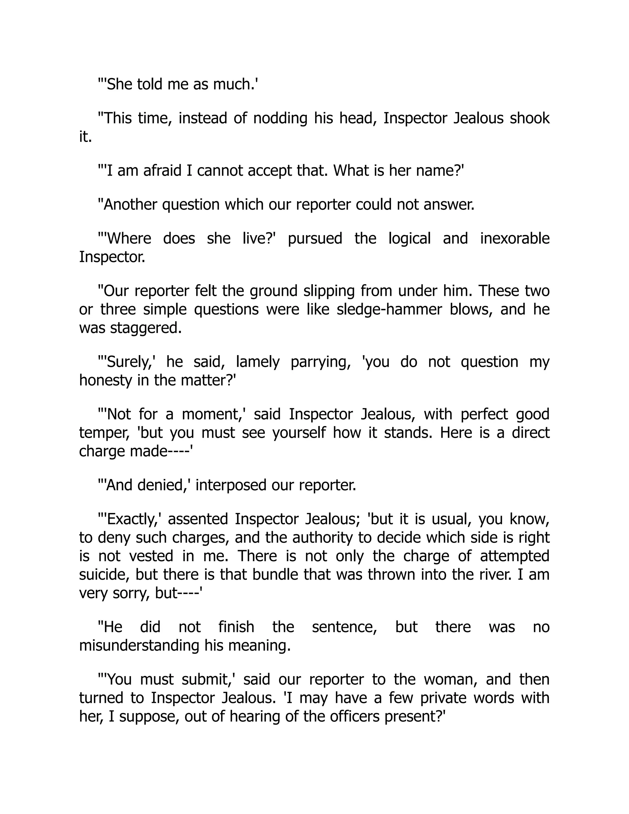 "'She told me as much.'
"This time, instead of nodding his head, Inspector Jealous shook
it.
"'I am afraid I cannot accept that. What is her name?'
"Another question which our reporter could not answer.
"'Where does she live?' pursued the logical and inexorable
Inspector.
"Our reporter felt the ground slipping from under him. These two
or three simple questions were like sledge-hammer blows, and he
was staggered.
"'Surely,' he said, lamely parrying, 'you do not question my
honesty in the matter?'
"'Not for a moment,' said Inspector Jealous, with perfect good
temper, 'but you must see yourself how it stands. Here is a direct
charge made----'
"'And denied,' interposed our reporter.
"'Exactly,' assented Inspector Jealous; 'but it is usual, you know,
to deny such charges, and the authority to decide which side is right
is not vested in me. There is not only the charge of attempted
suicide, but there is that bundle that was thrown into the river. I am
very sorry, but----'
"He did not finish the sentence, but there was no
misunderstanding his meaning.
"'You must submit,' said our reporter to the woman, and then
turned to Inspector Jealous. 'I may have a few private words with
her, I suppose, out of hearing of the officers present?'
 