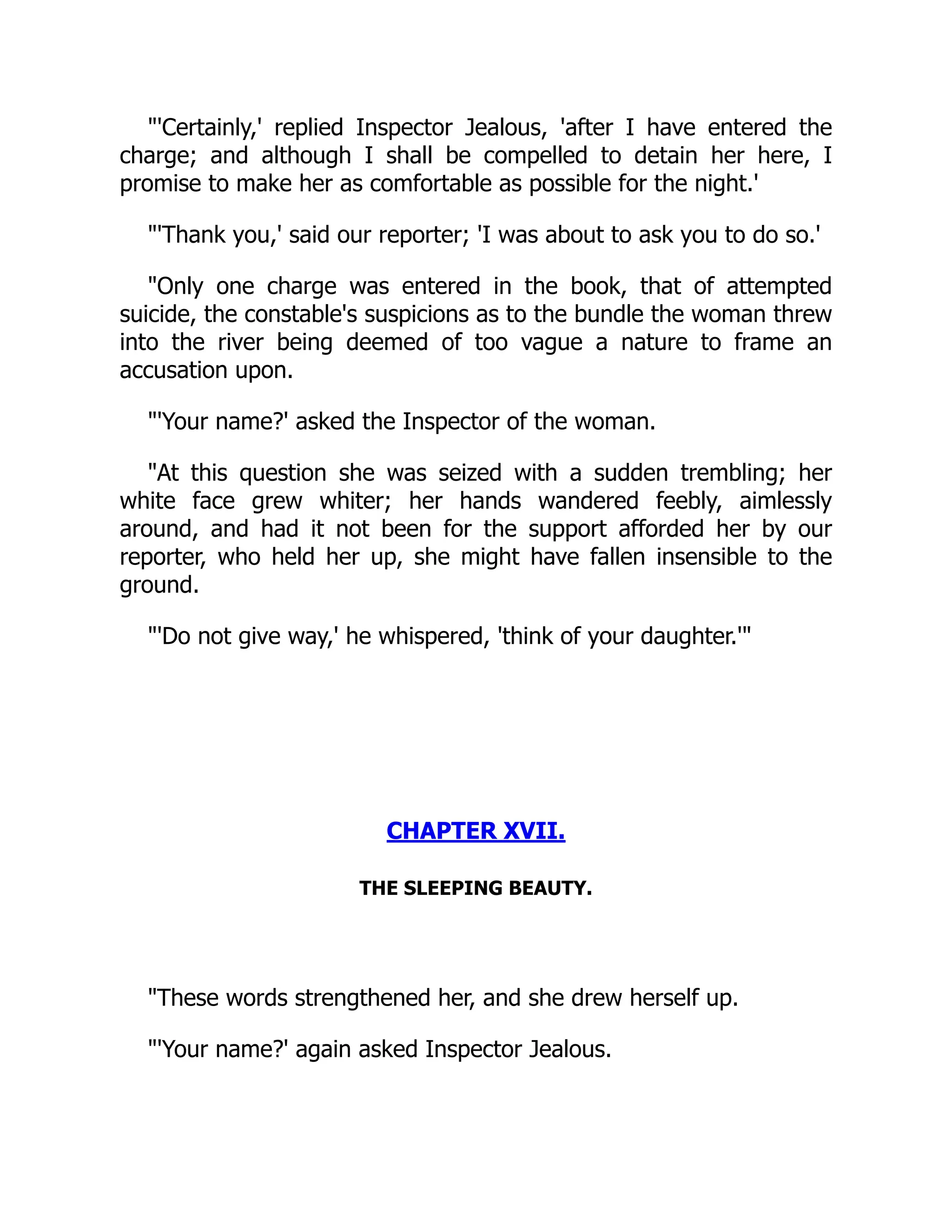 "'Certainly,' replied Inspector Jealous, 'after I have entered the
charge; and although I shall be compelled to detain her here, I
promise to make her as comfortable as possible for the night.'
"'Thank you,' said our reporter; 'I was about to ask you to do so.'
"Only one charge was entered in the book, that of attempted
suicide, the constable's suspicions as to the bundle the woman threw
into the river being deemed of too vague a nature to frame an
accusation upon.
"'Your name?' asked the Inspector of the woman.
"At this question she was seized with a sudden trembling; her
white face grew whiter; her hands wandered feebly, aimlessly
around, and had it not been for the support afforded her by our
reporter, who held her up, she might have fallen insensible to the
ground.
"'Do not give way,' he whispered, 'think of your daughter.'"
CHAPTER XVII.
THE SLEEPING BEAUTY.
"These words strengthened her, and she drew herself up.
"'Your name?' again asked Inspector Jealous.
 