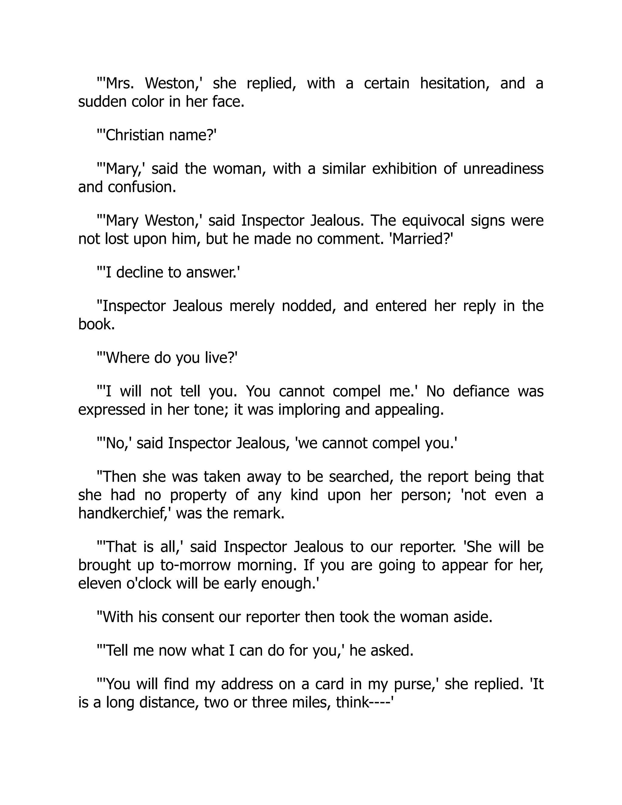 "'Mrs. Weston,' she replied, with a certain hesitation, and a
sudden color in her face.
"'Christian name?'
"'Mary,' said the woman, with a similar exhibition of unreadiness
and confusion.
"'Mary Weston,' said Inspector Jealous. The equivocal signs were
not lost upon him, but he made no comment. 'Married?'
"'I decline to answer.'
"Inspector Jealous merely nodded, and entered her reply in the
book.
"'Where do you live?'
"'I will not tell you. You cannot compel me.' No defiance was
expressed in her tone; it was imploring and appealing.
"'No,' said Inspector Jealous, 'we cannot compel you.'
"Then she was taken away to be searched, the report being that
she had no property of any kind upon her person; 'not even a
handkerchief,' was the remark.
"'That is all,' said Inspector Jealous to our reporter. 'She will be
brought up to-morrow morning. If you are going to appear for her,
eleven o'clock will be early enough.'
"With his consent our reporter then took the woman aside.
"'Tell me now what I can do for you,' he asked.
"'You will find my address on a card in my purse,' she replied. 'It
is a long distance, two or three miles, think----'
 