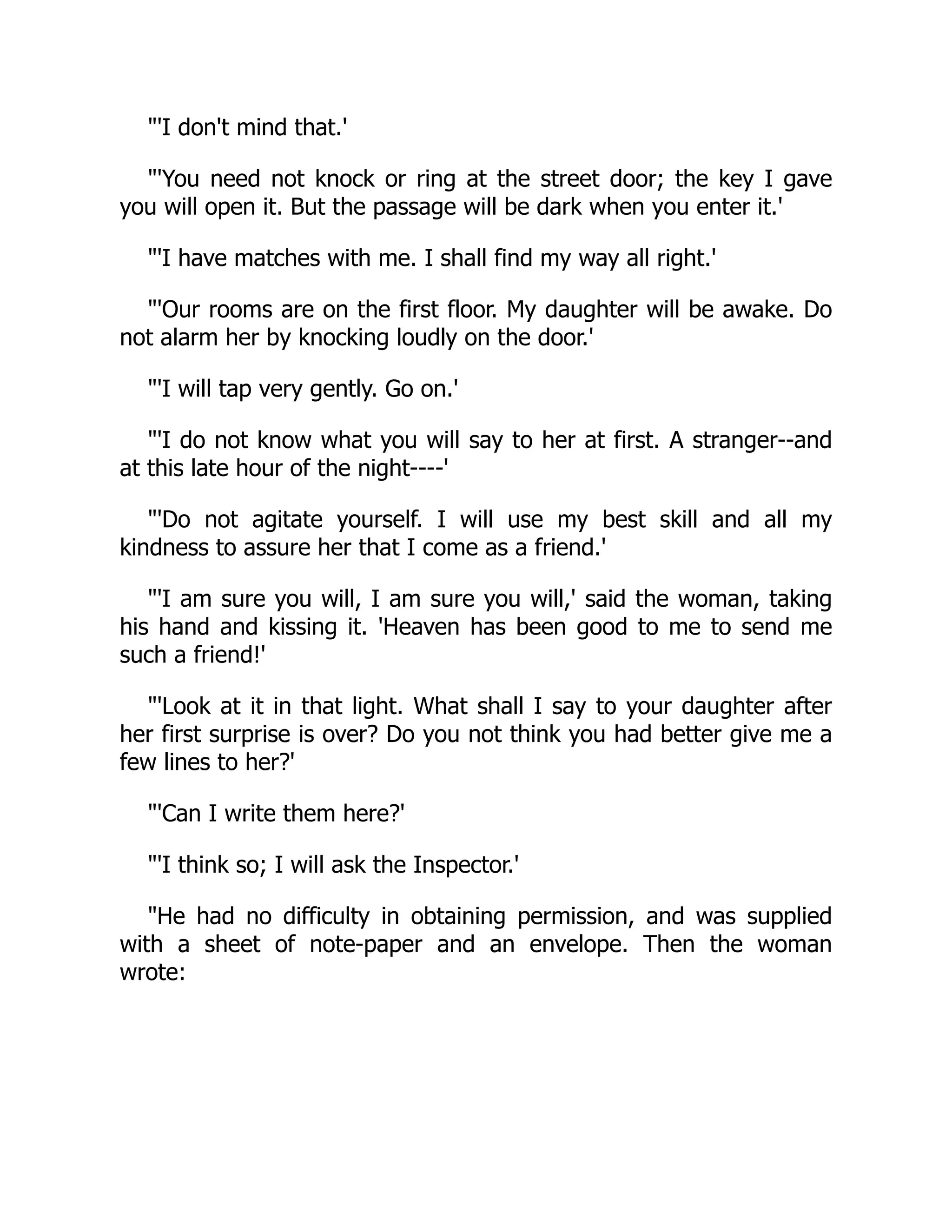 "'I don't mind that.'
"'You need not knock or ring at the street door; the key I gave
you will open it. But the passage will be dark when you enter it.'
"'I have matches with me. I shall find my way all right.'
"'Our rooms are on the first floor. My daughter will be awake. Do
not alarm her by knocking loudly on the door.'
"'I will tap very gently. Go on.'
"'I do not know what you will say to her at first. A stranger--and
at this late hour of the night----'
"'Do not agitate yourself. I will use my best skill and all my
kindness to assure her that I come as a friend.'
"'I am sure you will, I am sure you will,' said the woman, taking
his hand and kissing it. 'Heaven has been good to me to send me
such a friend!'
"'Look at it in that light. What shall I say to your daughter after
her first surprise is over? Do you not think you had better give me a
few lines to her?'
"'Can I write them here?'
"'I think so; I will ask the Inspector.'
"He had no difficulty in obtaining permission, and was supplied
with a sheet of note-paper and an envelope. Then the woman
wrote:
 