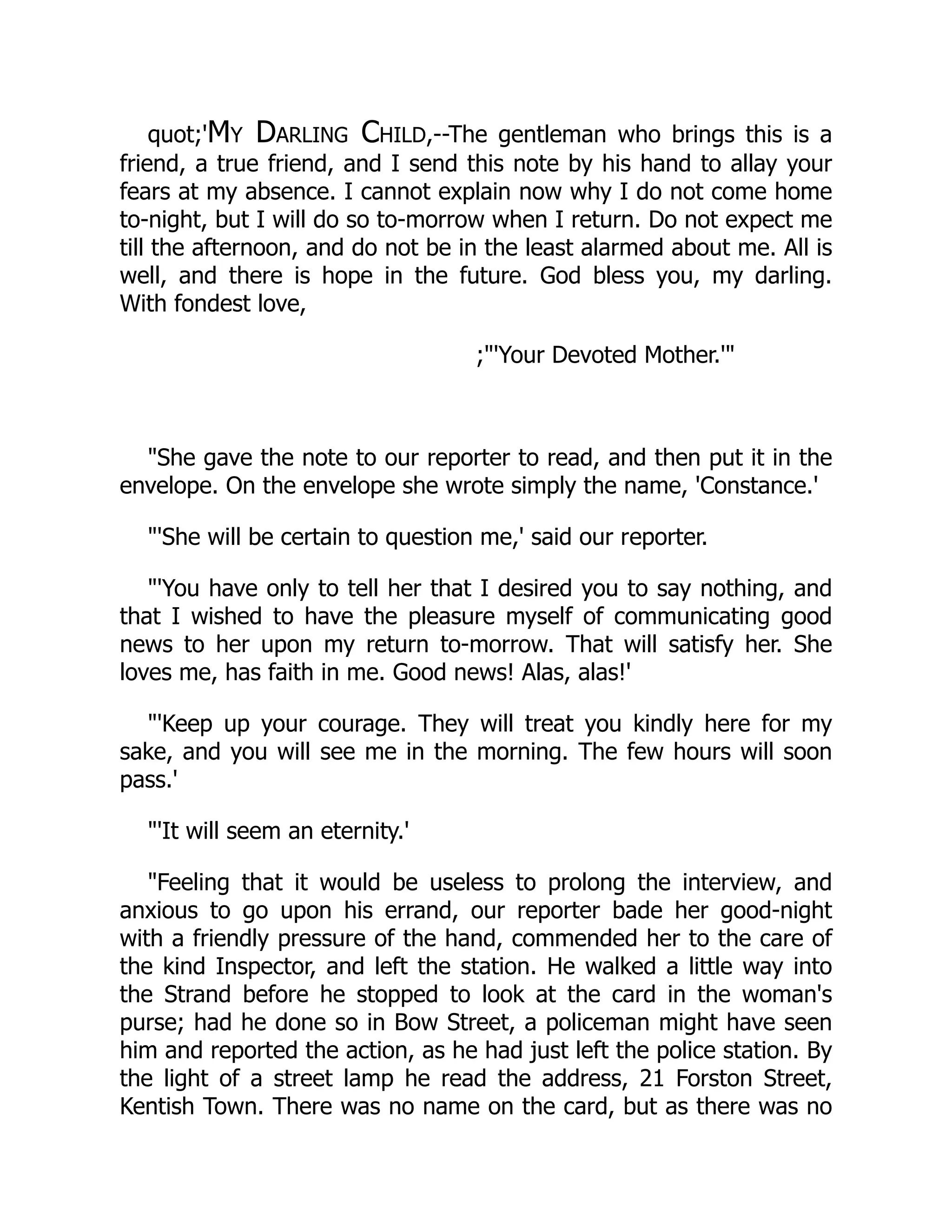 quot;'My Darling Child,--The gentleman who brings this is a
friend, a true friend, and I send this note by his hand to allay your
fears at my absence. I cannot explain now why I do not come home
to-night, but I will do so to-morrow when I return. Do not expect me
till the afternoon, and do not be in the least alarmed about me. All is
well, and there is hope in the future. God bless you, my darling.
With fondest love,
;"'Your Devoted Mother.'"
"She gave the note to our reporter to read, and then put it in the
envelope. On the envelope she wrote simply the name, 'Constance.'
"'She will be certain to question me,' said our reporter.
"'You have only to tell her that I desired you to say nothing, and
that I wished to have the pleasure myself of communicating good
news to her upon my return to-morrow. That will satisfy her. She
loves me, has faith in me. Good news! Alas, alas!'
"'Keep up your courage. They will treat you kindly here for my
sake, and you will see me in the morning. The few hours will soon
pass.'
"'It will seem an eternity.'
"Feeling that it would be useless to prolong the interview, and
anxious to go upon his errand, our reporter bade her good-night
with a friendly pressure of the hand, commended her to the care of
the kind Inspector, and left the station. He walked a little way into
the Strand before he stopped to look at the card in the woman's
purse; had he done so in Bow Street, a policeman might have seen
him and reported the action, as he had just left the police station. By
the light of a street lamp he read the address, 21 Forston Street,
Kentish Town. There was no name on the card, but as there was no
 