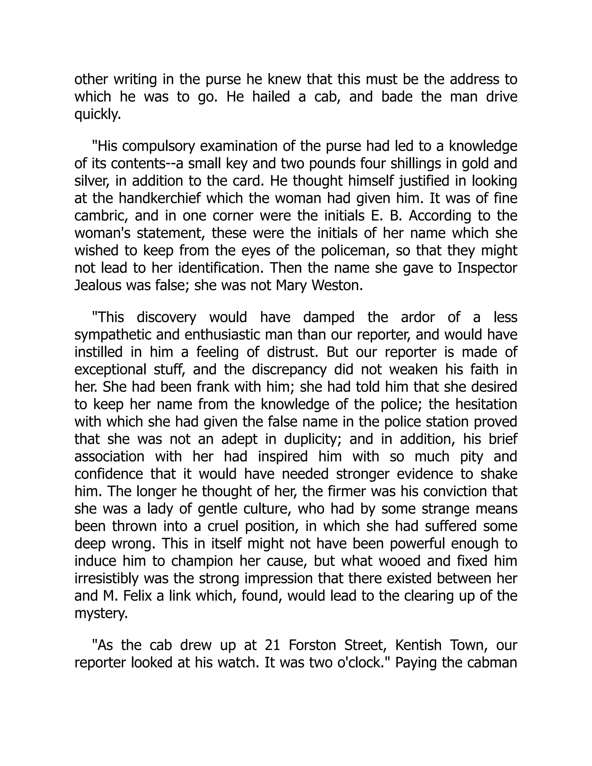other writing in the purse he knew that this must be the address to
which he was to go. He hailed a cab, and bade the man drive
quickly.
"His compulsory examination of the purse had led to a knowledge
of its contents--a small key and two pounds four shillings in gold and
silver, in addition to the card. He thought himself justified in looking
at the handkerchief which the woman had given him. It was of fine
cambric, and in one corner were the initials E. B. According to the
woman's statement, these were the initials of her name which she
wished to keep from the eyes of the policeman, so that they might
not lead to her identification. Then the name she gave to Inspector
Jealous was false; she was not Mary Weston.
"This discovery would have damped the ardor of a less
sympathetic and enthusiastic man than our reporter, and would have
instilled in him a feeling of distrust. But our reporter is made of
exceptional stuff, and the discrepancy did not weaken his faith in
her. She had been frank with him; she had told him that she desired
to keep her name from the knowledge of the police; the hesitation
with which she had given the false name in the police station proved
that she was not an adept in duplicity; and in addition, his brief
association with her had inspired him with so much pity and
confidence that it would have needed stronger evidence to shake
him. The longer he thought of her, the firmer was his conviction that
she was a lady of gentle culture, who had by some strange means
been thrown into a cruel position, in which she had suffered some
deep wrong. This in itself might not have been powerful enough to
induce him to champion her cause, but what wooed and fixed him
irresistibly was the strong impression that there existed between her
and M. Felix a link which, found, would lead to the clearing up of the
mystery.
"As the cab drew up at 21 Forston Street, Kentish Town, our
reporter looked at his watch. It was two o'clock." Paying the cabman
 