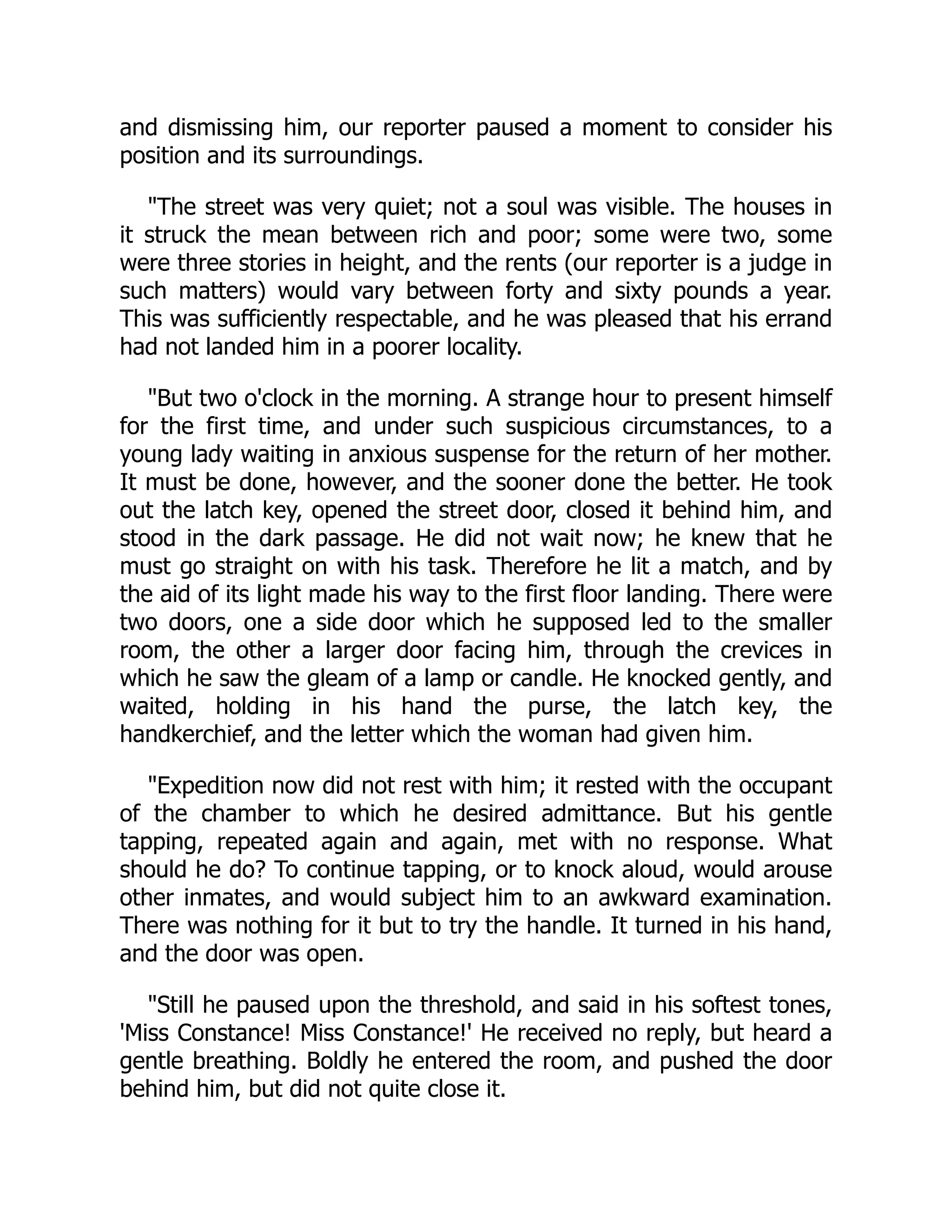and dismissing him, our reporter paused a moment to consider his
position and its surroundings.
"The street was very quiet; not a soul was visible. The houses in
it struck the mean between rich and poor; some were two, some
were three stories in height, and the rents (our reporter is a judge in
such matters) would vary between forty and sixty pounds a year.
This was sufficiently respectable, and he was pleased that his errand
had not landed him in a poorer locality.
"But two o'clock in the morning. A strange hour to present himself
for the first time, and under such suspicious circumstances, to a
young lady waiting in anxious suspense for the return of her mother.
It must be done, however, and the sooner done the better. He took
out the latch key, opened the street door, closed it behind him, and
stood in the dark passage. He did not wait now; he knew that he
must go straight on with his task. Therefore he lit a match, and by
the aid of its light made his way to the first floor landing. There were
two doors, one a side door which he supposed led to the smaller
room, the other a larger door facing him, through the crevices in
which he saw the gleam of a lamp or candle. He knocked gently, and
waited, holding in his hand the purse, the latch key, the
handkerchief, and the letter which the woman had given him.
"Expedition now did not rest with him; it rested with the occupant
of the chamber to which he desired admittance. But his gentle
tapping, repeated again and again, met with no response. What
should he do? To continue tapping, or to knock aloud, would arouse
other inmates, and would subject him to an awkward examination.
There was nothing for it but to try the handle. It turned in his hand,
and the door was open.
"Still he paused upon the threshold, and said in his softest tones,
'Miss Constance! Miss Constance!' He received no reply, but heard a
gentle breathing. Boldly he entered the room, and pushed the door
behind him, but did not quite close it.
 