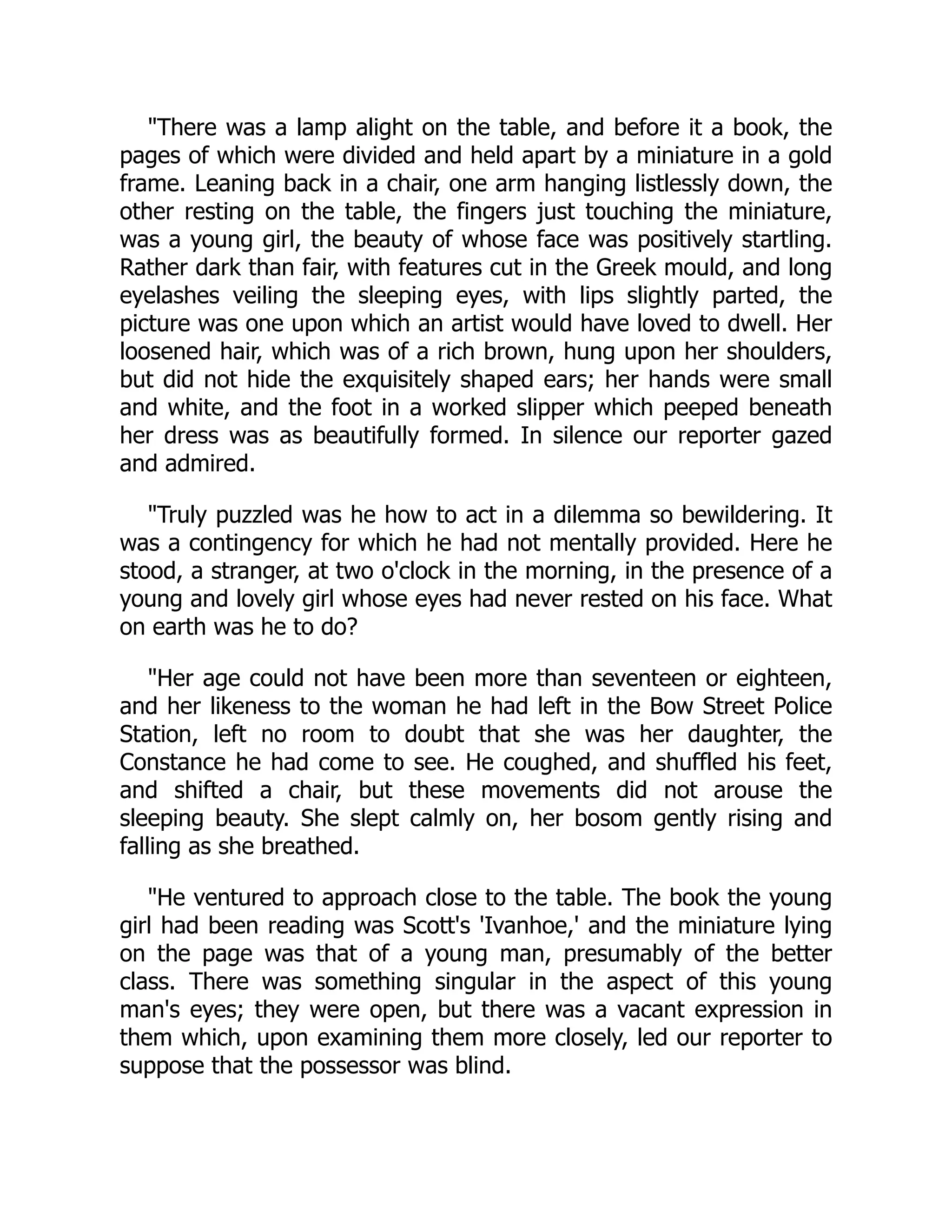 "There was a lamp alight on the table, and before it a book, the
pages of which were divided and held apart by a miniature in a gold
frame. Leaning back in a chair, one arm hanging listlessly down, the
other resting on the table, the fingers just touching the miniature,
was a young girl, the beauty of whose face was positively startling.
Rather dark than fair, with features cut in the Greek mould, and long
eyelashes veiling the sleeping eyes, with lips slightly parted, the
picture was one upon which an artist would have loved to dwell. Her
loosened hair, which was of a rich brown, hung upon her shoulders,
but did not hide the exquisitely shaped ears; her hands were small
and white, and the foot in a worked slipper which peeped beneath
her dress was as beautifully formed. In silence our reporter gazed
and admired.
"Truly puzzled was he how to act in a dilemma so bewildering. It
was a contingency for which he had not mentally provided. Here he
stood, a stranger, at two o'clock in the morning, in the presence of a
young and lovely girl whose eyes had never rested on his face. What
on earth was he to do?
"Her age could not have been more than seventeen or eighteen,
and her likeness to the woman he had left in the Bow Street Police
Station, left no room to doubt that she was her daughter, the
Constance he had come to see. He coughed, and shuffled his feet,
and shifted a chair, but these movements did not arouse the
sleeping beauty. She slept calmly on, her bosom gently rising and
falling as she breathed.
"He ventured to approach close to the table. The book the young
girl had been reading was Scott's 'Ivanhoe,' and the miniature lying
on the page was that of a young man, presumably of the better
class. There was something singular in the aspect of this young
man's eyes; they were open, but there was a vacant expression in
them which, upon examining them more closely, led our reporter to
suppose that the possessor was blind.
 