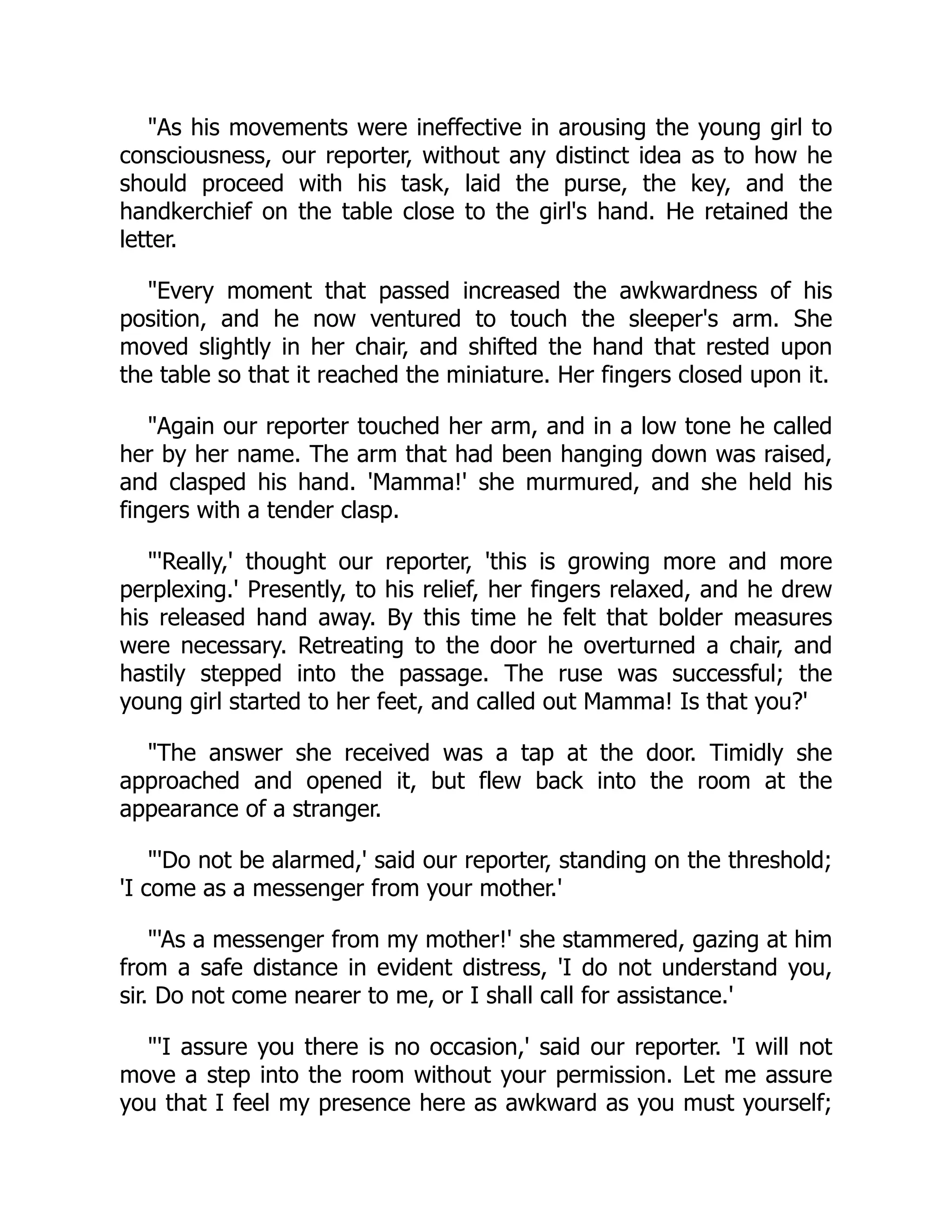 "As his movements were ineffective in arousing the young girl to
consciousness, our reporter, without any distinct idea as to how he
should proceed with his task, laid the purse, the key, and the
handkerchief on the table close to the girl's hand. He retained the
letter.
"Every moment that passed increased the awkwardness of his
position, and he now ventured to touch the sleeper's arm. She
moved slightly in her chair, and shifted the hand that rested upon
the table so that it reached the miniature. Her fingers closed upon it.
"Again our reporter touched her arm, and in a low tone he called
her by her name. The arm that had been hanging down was raised,
and clasped his hand. 'Mamma!' she murmured, and she held his
fingers with a tender clasp.
"'Really,' thought our reporter, 'this is growing more and more
perplexing.' Presently, to his relief, her fingers relaxed, and he drew
his released hand away. By this time he felt that bolder measures
were necessary. Retreating to the door he overturned a chair, and
hastily stepped into the passage. The ruse was successful; the
young girl started to her feet, and called out Mamma! Is that you?'
"The answer she received was a tap at the door. Timidly she
approached and opened it, but flew back into the room at the
appearance of a stranger.
"'Do not be alarmed,' said our reporter, standing on the threshold;
'I come as a messenger from your mother.'
"'As a messenger from my mother!' she stammered, gazing at him
from a safe distance in evident distress, 'I do not understand you,
sir. Do not come nearer to me, or I shall call for assistance.'
"'I assure you there is no occasion,' said our reporter. 'I will not
move a step into the room without your permission. Let me assure
you that I feel my presence here as awkward as you must yourself;
 