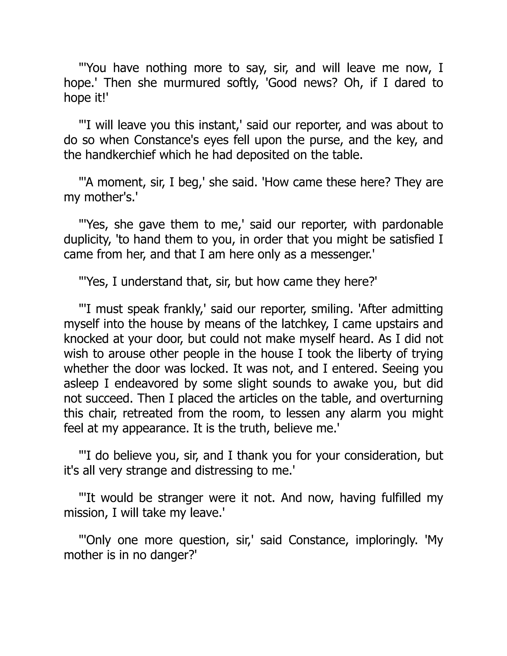"'You have nothing more to say, sir, and will leave me now, I
hope.' Then she murmured softly, 'Good news? Oh, if I dared to
hope it!'
"'I will leave you this instant,' said our reporter, and was about to
do so when Constance's eyes fell upon the purse, and the key, and
the handkerchief which he had deposited on the table.
"'A moment, sir, I beg,' she said. 'How came these here? They are
my mother's.'
"'Yes, she gave them to me,' said our reporter, with pardonable
duplicity, 'to hand them to you, in order that you might be satisfied I
came from her, and that I am here only as a messenger.'
"'Yes, I understand that, sir, but how came they here?'
"'I must speak frankly,' said our reporter, smiling. 'After admitting
myself into the house by means of the latchkey, I came upstairs and
knocked at your door, but could not make myself heard. As I did not
wish to arouse other people in the house I took the liberty of trying
whether the door was locked. It was not, and I entered. Seeing you
asleep I endeavored by some slight sounds to awake you, but did
not succeed. Then I placed the articles on the table, and overturning
this chair, retreated from the room, to lessen any alarm you might
feel at my appearance. It is the truth, believe me.'
"'I do believe you, sir, and I thank you for your consideration, but
it's all very strange and distressing to me.'
"'It would be stranger were it not. And now, having fulfilled my
mission, I will take my leave.'
"'Only one more question, sir,' said Constance, imploringly. 'My
mother is in no danger?'
 