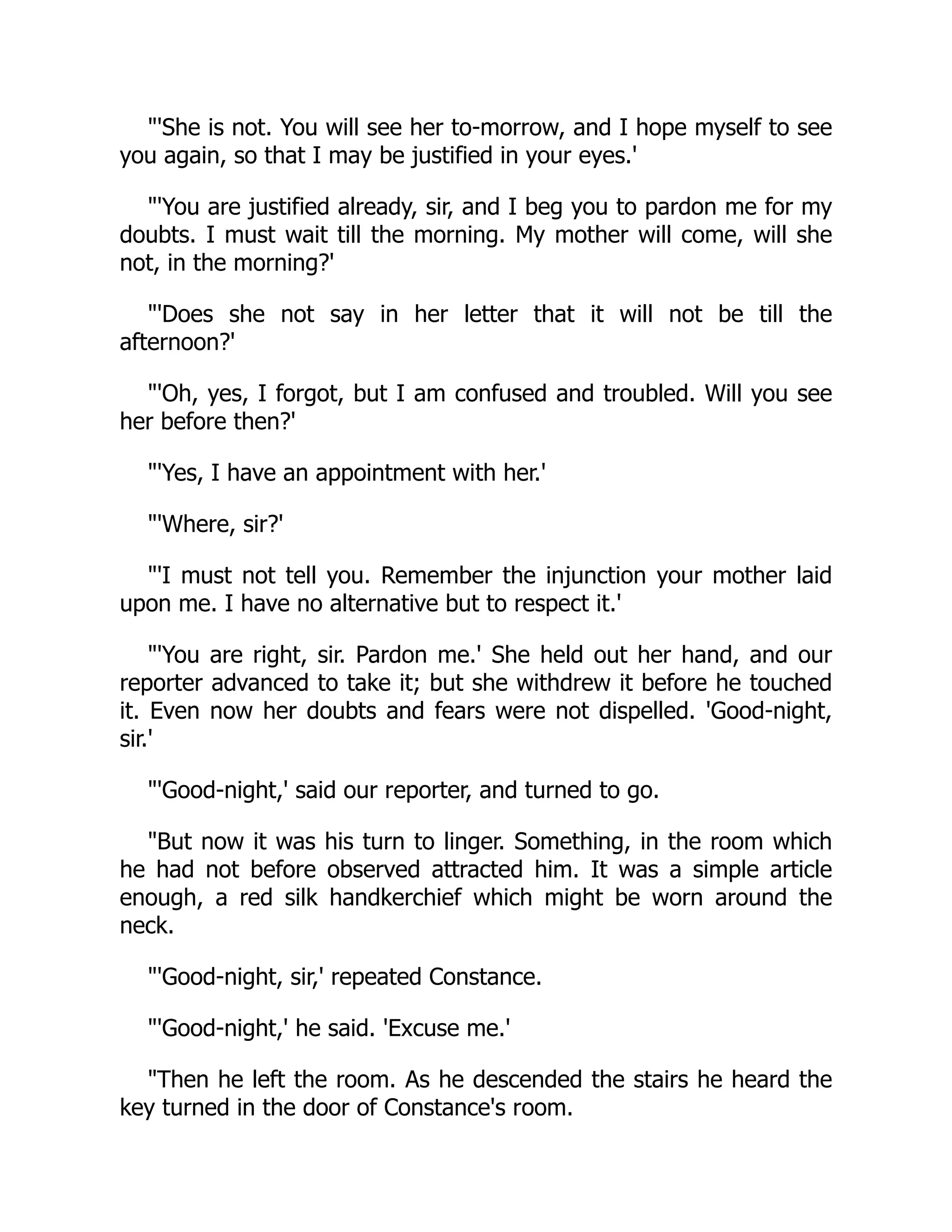 "'She is not. You will see her to-morrow, and I hope myself to see
you again, so that I may be justified in your eyes.'
"'You are justified already, sir, and I beg you to pardon me for my
doubts. I must wait till the morning. My mother will come, will she
not, in the morning?'
"'Does she not say in her letter that it will not be till the
afternoon?'
"'Oh, yes, I forgot, but I am confused and troubled. Will you see
her before then?'
"'Yes, I have an appointment with her.'
"'Where, sir?'
"'I must not tell you. Remember the injunction your mother laid
upon me. I have no alternative but to respect it.'
"'You are right, sir. Pardon me.' She held out her hand, and our
reporter advanced to take it; but she withdrew it before he touched
it. Even now her doubts and fears were not dispelled. 'Good-night,
sir.'
"'Good-night,' said our reporter, and turned to go.
"But now it was his turn to linger. Something, in the room which
he had not before observed attracted him. It was a simple article
enough, a red silk handkerchief which might be worn around the
neck.
"'Good-night, sir,' repeated Constance.
"'Good-night,' he said. 'Excuse me.'
"Then he left the room. As he descended the stairs he heard the
key turned in the door of Constance's room.
 