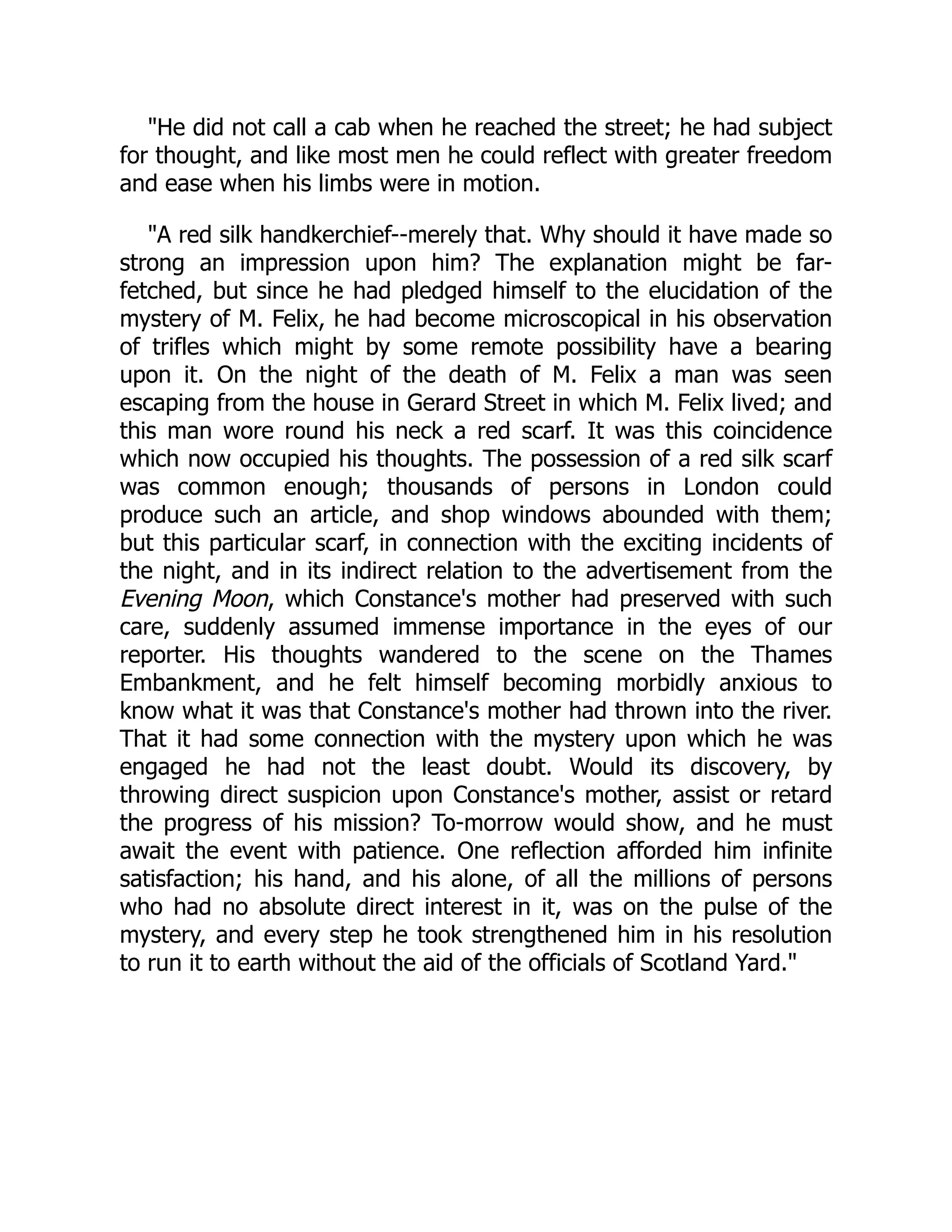 "He did not call a cab when he reached the street; he had subject
for thought, and like most men he could reflect with greater freedom
and ease when his limbs were in motion.
"A red silk handkerchief--merely that. Why should it have made so
strong an impression upon him? The explanation might be far-
fetched, but since he had pledged himself to the elucidation of the
mystery of M. Felix, he had become microscopical in his observation
of trifles which might by some remote possibility have a bearing
upon it. On the night of the death of M. Felix a man was seen
escaping from the house in Gerard Street in which M. Felix lived; and
this man wore round his neck a red scarf. It was this coincidence
which now occupied his thoughts. The possession of a red silk scarf
was common enough; thousands of persons in London could
produce such an article, and shop windows abounded with them;
but this particular scarf, in connection with the exciting incidents of
the night, and in its indirect relation to the advertisement from the
Evening Moon, which Constance's mother had preserved with such
care, suddenly assumed immense importance in the eyes of our
reporter. His thoughts wandered to the scene on the Thames
Embankment, and he felt himself becoming morbidly anxious to
know what it was that Constance's mother had thrown into the river.
That it had some connection with the mystery upon which he was
engaged he had not the least doubt. Would its discovery, by
throwing direct suspicion upon Constance's mother, assist or retard
the progress of his mission? To-morrow would show, and he must
await the event with patience. One reflection afforded him infinite
satisfaction; his hand, and his alone, of all the millions of persons
who had no absolute direct interest in it, was on the pulse of the
mystery, and every step he took strengthened him in his resolution
to run it to earth without the aid of the officials of Scotland Yard."
 