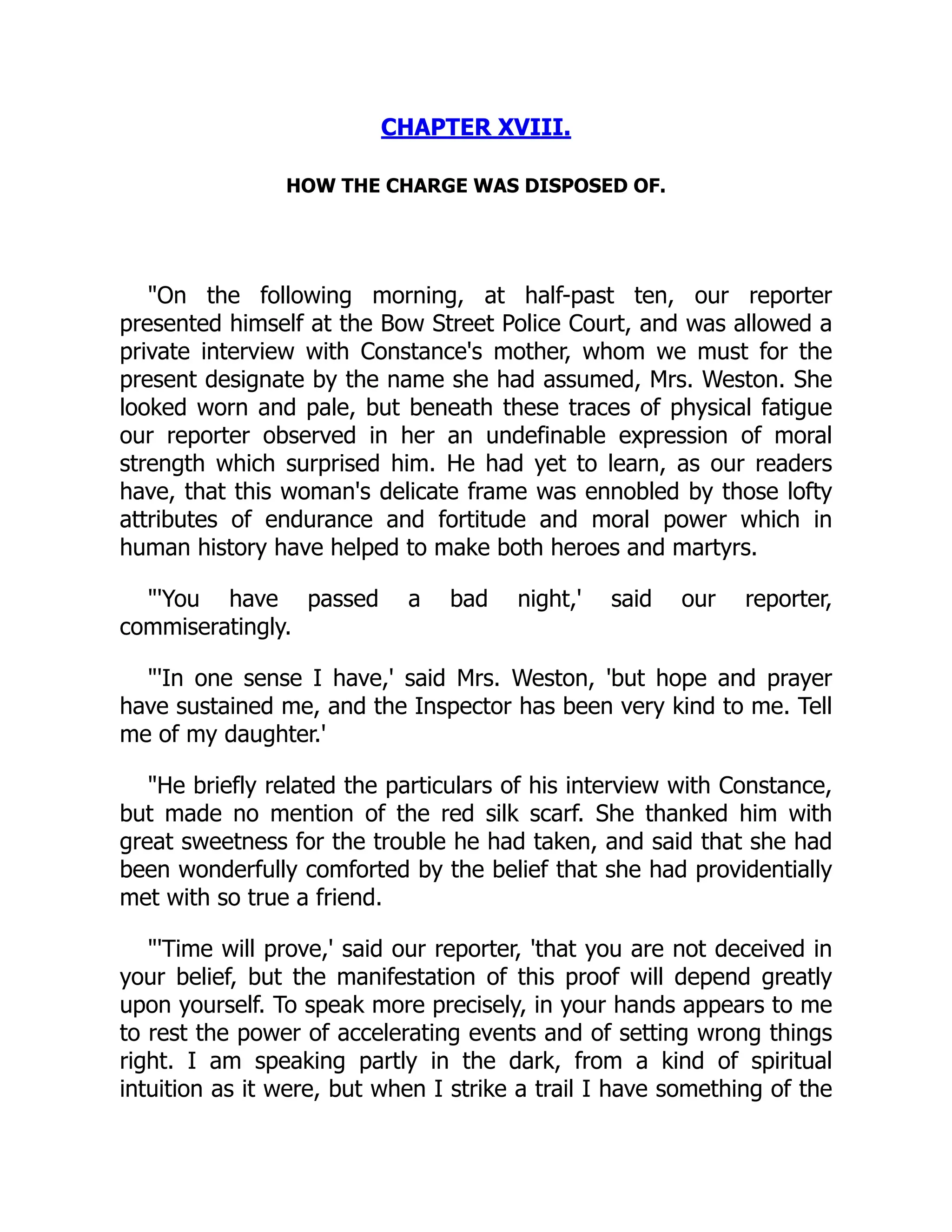 CHAPTER XVIII.
HOW THE CHARGE WAS DISPOSED OF.
"On the following morning, at half-past ten, our reporter
presented himself at the Bow Street Police Court, and was allowed a
private interview with Constance's mother, whom we must for the
present designate by the name she had assumed, Mrs. Weston. She
looked worn and pale, but beneath these traces of physical fatigue
our reporter observed in her an undefinable expression of moral
strength which surprised him. He had yet to learn, as our readers
have, that this woman's delicate frame was ennobled by those lofty
attributes of endurance and fortitude and moral power which in
human history have helped to make both heroes and martyrs.
"'You have passed a bad night,' said our reporter,
commiseratingly.
"'In one sense I have,' said Mrs. Weston, 'but hope and prayer
have sustained me, and the Inspector has been very kind to me. Tell
me of my daughter.'
"He briefly related the particulars of his interview with Constance,
but made no mention of the red silk scarf. She thanked him with
great sweetness for the trouble he had taken, and said that she had
been wonderfully comforted by the belief that she had providentially
met with so true a friend.
"'Time will prove,' said our reporter, 'that you are not deceived in
your belief, but the manifestation of this proof will depend greatly
upon yourself. To speak more precisely, in your hands appears to me
to rest the power of accelerating events and of setting wrong things
right. I am speaking partly in the dark, from a kind of spiritual
intuition as it were, but when I strike a trail I have something of the
 