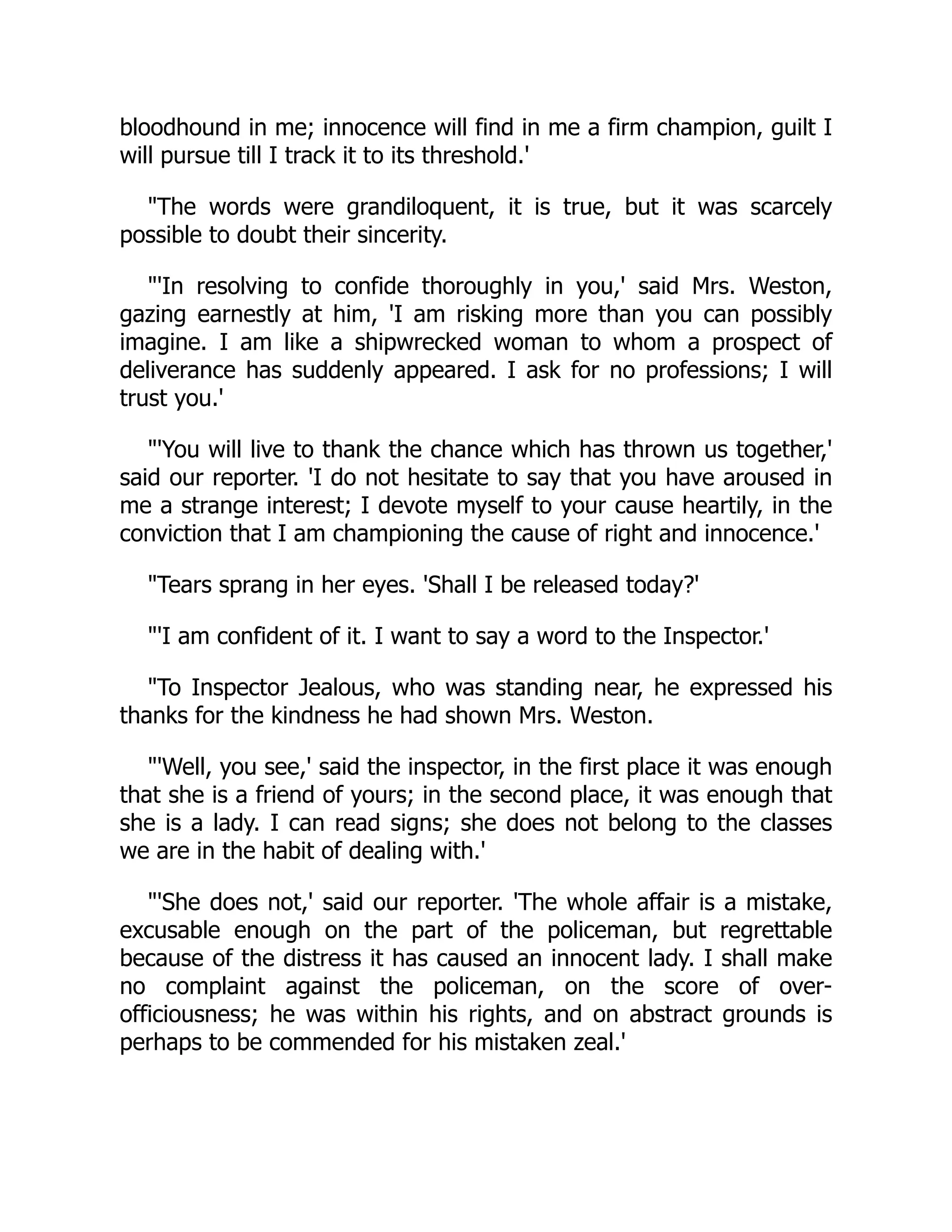 bloodhound in me; innocence will find in me a firm champion, guilt I
will pursue till I track it to its threshold.'
"The words were grandiloquent, it is true, but it was scarcely
possible to doubt their sincerity.
"'In resolving to confide thoroughly in you,' said Mrs. Weston,
gazing earnestly at him, 'I am risking more than you can possibly
imagine. I am like a shipwrecked woman to whom a prospect of
deliverance has suddenly appeared. I ask for no professions; I will
trust you.'
"'You will live to thank the chance which has thrown us together,'
said our reporter. 'I do not hesitate to say that you have aroused in
me a strange interest; I devote myself to your cause heartily, in the
conviction that I am championing the cause of right and innocence.'
"Tears sprang in her eyes. 'Shall I be released today?'
"'I am confident of it. I want to say a word to the Inspector.'
"To Inspector Jealous, who was standing near, he expressed his
thanks for the kindness he had shown Mrs. Weston.
"'Well, you see,' said the inspector, in the first place it was enough
that she is a friend of yours; in the second place, it was enough that
she is a lady. I can read signs; she does not belong to the classes
we are in the habit of dealing with.'
"'She does not,' said our reporter. 'The whole affair is a mistake,
excusable enough on the part of the policeman, but regrettable
because of the distress it has caused an innocent lady. I shall make
no complaint against the policeman, on the score of over-
officiousness; he was within his rights, and on abstract grounds is
perhaps to be commended for his mistaken zeal.'
 