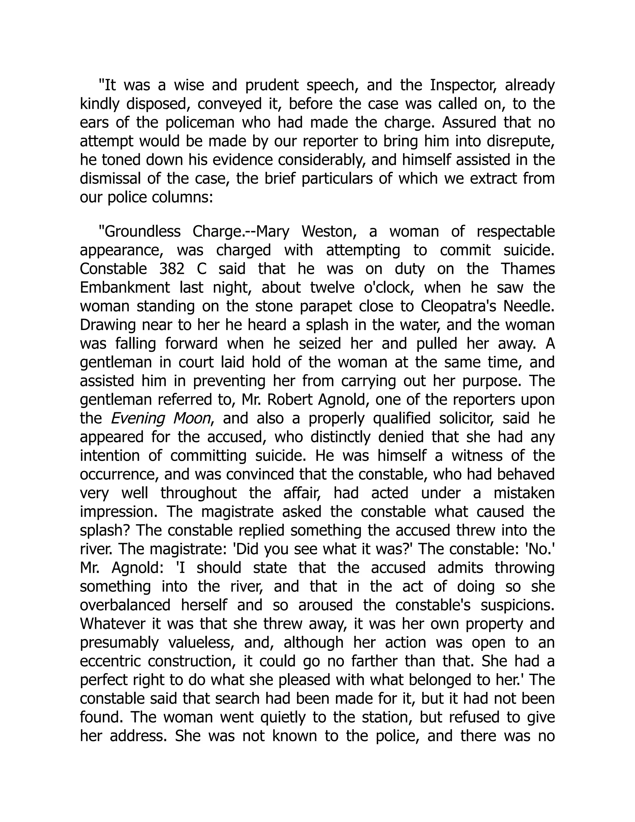"It was a wise and prudent speech, and the Inspector, already
kindly disposed, conveyed it, before the case was called on, to the
ears of the policeman who had made the charge. Assured that no
attempt would be made by our reporter to bring him into disrepute,
he toned down his evidence considerably, and himself assisted in the
dismissal of the case, the brief particulars of which we extract from
our police columns:
"Groundless Charge.--Mary Weston, a woman of respectable
appearance, was charged with attempting to commit suicide.
Constable 382 C said that he was on duty on the Thames
Embankment last night, about twelve o'clock, when he saw the
woman standing on the stone parapet close to Cleopatra's Needle.
Drawing near to her he heard a splash in the water, and the woman
was falling forward when he seized her and pulled her away. A
gentleman in court laid hold of the woman at the same time, and
assisted him in preventing her from carrying out her purpose. The
gentleman referred to, Mr. Robert Agnold, one of the reporters upon
the Evening Moon, and also a properly qualified solicitor, said he
appeared for the accused, who distinctly denied that she had any
intention of committing suicide. He was himself a witness of the
occurrence, and was convinced that the constable, who had behaved
very well throughout the affair, had acted under a mistaken
impression. The magistrate asked the constable what caused the
splash? The constable replied something the accused threw into the
river. The magistrate: 'Did you see what it was?' The constable: 'No.'
Mr. Agnold: 'I should state that the accused admits throwing
something into the river, and that in the act of doing so she
overbalanced herself and so aroused the constable's suspicions.
Whatever it was that she threw away, it was her own property and
presumably valueless, and, although her action was open to an
eccentric construction, it could go no farther than that. She had a
perfect right to do what she pleased with what belonged to her.' The
constable said that search had been made for it, but it had not been
found. The woman went quietly to the station, but refused to give
her address. She was not known to the police, and there was no
 