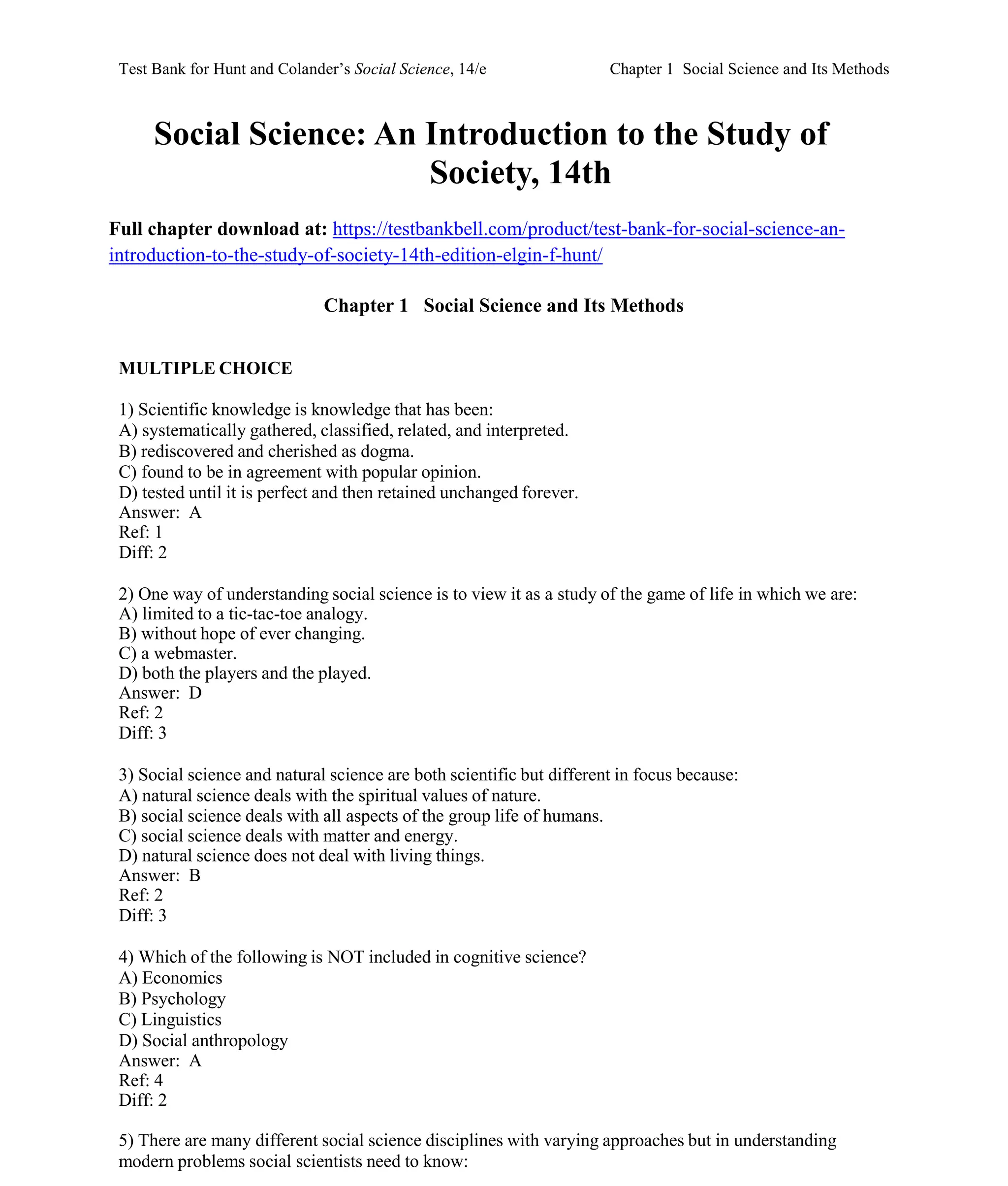 Test Bank for Hunt and Colander’s Social Science, 14/e Chapter 1 Social Science and Its Methods
Social Science: An Introduction to the Study of
Society, 14th
Full chapter download at: https://testbankbell.com/product/test-bank-for-social-science-an-
introduction-to-the-study-of-society-14th-edition-elgin-f-hunt/
Chapter 1 Social Science and Its Methods
MULTIPLE CHOICE
1) Scientific knowledge is knowledge that has been:
A) systematically gathered, classified, related, and interpreted.
B) rediscovered and cherished as dogma.
C) found to be in agreement with popular opinion.
D) tested until it is perfect and then retained unchanged forever.
Answer: A
Ref: 1
Diff: 2
2) One way of understanding social science is to view it as a study of the game of life in which we are:
A) limited to a tic-tac-toe analogy.
B) without hope of ever changing.
C) a webmaster.
D) both the players and the played.
Answer: D
Ref: 2
Diff: 3
3) Social science and natural science are both scientific but different in focus because:
A) natural science deals with the spiritual values of nature.
B) social science deals with all aspects of the group life of humans.
C) social science deals with matter and energy.
D) natural science does not deal with living things.
Answer: B
Ref: 2
Diff: 3
4) Which of the following is NOT included in cognitive science?
A) Economics
B) Psychology
C) Linguistics
D) Social anthropology
Answer: A
Ref: 4
Diff: 2
5) There are many different social science disciplines with varying approaches but in understanding
modern problems social scientists need to know:
 